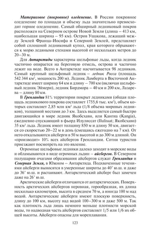 122 123
Таблица 13
Современное оледенение России
(по Л.Д. Долгушину, Г.Б. Осиповой, 1989)
Район
Количество
ледников
Площадь
оледенения, км2
Горы Бырранга 96 30,5
Чукотское нагорье Хребет Пэкульней 11 3,0
Урал 143 28,7
Хибины 4 0,1
Плато Путорана 22 2,5
Хребет Черского 372 155,3
Хребет Сунтар-Хаята 208 201,6
Корякское нагорье 1335 291,7
Камчатка 405 874,1
Алтай 1499 910,0
Кузнецкий Алатау 91 6,8
Саяны 107 34,1
Хребет Кодар 30 18,8
Большой Кавказ 1498 993,6
Горное оледенение характерно для наиболее высоких гор стра-
ны – Кавказа, Алтая, Камчатки, гор Северо-Востока, но встреча-
ется и в невысоких горных массивах северной части территории,
где снеговая линия лежит низко – это Хибины, северная часть
Урала, горы Бырранга, плато Путорана.
Кавказ, как и Альпы, – страна мощного горного оледенения.
На Большом Кавказе расположены 2200 ледников общей площа-
дью 1789 км2
. Высота снеговой линии около 3000 м. Центры оле-
денения – вершины Эльбрус и Казбек. Самые известные ледники
Кавказа – Безенги (бассейн р. Терек; длина 17,6 км), Цейский
(бассейн р. Ардон; длина 9 км, площадь 9,7 км2
), Девдоракский
(северо-восточный склон Казбека вблизи Военно-Грузинской
дороги; площадь 4,1 км2
).
Западный Алтай получает много осадков, а его юго-вос-
точные склоны – сухие. Снеговая линия повышается с запада
на юго-восток от 2500 м до 3500 м. Оледенение в горах значи-
тельное. Ледников – 970 (самые известные Берельский, Катун-
ский). Главные центры – Катунский хребет с г. Белухой и Чуй-
ские горы.
Материковое (покровное) оледенение. В России покровное
оледенение по площади и объему льда значительно превосхо-
дит горное оледенение. Самый обширный ледниковый покров
расположен на Северном острове Новой Земли (длина – 413 км,
наибольшая ширина – 95 км). Остров Ушакова, лежащий меж-
ду Землей Франца-Иосифа и Северной Землей, представляет
собой сплошной ледниковый купол, края которого обрывают-
ся к морю ледяными стенами высотой от нескольких метров до
20–30 м.
Для Антарктиды характерны шельфовые льды, когда ледник
частично опирается на береговую отмель, острова и частично
лежит на воде. Всего в Антарктиде насчитывается 98 ледников.
Самый крупный шельфовый ледник – ледник Росса (площадь
542 344 км2
, мощность 200 м). Ледник Ламберта в Восточной Ан-
тарктиде имеет ширину 64 км и длину – 700 км (включая шельфо-
вый ледник Эймери), ледник Бирдмора – 40 км и 200 км, Лазаре-
ва – длину 80 км.
В Гренландии 81% территории покрыт ледниками (общая пло-
щадь ледникового покрова составляет 1755,6 тыс. км2
), объем ко-
торых составляет 2,85 млн км3
льда (1/8 объема мировых ледни-
ков), толщиной местами до 3 км. Здесь выделяется самый быстро
двигающийся в мире ледник Якобсхавн, или Кангиа (Kangia),
ежедневно спускающий в фьорд Илулиссат (Ilulissat; Якобсхавн)
35 км3
льда. Ледник имеет толщину 850 м и длину 50 км, двигает-
ся со скоростью 20–22 м в день (смещаясь ежегодно на 7 км). От
него откалываются айсберги в 50 м высотой и до 300 м длиной. Он
«производит» 10% всех айсбергов Гренландии. Сотни туристов
приезжают посмотреть на это явление.
Огромные шельфовые ледники далеко заходят в морские воды
и обламываются в виде огромных льдин – айсбергов. В Северном
полушарии очагами образования айсбергов служат Гренландия и
Северная Земля, в Южном – Антарктида. Подхваченные течени-
ями айсберги выносятся в умеренные широты до 40° ю.ш. и даже
до 36° ю.ш. и растаивают. Антарктический айсберг был замечен
даже на 26° ю.ш.
Арктические айсберги отличаются от антарктических. Поверх-
ность арктических айсбергов неровная, горообразная, их длина
несколько километров, высота в среднем 70 м, а иногда 100 м над
водой. Антарктические айсберги имеют плоскую поверхность,
длину до 100 км, высоту над водой 100–300 м и даже 500 м. Так
как плотность льда лишь немного меньше плотности морской
воды, то надводная часть айсбергов составляет 1/5 или 1/6 их об-
щей высоты. Айсберги опасны для мореплавания.
Copyright ОАО «ЦКБ «БИБКОМ» & ООО «Aгентство Kнига-Cервис»
 