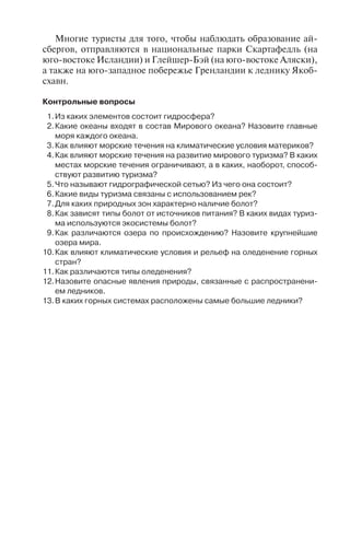 125
Многие туристы для того, чтобы наблюдать образование ай-
сбергов, отправляются в национальные парки Скартафедль (на
юго-востоке Исландии) и Глейшер-Бэй (на юго-востоке Аляски),
а также на юго-западное побережье Гренландии к леднику Якоб-
схавн.
Êîíòðîëüíûå âîïðîñû
1.Èç êàêèõ ýëåìåíòîâ ñîñòîèò ãèäðîñôåðà?
2.Êàêèå îêåàíû âõîäÿò â ñîñòàâ Ìèðîâîãî îêåàíà? Íàçîâèòå ãëàâíûå
ìîðÿ êàæäîãî îêåàíà.
3.Êàê âëèÿþò ìîðñêèå òå÷åíèÿ íà êëèìàòè÷åñêèå óñëîâèÿ ìàòåðèêîâ?
4.Êàê âëèÿþò ìîðñêèå òå÷åíèÿ íà ðàçâèòèå ìèðîâîãî òóðèçìà? Â êàêèõ
ìåñòàõ ìîðñêèå òå÷åíèÿ îãðàíè÷èâàþò, à â êàêèõ, íàîáîðîò, ñïîñîá-
ñòâóþò ðàçâèòèþ òóðèçìà?
5.×òî íàçûâàþò ãèäðîãðàôè÷åñêîé ñåòüþ? Èç ÷åãî îíà ñîñòîèò?
6.Êàêèå âèäû òóðèçìà ñâÿçàíû ñ èñïîëüçîâàíèåì ðåê?
7.Äëÿ êàêèõ ïðèðîäíûõ çîí õàðàêòåðíî íàëè÷èå áîëîò?
8.Êàê çàâèñÿò òèïû áîëîò îò èñòî÷íèêîâ ïèòàíèÿ? Â êàêèõ âèäàõ òóðèç-
ìà èñïîëüçóþòñÿ ýêîñèñòåìû áîëîò?
9.Êàê ðàçëè÷àþòñÿ îçåðà ïî ïðîèñõîæäåíèþ? Íàçîâèòå êðóïíåéøèå
îçåðà ìèðà.
10.Êàê âëèÿþò êëèìàòè÷åñêèå óñëîâèÿ è ðåëüåô íà îëåäåíåíèå ãîðíûõ
ñòðàí?
11.Êàê ðàçëè÷àþòñÿ òèïû îëåäåíåíèÿ?
12.Íàçîâèòå îïàñíûå ÿâëåíèÿ ïðèðîäû, ñâÿçàííûå ñ ðàñïðîñòðàíåíè-
åì ëåäíèêîâ.
13.Â êàêèõ ãîðíûõ ñèñòåìàõ ðàñïîëîæåíû ñàìûå áîëüøèå ëåäíèêè?
Ãëàâà 7
ÁÈÎÑÔÅÐÀ
Биосфера – область распространения живых организмов (био-
массы) на Земле. За верхнюю границу принимают озоновый
слой до высоты 10–12 км, нижняя граница проходит в литосфере
на глубине 2–3 км. Биосфера пространственно включает в себя
нижнюю часть атмосферы, гидросферу, верхнюю часть земной
коры (в том числе почвы). Наибольшая часть биомассы обитает в
гидросфере, на поверхности литосферы и в приземном слое атмо-
сферы.
Биосфера состоит из двух главных элементов – флоры (расте-
ний) и фауны (животных). Флора – совокупность видов растений
на определенной местности; фауна – совокупность видов живот-
ных на этой местности. Географы чаще используют для обозначе-
ния этих двух понятий термины «растительный и животный мир».
По числу видов в биосфере животные (1,5 млн видов) преоблада-
ют над растениями (около 500 тыс. видов), а по массе вещества
растения во много раз превышают животных.
Живые организмы размещены по земной поверхности крайне
неравномерно. Они концентрируются на суше, в поверхностных
слоях Мирового океана, на его дне в мелководной части. На суше
биомасса увеличивается от полюсов к экватору, в этом же направ-
лении возрастает количество видов животных и растений.
Растительный покров играет большую роль в жизнеобеспече-
нии человека и, конечно же, в рекреации и туризме. Для экологи-
ческого туризма особое значение имеют редкие виды раститель-
ного и животного мира: эндемики и реликты.
Эндемики – виды, роды, семейства животных и растений, аре-
ал распространения которых очень ограничен. Эндемики рас-
пространены в изолированных районах, например: на островах,
в горах, реликтовых озерах. Эндемичные растения и животные
представляют огромный интерес и часто служат туристскими
объектами, например: роща пицундской сосны на Черномор-
ском побережье Кавказа; гигантские слоновые черепахи и игуаны
на Галапагосских островах; влажные и сухие тропические леса на
Гавайях; сухие хвойные леса на о. Мадагаскар.
Реликты – животные и растения, входящие в состав совре-
менного растительного покрова или животного мира, являющи-
еся пережитками флор и фаун минувших эпох. Часто реликты
Copyright ОАО «ЦКБ «БИБКОМ» & ООО «Aгентство Kнига-Cервис»
 