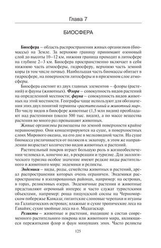 125
Многие туристы для того, чтобы наблюдать образование ай-
сбергов, отправляются в национальные парки Скартафедль (на
юго-востоке Исландии) и Глейшер-Бэй (на юго-востоке Аляски),
а также на юго-западное побережье Гренландии к леднику Якоб-
схавн.
Êîíòðîëüíûå âîïðîñû
1.Èç êàêèõ ýëåìåíòîâ ñîñòîèò ãèäðîñôåðà?
2.Êàêèå îêåàíû âõîäÿò â ñîñòàâ Ìèðîâîãî îêåàíà? Íàçîâèòå ãëàâíûå
ìîðÿ êàæäîãî îêåàíà.
3.Êàê âëèÿþò ìîðñêèå òå÷åíèÿ íà êëèìàòè÷åñêèå óñëîâèÿ ìàòåðèêîâ?
4.Êàê âëèÿþò ìîðñêèå òå÷åíèÿ íà ðàçâèòèå ìèðîâîãî òóðèçìà? Â êàêèõ
ìåñòàõ ìîðñêèå òå÷åíèÿ îãðàíè÷èâàþò, à â êàêèõ, íàîáîðîò, ñïîñîá-
ñòâóþò ðàçâèòèþ òóðèçìà?
5.×òî íàçûâàþò ãèäðîãðàôè÷åñêîé ñåòüþ? Èç ÷åãî îíà ñîñòîèò?
6.Êàêèå âèäû òóðèçìà ñâÿçàíû ñ èñïîëüçîâàíèåì ðåê?
7.Äëÿ êàêèõ ïðèðîäíûõ çîí õàðàêòåðíî íàëè÷èå áîëîò?
8.Êàê çàâèñÿò òèïû áîëîò îò èñòî÷íèêîâ ïèòàíèÿ? Â êàêèõ âèäàõ òóðèç-
ìà èñïîëüçóþòñÿ ýêîñèñòåìû áîëîò?
9.Êàê ðàçëè÷àþòñÿ îçåðà ïî ïðîèñõîæäåíèþ? Íàçîâèòå êðóïíåéøèå
îçåðà ìèðà.
10.Êàê âëèÿþò êëèìàòè÷åñêèå óñëîâèÿ è ðåëüåô íà îëåäåíåíèå ãîðíûõ
ñòðàí?
11.Êàê ðàçëè÷àþòñÿ òèïû îëåäåíåíèÿ?
12.Íàçîâèòå îïàñíûå ÿâëåíèÿ ïðèðîäû, ñâÿçàííûå ñ ðàñïðîñòðàíåíè-
åì ëåäíèêîâ.
13.Â êàêèõ ãîðíûõ ñèñòåìàõ ðàñïîëîæåíû ñàìûå áîëüøèå ëåäíèêè?
Ãëàâà 7
ÁÈÎÑÔÅÐÀ
Биосфера – область распространения живых организмов (био-
массы) на Земле. За верхнюю границу принимают озоновый
слой до высоты 10–12 км, нижняя граница проходит в литосфере
на глубине 2–3 км. Биосфера пространственно включает в себя
нижнюю часть атмосферы, гидросферу, верхнюю часть земной
коры (в том числе почвы). Наибольшая часть биомассы обитает в
гидросфере, на поверхности литосферы и в приземном слое атмо-
сферы.
Биосфера состоит из двух главных элементов – флоры (расте-
ний) и фауны (животных). Флора – совокупность видов растений
на определенной местности; фауна – совокупность видов живот-
ных на этой местности. Географы чаще используют для обозначе-
ния этих двух понятий термины «растительный и животный мир».
По числу видов в биосфере животные (1,5 млн видов) преоблада-
ют над растениями (около 500 тыс. видов), а по массе вещества
растения во много раз превышают животных.
Живые организмы размещены по земной поверхности крайне
неравномерно. Они концентрируются на суше, в поверхностных
слоях Мирового океана, на его дне в мелководной части. На суше
биомасса увеличивается от полюсов к экватору, в этом же направ-
лении возрастает количество видов животных и растений.
Растительный покров играет большую роль в жизнеобеспече-
нии человека и, конечно же, в рекреации и туризме. Для экологи-
ческого туризма особое значение имеют редкие виды раститель-
ного и животного мира: эндемики и реликты.
Эндемики – виды, роды, семейства животных и растений, аре-
ал распространения которых очень ограничен. Эндемики рас-
пространены в изолированных районах, например: на островах,
в горах, реликтовых озерах. Эндемичные растения и животные
представляют огромный интерес и часто служат туристскими
объектами, например: роща пицундской сосны на Черномор-
ском побережье Кавказа; гигантские слоновые черепахи и игуаны
на Галапагосских островах; влажные и сухие тропические леса на
Гавайях; сухие хвойные леса на о. Мадагаскар.
Реликты – животные и растения, входящие в состав совре-
менного растительного покрова или животного мира, являющи-
еся пережитками флор и фаун минувших эпох. Часто реликты
Copyright ОАО «ЦКБ «БИБКОМ» & ООО «Aгентство Kнига-Cервис»
 