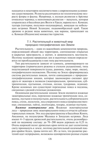 126 127
находятся в некотором несоответствии с современными условия-
ми существования. Реликты различаются по геологическому воз-
расту флоры и фауны. Например, к лесным реликтам в Арктике
относится черника; к неогеновым реликтам – выхухоль, которая
сохранилась в бассейнах рек Волги и Урала; вараны на о. Комодо;
туатара (гаттерия; полузмея-полуящерица), живущая на неболь-
ших островах Новой Зеландии; подковообразный краб. Такие
древние и редкие виды животных, как вараны, привлекают на
о. Комодо (Индонезия) множество туристов.
7.1. Ðàñòèòåëüíûé è æèâîòíûé ìèð
ïðèðîäíî-ãåîãðàôè÷åñêèõ çîí Çåìëè
Растительность – один из важнейших компонентов природы,
определяющий общий вид территории, соотношение открытых
и закрытых пространств, а значит, и живописность местности.
Поэтому названия природных зон и высотных поясов определя-
ются по преобладающему в них типу растительности.
Тип растительности зависит от климата, доминирующего на
территории (термического режима и степени увлажнения), типа
подстилающей поверхности (суша, равнина, горы; море, океан),
географического положения. Поэтому на Земле сформировалась
система растительных поясов, почти совпадающих с природно-
географическими зонами, которые закономерно сменяют друг
друга от экватора к полюсам (экваториальная, тропическая, суб-
тропическая, пустынная, степная, лесная, тундровая, ледяная).
Кроме основных зон существуют переходные пояса и подзоны,
связанные с разной степенью увлажнения.
Основными растительными зонами Земли являются влажные
экваториальные леса, переменно-влажные тропические леса, са-
ванны, пустыни и полупустыни, растительность субтропического
пояса, степи, лесостепи, леса умеренного пояса (широколиствен-
ные, смешанные, тайга), лесотундры, тундры, ледяные пустыни.
Влажные экваториальные леса. Влажные экваториальные
леса – природная зона экваториального пояса и отчасти субэква-
ториальных поясов. Эти леса распространены в бассейнах Конго,
Амазонки, на полуострове Малакка и Зондских островах. Леса
имеют 4–5 ярусов древесной растительности, очень разнообраз-
ной по видовому составу: до 70–200 видов деревьев на 0,25 га.
Очень широкий полог древесных крон почти не дает солнечному
свету проникнуть к земле, поэтому растительный наземный пок-
ров крайне беден, травы почти нет. Из-за того, что развитие рас-
тений идет непрерывно, возможны одновременно разные стадии
вегетации у растений одного вида; у деревьев отсутствуют годо-
вые кольца.
В таких лесах встречаются разнообразные виды пальм, лиан и
эпифитов (растений, живущих на других растениях, но не парази-
тирующих на них). Здесь много ценных древесных пород: гевея,
красное дерево, эбеновое дерево, хинное дерево, в коре которого
содержится хинин и другие вещества, используемые в медицине.
Очень богата фауна: водятся слоны, буйволы, жирафы-окапи.
Экваториальные леса – место обитания животных, способных
лазать по деревьям, питаться их листьями и плодами. Это различ-
ные виды приматов – гориллы, шимпанзе, павианы, мартышки.
Из крупных хищников водится леопард. В лесу много птиц, змей.
Самая опасная змея – мамба (древесная кобра), имеет длину от
2,5 до 4 м. При броске черная мамба может развить скорость до
19 км/ч. Крупные змеи этого вида ведут наземный образ жизни. В
лесах также много насекомых, например, в Суринаме во влажных
лесах водится самый большой в мире паук-птицеед (Theraphosa
leblondi) с размахом конечностей более 25 см.
Влажные экваториальные леса называют иногда «влажный
тропический лес» и «дождевой тропический лес»; оба названия
менее точны, так как зона располагается не в тропическом, а в эк-
ваториальном поясе. Употребляется также название гилея. Так
называют эти леса в Африке. Бразильское название периодиче-
ски затопляемых лесов бассейна Амазонки – сельва.
Экваториальный лес, несмотря на богатый видовой состав рас-
тительного и животного мира, малопривлекателен для туризма,
так как труднопроходим и неблагоприятен из-за климатических
условий (высокий уровень влажности, душно и жарко).
Здесь много опасных животных и насекомых (москиты, кома-
ры, являющиеся переносчиками лихорадки и малярии). Поэтому
посещение туристами таких лесов сопряжено с опасностью (трав-
мы, укусы) и может сопровождаться такими заболеваниями, как
малярия, желтая лихорадка, гепатит и др.
Переменно-влажные тропические леса. Зона переменно-влаж-
ных тропических лесов располагается в экваториальном и тро-
пическом поясах – на юго-востоке Китая, на полуостровах Ин-
докитай и Индостан, на севере и северо-востоке Австралии,
в Центральной Африке, Центральной и Южной Америке. Фор-
мирование таких лесов связано с сезонным, муссонным увлажне-
нием. Переменно-влажные тропические леса являются переход-
ной зоной от влажных экваториальных лесов к саваннам. Там, где
зимний сухой сезон достаточно продолжителен, многие деревья
сбрасывают листву. Для этой зоны характерен сравнительно бед-
Copyright ОАО «ЦКБ «БИБКОМ» & ООО «Aгентство Kнига-Cервис»
 