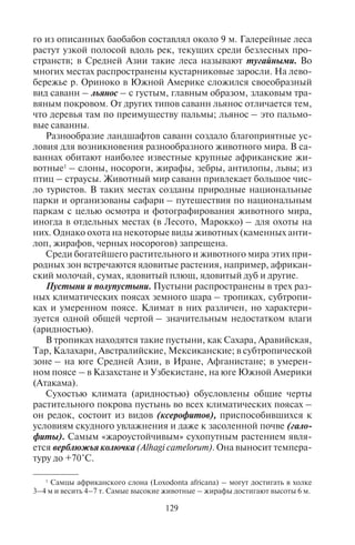 128 129
ный видовой состав древесной растительности (главным образом,
в лесах произрастает ценное дерево тик, сал; в Австралии – эв-
калипт, очень высокие деревья, достигающие высоты 90 и более
метров); в более сухом климате нередко доминирует какой-либо
один вид. Например, широко распространен бамбук – расте-
ние, обычно относимое к злакам, но имеющее не травянистый,
а древесный стебель. Бамбук – быстрорастущее растение, но са-
мой большой скоростью роста обладает один из родственников
бамбука – злак листоколосник съедобный (Phyllostachys edulis),
достигающий высоты 30 м. В диком виде он встречается на юге
Китая. Ежесуточный прирост побегов этого растения достигает
40 см, т.е. 1,7 см в час.
У южных подножий Гималаев на высоте до 900 м распро-
странены тераи – лесистые заболоченные наклонные равнины.
В Индии, Индокитае, на Зондских островах и других переменно-
влажные леса представлены джунглями из бамбука, магнолии,
мимозы, разнообразных лиан, ротанговой пальмы. Лиановидная
пальма ротанг (род Calamus) считается самым «длинным» деревом
на Земле. Ее общая длина, по разным данным, достигает от 150 до
300 м. Стебли ротангов тянутся с дерева на дерево, удерживаясь
на растениях-подпорках с помощью крепких шипов. На откры-
тых местах в лесу растет высокий травостой. Джунглями также
называют труднопроходимые заросли лесов, перевитых лианами.
В этих лесах встречаются опасные для туристов насекомые
(москиты, термиты) и змеи. В тропических лесах Южной Амери-
ки водятся самые тяжелые в мире змеи – анаконды весом более
200 кг и длиной более 8 м. В этой зоне распространены малярия,
желтая лихорадка, гепатит, атипичная пневмония.
Саванны. Название заимствовано испанцами из языка кариб-
ских индейцев. Это – тропическая лесостепь, природная зона,
главным образом, субэкваториального пояса. Саванны распро-
странены в Африке (где занимают до 40% территории), а также в
Южной Америке, Австралии и Индии. Ландшафты типа саванн
встречаются также в тропическом и субтропическом поясах.
Климат здесь жаркий, с четким чередованием влажного и сухого
сезонов. При продвижении от влажных экваториальных лесов к
пустыням влажный сезон в саваннах уменьшается от 8–9 до 2–3
месяцев, и высокотравная саванна с густым и высоким травяным
покровом сменяется опустыненной с разреженным травостоем.
Для саванн характерны отдельные деревья или группы деревь-
ев – акации, эвкалипт, баобаб и так называемые галерейные леса.
Одним из самых «толстых» деревьев в мире считается африкан-
ский баобаб (Adansonia digitata). Диаметр ствола самого крупно-
го из описанных баобабов составлял около 9 м. Галерейные леса
растут узкой полосой вдоль рек, текущих среди безлесных про-
странств; в Средней Азии такие леса называют тугайными. Во
многих местах распространены кустарниковые заросли. На лево-
бережье р. Ориноко в Южной Америке сложился своеобразный
вид саванн – льянос – с густым, главным образом, злаковым тра-
вяным покровом. От других типов саванн льянос отличается тем,
что деревья там по преимуществу пальмы; льянос – это пальмо-
вые саванны.
Разнообразие ландшафтов саванн создало благоприятные ус-
ловия для возникновения разнообразного животного мира. В са-
ваннах обитают наиболее известные крупные африканские жи-
вотные1
– слоны, носороги, жирафы, зебры, антилопы, львы; из
птиц – страусы. Животный мир саванн привлекает большое чис-
ло туристов. В таких местах созданы природные национальные
парки и организованы сафари – путешествия по национальным
паркам с целью осмотра и фотографирования животного мира,
иногда в отдельных местах (в Лесото, Марокко) – для охоты на
них. Однако охота на некоторые виды животных (каменных анти-
лоп, жирафов, черных носорогов) запрещена.
Среди богатейшего растительного и животного мира этих при-
родных зон встречаются ядовитые растения, например, африкан-
ский молочай, сумах, ядовитый плющ, ядовитый дуб и другие.
Пустыни и полупустыни. Пустыни распространены в трех раз-
ных климатических поясах земного шара – тропиках, субтропи-
ках и умеренном поясе. Климат в них различен, но характери-
зуется одной общей чертой – значительным недостатком влаги
(аридностью).
В тропиках находятся такие пустыни, как Сахара, Аравийская,
Тар, Калахари, Австралийские, Мексиканские; в субтропической
зоне – на юге Средней Азии, в Иране, Афганистане; в умерен-
ном поясе – в Казахстане и Узбекистане, на юге Южной Америки
(Атакама).
Сухостью климата (аридностью) обусловлены общие черты
растительного покрова пустынь во всех климатических поясах –
он редок, состоит из видов (ксерофитов), приспособившихся к
условиям скудного увлажнения и даже к засоленной почве (гало-
фиты). Самым «жароустойчивым» сухопутным растением явля-
ется верблюжья колючка (Alhagi camelorum). Она выносит темпера-
туру до +70°С.
1
Самцы африканского слона (Loxodonta africana) – могут достигать в холке
3–4 м и весить 4–7 т. Самые высокие животные – жирафы достигают высоты 6 м.
Copyright ОАО «ЦКБ «БИБКОМ» & ООО «Aгентство Kнига-Cервис»
 
