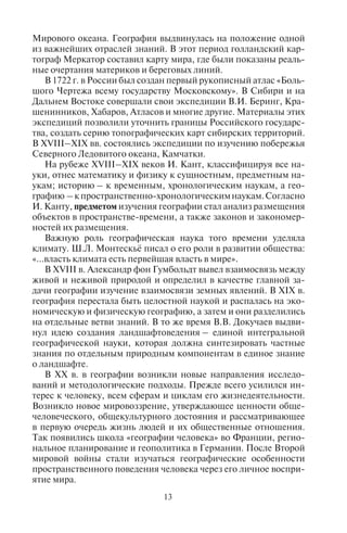 12 13
цессы взаимодействия природы, человека и его деятельности на
земной поверхности.
На становление географии как науки большое влияние оказа-
ли смежные научные дисциплины. Как наука мировоззренческая
она тесно связана с философией; как наука природоведческая
она использует знания, полученные в физике, химии, биологии,
геологии; и, поскольку география занимается еще и анализом
территориальных различий в пространственной организации об-
щества, она тесно связана с экономикой, социологией, демогра-
фией, культурологией, этнографией и другими гуманитарными
науками.
География – наука древняя. Первые географические зна-
ния сформировались в древности, когда люди начали постигать
особенности и свойства тех земных ландшафтов, в которых они
проживали. Позже эти знания стали обогащаться благодаря пу-
тешествиям, открытию новых земель и новых народов, изучению
особенностей их существования, культуры, способов ведения
хозяйства. И.В. Зорин в своей книге «Феноменология путешест-
вий» писал, что «…отсутствие письменности делало путешествие
практическиединственнымспособомкоммуникаций»,путешест-
венник нес «с собой в мир культуру своего этноса». Постепенно
знания расширялись, росли сведения о пространственном раз-
нообразии форм жизни, культуры разных народов. Если первые
географические сведения распространялись устно (через мифы,
саги, былины, сказания), то позже появились сведения рукопис-
ные и печатные.
Со временем одним из способов сохранения и передачи ин-
формации стали географические карты, атласы и глобусы. Древ-
нейшие географические карты и планы датируются IV–III ты-
сячелетиями до н.э. и составлены в Вавилоне, Древнем Египте
и Древнем Китае.
В античное время Аристотель ввел представление о шаро-
образности Земли. Эратосфен определил длину окружности
земного шара, сформулировал понятия «параллели» и «мериди-
аны», ввел термин «География». В этот же период Поседоний
выделил 13 поясов широтной зональности, а родоначальник
страноведения Страбон в 17 томах описал разные территории
Земли. Птолемей в «Руководстве по географии» заложил осно-
вы для картографического построения и изучения Земли (Дья-
конов, 2005).
Эпоха Великих географических открытий (середина XV –
середина XVII вв.) расширила горизонты научного мышления
и утвердила представления о целостности Земли и о единстве
Мирового океана. География выдвинулась на положение одной
из важнейших отраслей знаний. В этот период голландский кар-
тограф Меркатор составил карту мира, где были показаны реаль-
ные очертания материков и береговых линий.
В 1722 г. в России был создан первый рукописный атлас «Боль-
шого Чертежа всему государству Московскому». В Сибири и на
Дальнем Востоке совершали свои экспедиции В.И. Беринг, Кра-
шенинников, Хабаров, Атласов и многие другие. Материалы этих
экспедиций позволили уточнить границы Российского государс-
тва, создать серию топографических карт сибирских территорий.
В XVIII–XIX вв. состоялись экспедиции по изучению побережья
Северного Ледовитого океана, Камчатки.
На рубеже XVIII–XIX веков И. Кант, классифицируя все на-
уки, отнес математику и физику к сущностным, предметным на-
укам; историю – к временным, хронологическим наукам, а гео-
графию –кпространственно-хронологическимнаукам.Согласно
И. Канту, предметом изучения географии стал анализ размещения
объектов в пространстве-времени, а также законов и закономер-
ностей их размещения.
Важную роль географическая наука того времени уделяла
климату. Ш.Л. Монтескьё писал о его роли в развитии общества:
«…власть климата есть первейшая власть в мире».
В XVIII в. Александр фон Гумбольдт вывел взаимосвязь между
живой и неживой природой и определил в качестве главной за-
дачи географии изучение взаимосвязи земных явлений. В XIX в.
география перестала быть целостной наукой и распалась на эко-
номическую и физическую географию, а затем и они разделились
на отдельные ветви знаний. В то же время В.В. Докучаев выдви-
нул идею создания ландшафтоведения – единой интегральной
географической науки, которая должна синтезировать частные
знания по отдельным природным компонентам в единое знание
о ландшафте.
В XX в. в географии возникли новые направления исследо-
ваний и методологические подходы. Прежде всего усилился ин-
терес к человеку, всем сферам и циклам его жизнедеятельности.
Возникло новое мировоззрение, утверждающее ценности обще-
человеческого, общекультурного достояния и рассматривающее
в первую очередь жизнь людей и их общественные отношения.
Так появились школа «географии человека» во Франции, регио-
нальное планирование и геополитика в Германии. После Второй
мировой войны стали изучаться географические особенности
пространственного поведения человека через его личное воспри-
ятие мира.
Copyright ОАО «ЦКБ «БИБКОМ» & ООО «Aгентство Kнига-Cервис»
 