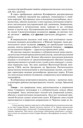 130 131
В пустынях умеренного и субтропического поясов, где есть
короткий влажный период, распространены эфемеры (от гре-
ческого слова ephemeros – однодневный) – однолетние рас-
тения различных родов и семейств, которые успевают пройти
свой цикл развития от прорастания до плодоношения за срок
до полутора месяцев. Сходные с ними эфемероиды отличают-
ся тем, что они многолетние, период прорастания, цветения и
плодоношения у них тоже короток, а в неблагоприятный пери-
од стебли и листья отмирают, оставляя только луковицы и кор-
невища.
В Америке, и в меньшей степени в Южной Африке, распро-
странены суккуленты – многолетние растения, переносящие су-
хое время года за счет влаги, накопленной в течение короткого,
более влажного сезона в листьях (агава, алоэ), или стеблях (какту-
сы). Заросли сухолюбивых кустарников широко распространены
в засушливых местах Австралии (кустарниковые эвкалипты, ака-
ции), они носят название скрэб. Широко распространенное мне-
ние, что пустыни – это сплошное море песков, ошибочно. Здесь
весьма разнообразен животный мир, в особенности пресмыкаю-
щиеся, насекомые.
В этой зоне опасными для туристов заболеваниями являются
гепатит, желтая лихорадка, брюшной тиф. Возможны укусы ядо-
витых змей (кобра, гюрза, эфа), скорпионов, тарантулов. В Мек-
сике, например, от укусов скорпионов ежегодно погибает около
1000 человек.
Пояс субтропической растительности. В субтропическом кли-
матическом поясе в зависимости от степени увлажнения (его оби-
лия и режима) на каждом материке выделяются три сектора, в ко-
торых располагаются различные природные зоны.
В западных приокеанических секторах материков господству-
ет климат средиземноморского типа с переменным увлажнени-
ем – сухое лето и влажная зима. Здесь находится средиземномор-
ская зона, включающая в себя не только Средиземноморье, но
также и Крым, Калифорнию, центр Чили, юг Африки, юго-запад
Австралии.
Растительность Средиземноморья чрезвычайно благоприятна
для оздоровительного туризма и лечения. Здесь сосредоточены
крупнейшие курортные зоны мира и наблюдается самая высокая
концентрация отдыхающих.
В растительном покрове субтропического пояса преобладают
леса и кустарники. Леса здесь преимущественно вечнозеленые,
большей частью состоят из невысоких деревьев – мирта, масли-
ны, земляничного дерева, фисташки, можжевельника; лишь на
склонах гор преобладают хвойно-широколиственные леса (сосна,
дуб, бук, каштан).
В горах прибрежных районов Калифорнии распространена
секвойя, наиболее высокий вид деревьев, относящихся к хвой-
ным породам1
. Кустарники здесь в основном сухолюбивые, жест-
колистные, обычно колючие; в них в разных сочетаниях встреча-
ются листопадные (кустарниковый дуб, шиповник, боярышник,
держидерево) и вечнозеленые виды, нередко те же, которые
входят в состав леса. Кустарниковая растительность такого типа
на западе Средиземноморья называется маквис, на востоке того
же региона – шибляк, или фригана (греческое phryganon – хво-
рост).
В американских аналогах этой зоны леса отличаются значи-
тельным видовым разнообразием; в Южной Америке такая рас-
тительность носит название эспиналь, где преобладают кактусы,
акации, иногда деревья кебрачо; в Северной Америке – чапараль
(от испанского chaparro – заросли кустарникового дуба).
На востоке каждого материка в субтропическом поясе распо-
лагаетсявосточныйприокеаническийсектор,занятыймуссонной
субтропической зоной. Климат обусловлен муссонным режимом
осадков и отличается от средиземноморского обилием осадков,
преимущественно в летний сезон; сухой сезон совпадает с холод-
ным периодом года. Эта зона занимает Восточный Китай, юго-
восток США, восток Австралии, юг Бразилии. Растительность
представлена вечнозелеными и листопадными лесами, для кото-
рых характерно видовое разнообразие древесных пород. В Азии
эта зона сильно освоена человеком, сохранилось мало природных
ландшафтов.
В субтропиках встречаются москиты, иногда – ядовитые змеи;
в некоторых районах распространены гепатит, холера, брюшной
тиф.
Степи – это природные зоны, расположенные в умеренном
поясе Северного полушария и в субтропических поясах обоих
полушарий. Здесь господствует теплый или умеренный климат,
обычно с недостаточным увлажнением. Леса нет: основной при-
чиной безлесья служит недостаток влаги. В Евразии зона степей
протягивается в широтном направлении от Черного моря до За-
1
Самое высокое дерево в мире растет в Калифорнийском национальном пар-
ке на горе Сьерра-Невада. Дерево достигает высоты 113 м. Дерево принадлежит
к виду секвойядендрон гигантский. Секвойядендроны также называют мамон-
товыми деревьями. Они растут отдельными небольшими рощицами и встреча-
ются только на западном склоне Сьерра-Невады в Калифорнии на высоте 1500–
2000 м.
Copyright ОАО «ЦКБ «БИБКОМ» & ООО «Aгентство Kнига-Cервис»
 