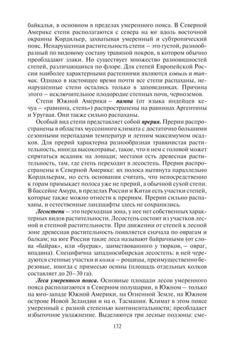 132 133
байкалья, в основном в пределах умеренного пояса. В Северной
Америке степи располагаются с севера на юг вдоль восточной
окраины Кордильер, захватывая умеренный и субтропический
пояс. Ненарушенная растительность степи – это густой, разнооб-
разный по видовому составу травяной покров, в котором обычно
преобладают злаки. Но существует множество разновидностей
степей, различающихся по флоре. Для степей Европейской Рос-
сии наиболее характерными растениями являются ковыль и тип-
чак. Однако в настоящее время почти все степи распаханы, не-
нарушенные степи остались только в заповедниках. Причина
этого – исключительное плодородие степных почв, черноземов.
Степи Южной Америки – пампа (от языка индейцев ке-
чуа – «равнина, степь») распространены на равнинах Аргентины
и Уругвая. Они также сильно распаханы.
Особый вид степи представляет собой прерия. Прерии распро-
странены в областях муссонного климата с достаточно большими
сезонными перепадами температур и летним максимумом осад-
ков. Для прерий характерна разнообразная травянистая расти-
тельность, иногда высокотравье, такое, что в нем с головой может
спрятаться всадник на лошади; местами есть древесная расти-
тельность, там, где степь переходит в лесостепь. Прерии распро-
странены в Северной Америке: их полоса вытянута параллельно
Кордильерам, но есть основания считать, что непосредственно
к горам примыкает полоса уже не прерий, а обычной сухой степи.
В бассейне Амура, в пределах России и Китая есть участки степей,
которые также можно отнести к прериям. Прерии сильно распа-
ханы, и естественные ландшафты здесь не сохранились.
Лесостепи – это переходная зона, у нее нет собственных харак-
терных видов растительности. Лесостепь состоит из участков лес-
ной и степной растительности. При движении от степей к лесной
зоне древесная растительность появляется сначала по оврагам и
балкам; на юге России такие леса называют байрачными (от сло-
ва «байрак», или «буерак», заимствованного у тюрков, – овраг,
впадина). Специфична западносибирская лесостепь: в ней чере-
дуются степные участки и колки – рощицы, преимущественно бе-
резовые, иногда с примесью осины (площадь отдельных колков
составляет до 20–30 га).
Леса умеренного пояса. Основные площади лесов умеренного
пояса располагаются в Северном полушарии, в Южном – только
на юго-западе Южной Америки, на Огненной Земле, на Южном
острове Новой Зеландии и на о. Тасмания. Климат в этом поясе
умеренный с разной степенью континентальности; преобладает
избыточное увлажнение. Выделяются три лесные подзоны: сме-
шанных и широколиственных лесов, переменно-влажных мус-
сонных лесов, тайги.
Смешанные и широколиственные леса занимают почти всю
лесную часть Западной Европы, в Восточной Европе их гра-
ница с тайгой проходит по линии Санкт-Петербург – Нижний
Новгород, далее на восток узкая полоса смешанных лесов меж-
ду тайгой и степью протягивается до Урала. В Северной Америке
смешанные леса расположены в основном вокруг Великих озер.
Характернаяособенностьрастительности –наличиешироколист-
венных деревьев (дуба, липы, клена и др.), количество которых
постепенно уменьшается к северу. В лиственных лесах Север-
ной Америки произрастает вид клена, сыгравший большую роль
в жизни ее обитателей, – клен сахарный (Acer sacharum) высотой
до 40 м. Взрослое дерево дает до 50 л сладкого сока.
В некоторых районах, особенно на Урале и в Сибири, распро-
странен энцефалитный клещ, поэтому прививки туристам, посе-
щающих эти места, обязательны.
На Дальнем Востоке России, северо-востоке Китая и севере
Кореи располагается подзона переменно-влажных муссонных сме-
шанных лесов. Основная особенность этих лесов – исключитель-
ное видовое разнообразие, сочетание северных видов деревьев
(ель, береза) и южных (бамбук, лианы).
Тайга (слово заимствовано из тюркских языков) – самая север-
ная подзона лесов. Древесные породы представлены хвойными,
но часты и мелколиственные – береза, осина, рябина. Из хвойных
пород преобладает ель, много сосны, на востоке – лиственни-
ца, кедр и пихта. Североамериканская (канадская) тайга состоит
преимущественно из ели и пихты с примесью мелколиственных
пород. Таежный лес с преобладанием ели, кедра, пихты называет-
ся темнохвойной тайгой, а с преобладанием сосны или листвен-
ницы – светлохвойной. Животный мир в тайге богат и представ-
лен медведями, лосями, пушными видами. Много промысловых
птиц – тетерева, рябчики, глухари. Самым неблагоприятным яв-
лением для походов в тайгу является огромное количество кро-
вососущих насекомых, известных под собирательным названием
гнус. В путешествие по тайге необходимо брать с собой средства
от насекомых и одеваться таким образом, чтобы максимально за-
щитить кожу от укусов.
Обычно в пределах таежной лесной подзоны выделяют юж-
ную, среднюю, северную тайгу. Дать общую характеристику этим
видам тайги бывает довольно трудно: например, южная тайга Ев-
ропейской России сильно отличается от южной тайги Забайкалья
по флоре и фауне. В качестве общих черт можно назвать только
Copyright ОАО «ЦКБ «БИБКОМ» & ООО «Aгентство Kнига-Cервис»
 