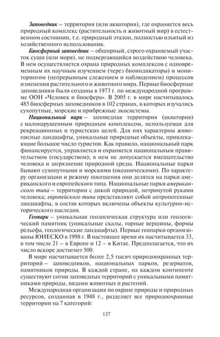 136 137
странены опасные для человека природно-очаговые болезни.
Это инфекционные болезни, возбудителями которых чаще всего
являются насекомые. Жаркая погода, высокая влажность благо-
приятствуютмассовомуразмножениюкровососущихнасекомых,
не только возбудителей, но и переносчиков заболеваний. Среди
них мухи рода Glossina (цеце) возбудитель африканского трипа-
носомоза (сонная болезнь), триатомовые клопы – переносчики
американского трипаносомоза (болезнь Шагаса); самки кома-
ра-анофелеса, возбудители малярии и др. В этих странах распро-
странены также дизентерия, диарейные инфекции, кишечные
гельминтозы, бруцеллез, лямблиоз, эхинококкозгепатит, холера,
желтая лихорадка, тифоидная лихорадка, брюшной тиф. Триато-
мовые клопы встречаются в 28 странах Африки, малярия и жел-
тая лихорадка широко распространены в странах Южной Аме-
рики, Индии, Таджикистане и Азербайджане, Тунисе, Алжире,
Малайзии и др.
Между тем эти страны становятся все популярнее среди рос-
сийских туристов. Ежегодно тысячи россиян отправляются на от-
дых в Таиланд, Индонезию, в Египет, Марокко, Вьетнам, Кению,
Танзанию, где распространены эти болезни.
В этой связи необходимо, чтобы туристские менеджеры пре-
дупреждали путешественников о необходимости сделать соот-
ветствующие прививки. Как правило, туристам рекомендуют
сделать прививки от полиомиелита, менингита, туберкулеза,
тифа, столбняка, гепатита A и B, японского энцефалита, дифте-
рии в зависимости от страны посещения. Важно иметь в виду, что
прививки делаются заранее, обычно за 6 недель до поездки.
7.2. Ïðèðîäîîõðàííûå òåððèòîðèè:
çàïîâåäíûå òåððèòîðèè,
íàöèîíàëüíûå ïðèðîäíûå ïàðêè
Важную роль в сохранении природы играют заповедные тер-
ритории. К ним относятся заказники, резерваты, заповедники,
биосферные заповедники, национальные парки, геопарки.
Заказник – территория, где охраняются только отдельные
виды животных и растений (бывают специальные охотничьи за-
казники).
Резерват – территория в Великобритании, Танзании, Мьянме,
на которой охраняются определенные виды животных и расте-
ний. По назначению разделяются на лесные и охотничьи; по ре-
жиму посещения – полные (посещение запрещено) или частич-
ные (разрешены посещение и иногда охота).
Заповедник – территория (или акватория), где охраняется весь
природный комплекс (растительность и животный мир) в естест-
венном состоянии, т.е. природный эталон, полностью изъятый из
хозяйственного использования.
Биосферный заповедник – обширный, строго охраняемый учас-
ток суши (или моря), не подвергающийся воздействию человека.
В нем осуществляется охрана природных комплексов с одновре-
менным их научным изучением (через биоиндикаторы) и мони-
торингом (непрерывным слежением и наблюдением) процессов
изменения растительного и животного мира. Первые биосферные
заповедники были созданы в 1973 г. по международной програм-
ме ООН «Человек и биосфера». В 2005 г. в мире насчитывалось
485 биосферных заповедников в 102 странах, в которых изучались
сухопутные, морские и прибрежные экосистемы.
Национальный парк – заповедная территория (акватория)
с малонарушенным природным комплексом, используемая для
рекреационных и туристских целей. Для них характерны живо-
писные ландшафты, уникальные природные объекты, привлека-
ющие большое число туристов. Как правило, национальный парк
финансируется, управляется и охраняется национальным прави-
тельством (государством); в нем не допускается вмешательство
человека и загрязнение природной среды. Национальные парки
бывают сухопутными и морскими (океаническими). По характе-
ру организации и режиму посещения они делятся на парки аме-
риканского и европейского типа. Национальные парки американ-
ского типа – территории с дикой природой, нетронутой руками
человека; европейского типа представляют собой антропогенные
ландшафты, в состав которых включены объекты культурно-ис-
торического наследия.
Геопарк – уникальная геологическая структура или геологи-
ческий памятник (уникальные скалы, горные вершины, формы
рельефа, геологические ландшафты). Первые геопарки организо-
ваны ЮНЕСКО в 1998 г. В настоящее время их насчитывается 33,
в том числе 21 – в Европе и 12 – в Китае. Предполагается, что их
число вскоре достигнет 500.
В мире насчитывается более 2,5 тысяч природоохранных тер-
риторий – заповедников, национальных парков, резерватов,
памятников природы. В каждой стране, на каждом континенте
существуют сотни заповедных территорий с уникальными памят-
никами природы, видами животных и растений.
Международная организация по охране природы и природных
ресурсов, созданная в 1948 г., разделяет все природоохранные
территории на 7 категорий:
Copyright ОАО «ЦКБ «БИБКОМ» & ООО «Aгентство Kнига-Cервис»
 