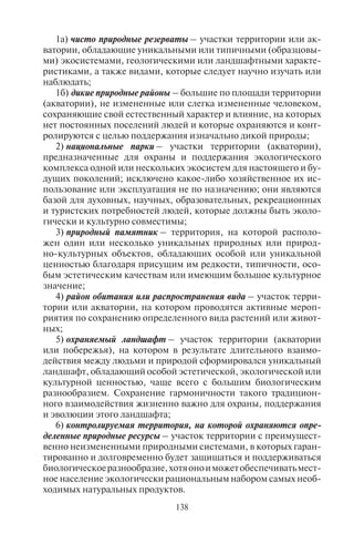 138 139
1а) чисто природные резерваты – участки территории или ак-
ватории, обладающие уникальными или типичными (образцовы-
ми) экосистемами, геологическими или ландшафтными характе-
ристиками, а также видами, которые следует научно изучать или
наблюдать;
1б) дикие природные районы – большие по площади территории
(акватории), не измененные или слегка измененные человеком,
сохраняющие свой естественный характер и влияние, на которых
нет постоянных поселений людей и которые охраняются и конт-
ролируются с целью поддержания изначально дикой природы;
2) национальные парки – участки территории (акватории),
предназначенные для охраны и поддержания экологического
комплекса одной или нескольких экосистем для настоящего и бу-
дущих поколений; исключено какое-либо хозяйственное их ис-
пользование или эксплуатация не по назначению; они являются
базой для духовных, научных, образовательных, рекреационных
и туристских потребностей людей, которые должны быть эколо-
гически и культурно совместимы;
3) природный памятник – территория, на которой располо-
жен один или несколько уникальных природных или природ-
но-культурных объектов, обладающих особой или уникальной
ценностью благодаря присущим им редкости, типичности, осо-
бым эстетическим качествам или имеющим большое культурное
значение;
4) район обитания или распространения вида – участок терри-
тории или акватории, на котором проводятся активные мероп-
риятия по сохранению определенного вида растений или живот-
ных;
5) охраняемый ландшафт – участок территории (акватории
или побережья), на котором в результате длительного взаимо-
действия между людьми и природой сформировался уникальный
ландшафт, обладающий особой эстетической, экологической или
культурной ценностью, чаще всего с большим биологическим
разнообразием. Сохранение гармоничности такого традицион-
ного взаимодействия жизненно важно для охраны, поддержания
и эволюции этого ландшафта;
6) контролируемая территория, на которой охраняются опре-
деленные природные ресурсы – участок территории с преимущест-
венно неизмененными природными системами, в которых гаран-
тированно и долговременно будет защищаться и поддерживаться
биологическоеразнообразие,хотяоноиможетобеспечиватьмест-
ное население экологически рациональным набором самых необ-
ходимых натуральных продуктов.
Заповедники, национальные парки, заказники, резерваты и
другие природоохранные зоны создаются, как правило, для того
чтобы:
1) сохранить уникальные природные объекты;
2) сохранить типичную для данной местности природу в ка-
честве эталона природного ландшафта.
Участки нетронутой человеком дикой природы часто выпол-
няют функцию «центров стабильности» биосферы, благотворно
воздействуют на среду обитания далеко за пределами своих гра-
ниц.
Необходимость эталонов нетронутой природы диктуется не
только экологическими, но и этическими мотивами. Сохранение
уникальных, редких природных объектов – нравственный долг
мирового сообщества.
В список всемирного природного наследия ЮНЕСКО вклю-
чены 162 природных объекта (в т.ч. 71 национальный парк), из
них наибольшее количество приходится на Африку (37), Азию
(37) и Северную Америку (36); затем следуют Европа (27 объек-
тов природы), Южная Америка (20), Австралия и Океания (14).
Больше всего объектов, входящих в список ЮНЕСКО, имеют
США (12), Австралия (11), Россия (8), Канада (8), Бразилия (7),
Китай (5), Демократическая Республика Конго (5), Индия (5),
Аргентина (4), Индонезия (4), Великобритания (4), Танзания
(4). Эти страны являются лидерами в развитии экологического
туризма.
7.3. Îñîáåííîñòè ðàçìåùåíèÿ íàöèîíàëüíûõ ïàðêîâ
â ìèðå â öåëîì è ïî îòäåëüíûì ÷àñòÿì ñâåòà
Первые в мире природоохранные зоны (будущие националь-
ные парки) были организованы в США в 1864 г.: Йосемитская до-
лина и роща гигантских секвой Марипоса (обе в Калифорнии);
первый национальный парк – Йеллоустонский – в 1872 г. Вслед
за ними первые национальные парки были созданы в Австралии
(Королевский национальный парк к югу от Сиднея в 1879 г.), Ка-
наде (Банф в 1885 г.), Новой Зеландии (в 1887 г.), а затем и в Евро-
пе: 9 парков в Швеции в 1909 г., в Италии – в 1922 г., парк Триглав
в Словении в 1924 г., в Польше – в 1932 г.; в Индии (Джим Кор-
бетт в 1935 г.).
Большинство национальных парков организовано в 1950–
90-е гг. Так, в Хорватии первый национальный парк создан
в 1949 г., в Польше – в 1950 г., в Великобритании – в 1951 г.,
в Норвегии – в 1962 г., во Франции – в 1963 г., в Боснии и Герце-
Copyright ОАО «ЦКБ «БИБКОМ» & ООО «Aгентство Kнига-Cервис»
 