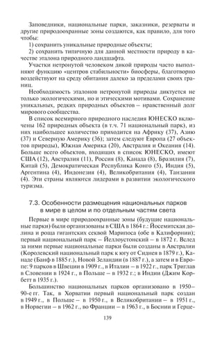 138 139
1а) чисто природные резерваты – участки территории или ак-
ватории, обладающие уникальными или типичными (образцовы-
ми) экосистемами, геологическими или ландшафтными характе-
ристиками, а также видами, которые следует научно изучать или
наблюдать;
1б) дикие природные районы – большие по площади территории
(акватории), не измененные или слегка измененные человеком,
сохраняющие свой естественный характер и влияние, на которых
нет постоянных поселений людей и которые охраняются и конт-
ролируются с целью поддержания изначально дикой природы;
2) национальные парки – участки территории (акватории),
предназначенные для охраны и поддержания экологического
комплекса одной или нескольких экосистем для настоящего и бу-
дущих поколений; исключено какое-либо хозяйственное их ис-
пользование или эксплуатация не по назначению; они являются
базой для духовных, научных, образовательных, рекреационных
и туристских потребностей людей, которые должны быть эколо-
гически и культурно совместимы;
3) природный памятник – территория, на которой располо-
жен один или несколько уникальных природных или природ-
но-культурных объектов, обладающих особой или уникальной
ценностью благодаря присущим им редкости, типичности, осо-
бым эстетическим качествам или имеющим большое культурное
значение;
4) район обитания или распространения вида – участок терри-
тории или акватории, на котором проводятся активные мероп-
риятия по сохранению определенного вида растений или живот-
ных;
5) охраняемый ландшафт – участок территории (акватории
или побережья), на котором в результате длительного взаимо-
действия между людьми и природой сформировался уникальный
ландшафт, обладающий особой эстетической, экологической или
культурной ценностью, чаще всего с большим биологическим
разнообразием. Сохранение гармоничности такого традицион-
ного взаимодействия жизненно важно для охраны, поддержания
и эволюции этого ландшафта;
6) контролируемая территория, на которой охраняются опре-
деленные природные ресурсы – участок территории с преимущест-
венно неизмененными природными системами, в которых гаран-
тированно и долговременно будет защищаться и поддерживаться
биологическоеразнообразие,хотяоноиможетобеспечиватьмест-
ное население экологически рациональным набором самых необ-
ходимых натуральных продуктов.
Заповедники, национальные парки, заказники, резерваты и
другие природоохранные зоны создаются, как правило, для того
чтобы:
1) сохранить уникальные природные объекты;
2) сохранить типичную для данной местности природу в ка-
честве эталона природного ландшафта.
Участки нетронутой человеком дикой природы часто выпол-
няют функцию «центров стабильности» биосферы, благотворно
воздействуют на среду обитания далеко за пределами своих гра-
ниц.
Необходимость эталонов нетронутой природы диктуется не
только экологическими, но и этическими мотивами. Сохранение
уникальных, редких природных объектов – нравственный долг
мирового сообщества.
В список всемирного природного наследия ЮНЕСКО вклю-
чены 162 природных объекта (в т.ч. 71 национальный парк), из
них наибольшее количество приходится на Африку (37), Азию
(37) и Северную Америку (36); затем следуют Европа (27 объек-
тов природы), Южная Америка (20), Австралия и Океания (14).
Больше всего объектов, входящих в список ЮНЕСКО, имеют
США (12), Австралия (11), Россия (8), Канада (8), Бразилия (7),
Китай (5), Демократическая Республика Конго (5), Индия (5),
Аргентина (4), Индонезия (4), Великобритания (4), Танзания
(4). Эти страны являются лидерами в развитии экологического
туризма.
7.3. Îñîáåííîñòè ðàçìåùåíèÿ íàöèîíàëüíûõ ïàðêîâ
â ìèðå â öåëîì è ïî îòäåëüíûì ÷àñòÿì ñâåòà
Первые в мире природоохранные зоны (будущие националь-
ные парки) были организованы в США в 1864 г.: Йосемитская до-
лина и роща гигантских секвой Марипоса (обе в Калифорнии);
первый национальный парк – Йеллоустонский – в 1872 г. Вслед
за ними первые национальные парки были созданы в Австралии
(Королевский национальный парк к югу от Сиднея в 1879 г.), Ка-
наде (Банф в 1885 г.), Новой Зеландии (в 1887 г.), а затем и в Евро-
пе: 9 парков в Швеции в 1909 г., в Италии – в 1922 г., парк Триглав
в Словении в 1924 г., в Польше – в 1932 г.; в Индии (Джим Кор-
бетт в 1935 г.).
Большинство национальных парков организовано в 1950–
90-е гг. Так, в Хорватии первый национальный парк создан
в 1949 г., в Польше – в 1950 г., в Великобритании – в 1951 г.,
в Норвегии – в 1962 г., во Франции – в 1963 г., в Боснии и Герце-
Copyright ОАО «ЦКБ «БИБКОМ» & ООО «Aгентство Kнига-Cервис»
 