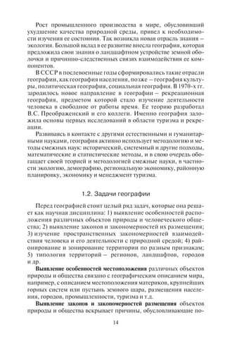 14 15
Рост промышленного производства в мире, обусловивший
ухудшение качества природной среды, привел к необходимо-
сти изучения ее состояния. Так возникла новая отрасль знания –
экология. Большой вклад в ее развитие внесла география, которая
предложила свои знания о ландшафтном устройстве земной обо-
лочки и причинно-следственных связях взаимодействия ее ком-
понентов.
В СССР в послевоенные годы сформировались такие отрасли
географии, как география населения, позже – география культу-
ры, политическая география, социальная география. В 1970-х гг.
зародилось новое направление в географии – рекреационная
география, предметом которой стало изучение деятельности
человека в свободное от работы время. Ее теорию разработал
В.С. Преображенский и его коллеги. Именно география зало-
жила основы первых исследований в области туризма и рекре-
ации.
Развиваясь в контакте с другими естественными и гуманитар-
ными науками, география активно использует методологию и ме-
тоды смежных наук: исторический, системный и другие подходы,
математические и статистические методы, и в свою очередь обо-
гащает своей теорией и методологией смежные науки, в частно-
сти экологию, демографию, региональную экономику, районную
планировку, экономику и менеджмент туризма.
1.2. Çàäà÷è ãåîãðàôèè
Перед географией стоит целый ряд задач, которые она реша-
ет как научная дисциплина: 1) выявление особенностей распо-
ложения различных объектов природы и человеческого обще-
ства; 2) выявление законов и закономерностей их размещения;
3) изучение пространственных закономерностей взаимодей-
ствия человека и его деятельности с природной средой; 4) рай-
онирование и зонирование территории по разным признакам;
5) типология территорий – регионов, ландшафтов, городов
и др.
Выявление особенностей местоположения различных объектов
природы и общества связано с географическим описанием мира,
например, с описанием местоположения материков, крупнейших
горных систем или пустынь земного шара, размещения населе-
ния, городов, промышленности, туризма и т.д.
Выявление законов и закономерностей размещения объектов
природы и общества вскрывает причины, обусловливающие по-
ложение этих объектов на конкретной территории, например,
причины появления горных систем или пустынь в данном месте,
тех или иных городов, зон и центров туризма.
Изучение взаимодействия человека и видов его деятельности
с природной средой дает возможность понять масштабы взаимо-
влияния – насколько природа влияет на жизнедеятельность чело-
века, и какова степень ее изменения в результате хозяйственной
деятельности, возможно ли сохранение природных ландшафтов
при устойчивом развитии человеческого общества. Мы живем
в эпоху обострения экологического кризиса, когда происходит
глобальное преобразование природной среды, приводящее к
планетарным изменениям (например, глобальному потеплению
климата, вызванному деятельностью человека). Поэтому одной
из задач географии становится изучение устойчивого развития
общества и природной среды, сохранения биологического и ланд-
шафтного разнообразия на Земле.
Районирование – разделение территории на части (районы
или регионы) по определенным признакам (особенностям):
природным, социальным, культурным или экономическим,
отличающим их от соседних территорий, но имеющим между
собой сходные черты. Районы могут иметь общие черты либо,
наоборот, сильно отличаться друг от друга. Районирование тер-
ритории позволяет понять территориальное разнообразие при-
родных, культурных и социально-культурных явлений. В про-
цессе районирования территории выделяют либо однородные,
либо узловые районы. При зонировании территории выделяют
участки с преобладанием какого-либо одного признака, причем
зоны обычно имеют линейный, полосный или концентриче-
ский вид. Выделяют также зоны тяготения (участки террито-
рии, которые тесно связаны с каким-либо городом или эконо-
мическим центром), природными зонами или климатическими
поясами.
Типология территорий, регионов, ландшафтов и городов – одна
из самых главных задач географии. Типология – выделение раз-
личных типов явлений и процессов одновременно по разным ос-
нованиям (признакам). Она отличается от классификации – раз-
деления объектов и явлений природы и человеческого общества
по какому-то одному основанию (признаку). Типизация геогра-
фических объектов является главной особенностью географии,
которая отличает ее от других наук, поскольку благодаря выявле-
нию специфических типов объектов географ познает все разно-
образие изучаемых им объектов и явлений природы и человечес-
кого общества.
Copyright ОАО «ЦКБ «БИБКОМ» & ООО «Aгентство Kнига-Cервис»
 