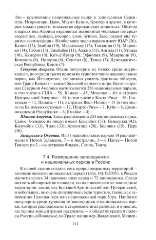 140 141
говине – в 1965 г., в Белоруссии – в 1969 г., в Эстонии – в 1971 г.,
в Венгрии – в 1972 г., в Латвии – в 1973 г., в Литве – в 1974 г.
В последнее десятилетие организовано много новых парков
в странах Африки, Азии, Южной Америки и Океании.
В мире насчитывается около 2000 национальных парков, в том
числе в ряде стран есть морские парки. Их распределение по час-
тям света и континентам неравномерно: в Азии их насчитывается
787, Европе – 359, Африке – 331, Северной Америке – 256 (вклю-
чая Гренландию и страны Вест-Индии), Южной Америке – 233,
Австралии и Океании – 33. Таким образом, 39% всех националь-
ных парков мира размещено в Азии, 18% – в Европе, 16% – в Аф-
рике, 13% – в Северной Америке, 12% – в Южной Америке.
В тех странах, где число национальных парков велико, а их пло-
щадь покрывает более 10% национальной территории, как пра-
вило, сильно развит экологический туризм. Наибольшее число
национальных парков имеют Китай (187), Индия (166), Таиланд
(102, в том числе 21 морской), США (58), Бразилия (57), Индоне-
зия (51), Канада (45), Венесуэла (42), Мексика (40), Финляндия
(35), Россия (34).
Национальные парки Европы. В настоящее время их насчитыва-
ется 359. Кроме Финляндии наибольшее число таких парков име-
ют Норвегия (31, в том числе 6 парков на Шпицбергене), Швеция
(28), Европейская часть России (25), Италия (24), Польша (23),
Нидерланды (19), Украина (15), Великобритания (14), Германия
(14), Испания (13, в том числе 4 – на Канарских островах), Румы-
ния (12), Греция (12), Венгрия (10), Словакия (9), Хорватия (8),
Ирландия (7), Франция (6) и Австрия (6). В Альпах находятся 12
национальных парков разных стран, в том числе Вануаз. Самые
старые национальные парки Европы находятся в Швеции и Сло-
вении.
Национальные парки Азии. Их всего 787. Популярны среди ту-
ристов национальные парки Юго-Восточной Азии, Индии, Ки-
тая, многих других стран. В них можно познакомиться не только
с уникальной природой, но и с культурой, традициями и бытом
проживающих там народов. Кроме Китая, Индии, Таиланда, Ин-
донезии значительное количество национальных парков имеется
в Турции (33), Японии (28), Малайзии (25), на Филиппинах (24, в
том числе морские и подземный речной), Южной Корее (20), Па-
кистане (20), Вьетнаме (13), Шри-Ланке (11), Азиатской России
(9), Иране (9), Непале (9), на Тайване (7).
Национальные парки Африки. Много заповедных территорий
расположено на Африканском континенте, где очень разнообраз-
на фауна и флора. Здесь насчитывается 331 национальный парк.
Это – крупнейшие национальные парки и заповедники Серен-
гети, Нгоронгоро, Цаво, Маунт-Кения, Крюгер и другие, в кото-
рых можно увидеть множество африканских животных. Обычно
в парках юга Африки охраняется знаменитая «большая пятерка»
зверей: лев, леопард, носорог, слон, буйвол. Здесь развит вид ту-
ризма «фотосафари». Наибольшее число парков имеет ЮАР (26),
Кения (23), Замбия (19), Мадагаскар (17), Танзания (15), Марок-
ко (14), Габон (13), Зимбабве (11), Алжир (11), Ангола (11), Уганда
(10), Камерун (9), Кот-д’Ивуар (9), Эфиопия (9), Маврикий (9),
Ботсвана (8), Нигерия (8), Сенегал (8), Тунис (7), Демократиче-
ская Республика Конго (7).
Северная Америка. Очень популярны не только среди амери-
канцев, но и среди тысяч приезжих туристов такие национальные
парки, как Йеллоустон, где можно увидеть фонтаны гейзеров,
или Гранд Каньон – самый большой каньон в мире. Всего в стра-
нах Северной Америки насчитывается 256 национальных парков,
в том числе в США – 58, Канаде – 45, Мексике – 40; в странах
Центральной Америки – 61 (в том числе в Коста-Рике – 26, Гва-
темале – 11, Панаме – 11); в странах Вест-Индии – 51 (в том чис-
ле на Багамских островах – 12, Пуэрто-Рико – 7, Кубе – 6, Доми-
никанской Республике – 6, Ямайке – 4).
Южная Америка. Здесь расположено 233 национальных парка.
Самое большое их число имеют Бразилия (57), Венесуэла (42),
Колумбия (33), Чили (33), Аргентина (28), Боливия (15), Перу
(10).
Австралия и Океания. Из 33 национальных парков 14 располо-
жены в Новой Зеландии, 7 – в Австралии, 3 – в Папуа – Новой
Гвинее; по 2 – на островах Фиджи, Самоа, Тонга.
7.4. Ðàçìåùåíèå çàïîâåäíèêîâ
è íàöèîíàëüíûõ ïàðêîâ â Ðîññèè
В нашей стране создана сеть природоохранных территорий –
заповедников и национальных парков (табл. 14). В 2005 г. в России
насчитывалось 34 национальных парка и 72 заповедника. Среди
них есть обширные по площади, но малопосещаемые заповедные
территории, такие, как Большой Арктический или Путоранский,
и небольшие, но очень популярные среди туристов, такие, как за-
поведник Галичья гора или национальный парк Угра. Наиболее
популярны среди туристов те заповедники и национальные пар-
ки, которые расположены в староосвоенных районах, и в местах,
где велика концентрация населения, – в областях средней поло-
сы России, в Поволжье, на Урале: например, Валдайский, Мещер-
Copyright ОАО «ЦКБ «БИБКОМ» & ООО «Aгентство Kнига-Cервис»
 