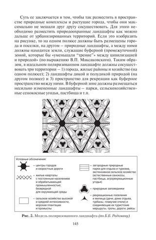 144 145
Таблица 15
Памятники природы России, включенные в список ЮНЕСКО
Название Охраняемые объекты
1. Реликтовые леса Коми (запо-
ведник Югыд-ва и Печоро-
Илычский заповедник)
Самый крупный массив реликтовых лесов
2. Куршская коса Песчаные дюны с сосновыми лесами
3. Кавказский Б. (зубровый)
заповедник (Краснодарс-
кий край)
Природные ландшафты Западного склона
Кавказа и искусственно созданная популяция
зубров
4. Золотые горы Алтая Самая высокая вершина – г. Белуха и высоко-
горное Телецкое озеро
5. Убсунурская котловина Пустынные ландшафты, палеонтологические
находки костей динозавров
6. Озеро Байкал Самое глубокое озеро в мире
7. Уссурийская тайга (Сихотэ-
Алинский заповедник)
Уникальная флора (женьшень) и фауна (уссу-
рийский тигр) на границе лесов умеренного и
субтропического поясов в области муссонов
8. Вулканы Камчатки Большой Толбачик и Ключевская сопка,
Кроноцкий вулкан, Кроноцкий заповедник и
долина гейзеров
9. О. Врангеля и о. Геральда «Родильный дом» белых медведей, тундровые
лишайниковые ландшафты
Для охраны редких видов растений и животных, находящих-
ся под угрозой исчезновения, создана Красная книга. Эти виды
животных и растений находятся под строжайшим природоохран-
ным режимом, а их уничтожение преследуется законом. Книга
представляет собой аннотированный перечень видов и подви-
дов, данные об их биологических особенностях, о современном
и прошлом распространении, численности и причинах сокра-
щения популяций, особенностях воспроизводства, принятых
и необходимых мерах их охраны. Существуют международная,
национальная (в масштабах государства), локальные (республи-
канские) Красные книги. Они содержат перечень видов растений
и животных, находящихся под угрозой исчезновения.
7.5.Òåîðèÿ ïîëÿðèçîâàííîãî ëàíäøàôòà
Для сохранения природоохранных, рекреационных и других
экологически чистых ландшафтов в условиях активной урбани-
зации (роста городов), развития промышленности, сельского
хозяйства, транспорта и других отраслей хозяйства Б.Б. Родома-
ном – выдающимся ученым-географом – в 1970-е гг. была разра-
ботана модель поляризованного ландшафта (рис. 5).
Суть ее заключается в том, чтобы так разместить в простран-
стве природные комплексы и растущие города, чтобы они мак-
симально не мешали друг другу сосуществовать. Для этого не-
обходимо разместить природоохранные ландшафты как можно
дальше от урбанизированных территорий. Если это изобразить
на рисунке, то на одном полюсе должны быть размещены горо-
да и поселки, на другом – природные ландшафты, а между ними
должны находится земли, служащие буферной (промежуточной)
зоной, которые бы «уменьшали “трение”» между цивилизацией
и природой» (по выражению В.П. Максаковского). Таким обра-
зом, в идеальном поляризованном ландшафте должны сосущест-
вовать три территории – 1) города, жилые районы и хозяйство (на
одном полюсе); 2) ландшафты дикой и полудикой природой (на
другом полюсе) и 3) пространство для рекреации как буферное
пространство между ними. В буферной зоне должны размещаться
несильно измененные ландшафты – парки, сельскохозяйствен-
ные сенокосные угодья, пастбища и т.п.
Условные обозначения:
– центры городов
и скоростные дороги
– жилые кварталы
с постоянным населением
и обрабатывающей
промышленностью,
безвредной
для окружающей среды
– сельское хозяйство высокой
и средней интенсивности,
морские плантации
и промыслы
– загородные природные
парки для отдыха и туризма,
экстенсивное сельское хозяйство
(естественные сенокосы,
пастбища, агрорекреационные
угодья)
– природные заповедники
– рекреационные поселения
и жилища (дачи, дома отдыха,
турбазы, плавучие отели) и
соединяющие их туристские
маршруты, тропы, дороги, рейсы
Рис. 5. Модель поляризованного ландшафта (по Б.Б. Родоману)
Copyright ОАО «ЦКБ «БИБКОМ» & ООО «Aгентство Kнига-Cервис»
 