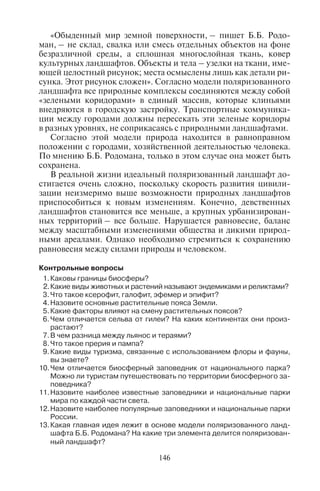 146
«Обыденный мир земной поверхности, – пишет Б.Б. Родо-
ман, – не склад, свалка или смесь отдельных объектов на фоне
безразличной среды, а сплошная многослойная ткань, ковер
культурных ландшафтов. Объекты и тела – узелки на ткани, име-
ющей целостный рисунок; места осмыслены лишь как детали ри-
сунка. Этот рисунок сложен». Согласно модели поляризованного
ландшафта все природные комплексы соединяются между собой
«зелеными коридорами» в единый массив, которые клиньями
внедряются в городскую застройку. Транспортные коммуника-
ции между городами должны пересекать эти зеленые коридоры
в разных уровнях, не соприкасаясь с природными ландшафтами.
Согласно этой модели природа находится в равноправном
положении с городами, хозяйственной деятельностью человека.
По мнению Б.Б. Родомана, только в этом случае она может быть
сохранена.
В реальной жизни идеальный поляризованный ландшафт до-
стигается очень сложно, поскольку скорость развития цивили-
зации неизмеримо выше возможности природных ландшафтов
приспособиться к новым изменениям. Конечно, девственных
ландшафтов становится все меньше, а крупных урбанизирован-
ных территорий – все больше. Нарушается равновесие, баланс
между масштабными изменениями общества и дикими природ-
ными ареалами. Однако необходимо стремиться к сохранению
равновесия между силами природы и человеком.
Êîíòðîëüíûå âîïðîñû
1.Êàêîâû ãðàíèöû áèîñôåðû?
2.Êàêèå âèäû æèâîòíûõ è ðàñòåíèé íàçûâàþò ýíäåìèêàìè è ðåëèêòàìè?
3.×òî òàêîå êñåðîôèò, ãàëîôèò, ýôåìåð è ýïèôèò?
4.Íàçîâèòå îñíîâíûå ðàñòèòåëüíûå ïîÿñà Çåìëè.
5.Êàêèå ôàêòîðû âëèÿþò íà ñìåíó ðàñòèòåëüíûõ ïîÿñîâ?
6.×åì îòëè÷àåòñÿ ñåëüâà îò ãèëåè? Íà êàêèõ êîíòèíåíòàõ îíè ïðîèç-
ðàñòàþò?
7.Â ÷åì ðàçíèöà ìåæäó ëüÿíîñ è òåðàÿìè?
8.×òî òàêîå ïðåðèÿ è ïàìïà?
9.Êàêèå âèäû òóðèçìà, ñâÿçàííûå ñ èñïîëüçîâàíèåì ôëîðû è ôàóíû,
âû çíàåòå?
10.×åì îòëè÷àåòñÿ áèîñôåðíûé çàïîâåäíèê îò íàöèîíàëüíîãî ïàðêà?
Ìîæíî ëè òóðèñòàì ïóòåøåñòâîâàòü ïî òåððèòîðèè áèîñôåðíîãî çà-
ïîâåäíèêà?
11.Íàçîâèòå íàèáîëåå èçâåñòíûå çàïîâåäíèêè è íàöèîíàëüíûå ïàðêè
ìèðà ïî êàæäîé ÷àñòè ñâåòà.
12.Íàçîâèòå íàèáîëåå ïîïóëÿðíûå çàïîâåäíèêè è íàöèîíàëüíûå ïàðêè
Ðîññèè.
13.Êàêàÿ ãëàâíàÿ èäåÿ ëåæèò â îñíîâå ìîäåëè ïîëÿðèçîâàííîãî ëàíä-
øàôòà Á.Á. Ðîäîìàíà? Íà êàêèå òðè ýëåìåíòà äåëèòñÿ ïîëÿðèçîâàí-
íûé ëàíäøàôò?
Copyright ОАО «ЦКБ «БИБКОМ» & ООО «Aгентство Kнига-Cервис»
 