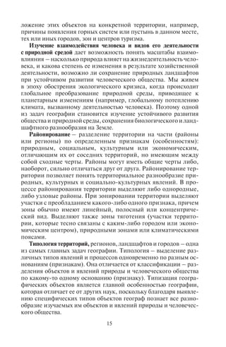 14 15
Рост промышленного производства в мире, обусловивший
ухудшение качества природной среды, привел к необходимо-
сти изучения ее состояния. Так возникла новая отрасль знания –
экология. Большой вклад в ее развитие внесла география, которая
предложила свои знания о ландшафтном устройстве земной обо-
лочки и причинно-следственных связях взаимодействия ее ком-
понентов.
В СССР в послевоенные годы сформировались такие отрасли
географии, как география населения, позже – география культу-
ры, политическая география, социальная география. В 1970-х гг.
зародилось новое направление в географии – рекреационная
география, предметом которой стало изучение деятельности
человека в свободное от работы время. Ее теорию разработал
В.С. Преображенский и его коллеги. Именно география зало-
жила основы первых исследований в области туризма и рекре-
ации.
Развиваясь в контакте с другими естественными и гуманитар-
ными науками, география активно использует методологию и ме-
тоды смежных наук: исторический, системный и другие подходы,
математические и статистические методы, и в свою очередь обо-
гащает своей теорией и методологией смежные науки, в частно-
сти экологию, демографию, региональную экономику, районную
планировку, экономику и менеджмент туризма.
1.2. Çàäà÷è ãåîãðàôèè
Перед географией стоит целый ряд задач, которые она реша-
ет как научная дисциплина: 1) выявление особенностей распо-
ложения различных объектов природы и человеческого обще-
ства; 2) выявление законов и закономерностей их размещения;
3) изучение пространственных закономерностей взаимодей-
ствия человека и его деятельности с природной средой; 4) рай-
онирование и зонирование территории по разным признакам;
5) типология территорий – регионов, ландшафтов, городов
и др.
Выявление особенностей местоположения различных объектов
природы и общества связано с географическим описанием мира,
например, с описанием местоположения материков, крупнейших
горных систем или пустынь земного шара, размещения населе-
ния, городов, промышленности, туризма и т.д.
Выявление законов и закономерностей размещения объектов
природы и общества вскрывает причины, обусловливающие по-
ложение этих объектов на конкретной территории, например,
причины появления горных систем или пустынь в данном месте,
тех или иных городов, зон и центров туризма.
Изучение взаимодействия человека и видов его деятельности
с природной средой дает возможность понять масштабы взаимо-
влияния – насколько природа влияет на жизнедеятельность чело-
века, и какова степень ее изменения в результате хозяйственной
деятельности, возможно ли сохранение природных ландшафтов
при устойчивом развитии человеческого общества. Мы живем
в эпоху обострения экологического кризиса, когда происходит
глобальное преобразование природной среды, приводящее к
планетарным изменениям (например, глобальному потеплению
климата, вызванному деятельностью человека). Поэтому одной
из задач географии становится изучение устойчивого развития
общества и природной среды, сохранения биологического и ланд-
шафтного разнообразия на Земле.
Районирование – разделение территории на части (районы
или регионы) по определенным признакам (особенностям):
природным, социальным, культурным или экономическим,
отличающим их от соседних территорий, но имеющим между
собой сходные черты. Районы могут иметь общие черты либо,
наоборот, сильно отличаться друг от друга. Районирование тер-
ритории позволяет понять территориальное разнообразие при-
родных, культурных и социально-культурных явлений. В про-
цессе районирования территории выделяют либо однородные,
либо узловые районы. При зонировании территории выделяют
участки с преобладанием какого-либо одного признака, причем
зоны обычно имеют линейный, полосный или концентриче-
ский вид. Выделяют также зоны тяготения (участки террито-
рии, которые тесно связаны с каким-либо городом или эконо-
мическим центром), природными зонами или климатическими
поясами.
Типология территорий, регионов, ландшафтов и городов – одна
из самых главных задач географии. Типология – выделение раз-
личных типов явлений и процессов одновременно по разным ос-
нованиям (признакам). Она отличается от классификации – раз-
деления объектов и явлений природы и человеческого общества
по какому-то одному основанию (признаку). Типизация геогра-
фических объектов является главной особенностью географии,
которая отличает ее от других наук, поскольку благодаря выявле-
нию специфических типов объектов географ познает все разно-
образие изучаемых им объектов и явлений природы и человечес-
кого общества.
Copyright ОАО «ЦКБ «БИБКОМ» & ООО «Aгентство Kнига-Cервис»
 