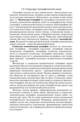 16 17
1.3. Ñòðóêòóðà ãåîãðàôè÷åñêîé íàóêè
География делится на две главные ветви – физическую и со-
циально-экономическую, которые в свою очередь подразделяют-
ся на научные подотрасли. Представить это можно в виде схемы
(рис. 1). Физическую географию по специфике изучаемых ею от-
дельных компонентов природы делят на геоморфологию (науку
о рельефе), климатологию (науку о климате), биогеографию (на-
уку о закономерностях размещения разных видов растительнос-
ти и животного мира), географию почв (науку о географическом
распространении разных типов почвы), гляциологию (науку о
ледниках), океанологию (науку о Мировом океане), гидрологию
суши (науку о водах суши) и другие. Отраслью, синтезирующей
знания обо всех компонентах природы, является ландшафтове-
дение. В каждой из отраслей физической географии важную роль
играет экология – наука об окружающей среде.
Социально-экономическая география делится на политичес-
кую географию, географию населения, географию городов,
социальную географию, географию хозяйства (промышлен-
ности и сельского хозяйства), географию транспорта, геогра-
фию сферы услуг (в т.ч. рекреационную географию, или геогра-
фию туризма), географию культуры, историческую географию
и другие.
Физическая и социально-экономическая география имеют
различные объекты исследования (природу и человеческое обще-
ство). Одна изучает устройство и пространственную организацию
природных комплексов, другая – пространственную организа-
цию жизни и деятельности людей. Однако природа и человечес-
кое общество не изолированы друг от друга, а наоборот, тесно
взаимодействуют, воздействуют друг на друга. Социально-эконо-
мическая география не может существовать в отрыве от физичес-
кой географии, потому что человеческое общество живет и разви-
вается, используя природу как свою географическую среду и как
ресурсную базу для человеческой деятельности.
Поэтому, изучая природу, территориальное размещение де-
ятельности человека и самих людей, физическая и социально-
экономическая географии взаимодействуют между собой, до-
полняя друг друга. На их стыке появляются новые направления
географических исследований. Например, рекреационная гео-
графия изучает как социально-экономические явления (рекреа-
ционную деятельность отдыхающих, формирование туристской
отрасли хозяйства), так и природные объекты (природные ресур-
сы и климат).
Система
географических наук
Общегеографические науки
Картография
Геоинформатика
Страноведение
Общественные наукиЕстественные науки
Политическая география
География населения
География городов
Социальная география
География промышленности
География сельского хозяйства
География транспорта
География сферы услуг
География культуры
География туризма
Рекреационная география
Геоморфология
Климатология
Гидрология
Океанология
Гляциология
География почв
Биогеография
Палеогеография
Ландшафтоведение
Социально�экономическая
география
Физическая
география
Рис. 1. Структура географии
Люди сами являются компонентами природы и испытывают
влияние законов природы. В тоже время человеческое общество
оказывает сильное воздействие на природу, причем это влияние
зависит от уровня развития человечества.
Воздействие природы на общество велико, оно нередко оп-
ределяет развитие общественной жизни. И природа, и общество
развиваются по своим собственным законам, хотя человек явля-
ется не только общественным существом, но и частью природы.
Природа, окружающая человеческое общество и испытывающая
воздействие последнего, образует географическую среду челове-
Copyright ОАО «ЦКБ «БИБКОМ» & ООО «Aгентство Kнига-Cервис»
 