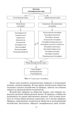 16 17
1.3. Ñòðóêòóðà ãåîãðàôè÷åñêîé íàóêè
География делится на две главные ветви – физическую и со-
циально-экономическую, которые в свою очередь подразделяют-
ся на научные подотрасли. Представить это можно в виде схемы
(рис. 1). Физическую географию по специфике изучаемых ею от-
дельных компонентов природы делят на геоморфологию (науку
о рельефе), климатологию (науку о климате), биогеографию (на-
уку о закономерностях размещения разных видов растительнос-
ти и животного мира), географию почв (науку о географическом
распространении разных типов почвы), гляциологию (науку о
ледниках), океанологию (науку о Мировом океане), гидрологию
суши (науку о водах суши) и другие. Отраслью, синтезирующей
знания обо всех компонентах природы, является ландшафтове-
дение. В каждой из отраслей физической географии важную роль
играет экология – наука об окружающей среде.
Социально-экономическая география делится на политичес-
кую географию, географию населения, географию городов,
социальную географию, географию хозяйства (промышлен-
ности и сельского хозяйства), географию транспорта, геогра-
фию сферы услуг (в т.ч. рекреационную географию, или геогра-
фию туризма), географию культуры, историческую географию
и другие.
Физическая и социально-экономическая география имеют
различные объекты исследования (природу и человеческое обще-
ство). Одна изучает устройство и пространственную организацию
природных комплексов, другая – пространственную организа-
цию жизни и деятельности людей. Однако природа и человечес-
кое общество не изолированы друг от друга, а наоборот, тесно
взаимодействуют, воздействуют друг на друга. Социально-эконо-
мическая география не может существовать в отрыве от физичес-
кой географии, потому что человеческое общество живет и разви-
вается, используя природу как свою географическую среду и как
ресурсную базу для человеческой деятельности.
Поэтому, изучая природу, территориальное размещение де-
ятельности человека и самих людей, физическая и социально-
экономическая географии взаимодействуют между собой, до-
полняя друг друга. На их стыке появляются новые направления
географических исследований. Например, рекреационная гео-
графия изучает как социально-экономические явления (рекреа-
ционную деятельность отдыхающих, формирование туристской
отрасли хозяйства), так и природные объекты (природные ресур-
сы и климат).
Система
географических наук
Общегеографические науки
Картография
Геоинформатика
Страноведение
Общественные наукиЕстественные науки
Политическая география
География населения
География городов
Социальная география
География промышленности
География сельского хозяйства
География транспорта
География сферы услуг
География культуры
География туризма
Рекреационная география
Геоморфология
Климатология
Гидрология
Океанология
Гляциология
География почв
Биогеография
Палеогеография
Ландшафтоведение
Социально�экономическая
география
Физическая
география
Рис. 1. Структура географии
Люди сами являются компонентами природы и испытывают
влияние законов природы. В тоже время человеческое общество
оказывает сильное воздействие на природу, причем это влияние
зависит от уровня развития человечества.
Воздействие природы на общество велико, оно нередко оп-
ределяет развитие общественной жизни. И природа, и общество
развиваются по своим собственным законам, хотя человек явля-
ется не только общественным существом, но и частью природы.
Природа, окружающая человеческое общество и испытывающая
воздействие последнего, образует географическую среду челове-
Copyright ОАО «ЦКБ «БИБКОМ» & ООО «Aгентство Kнига-Cервис»
 