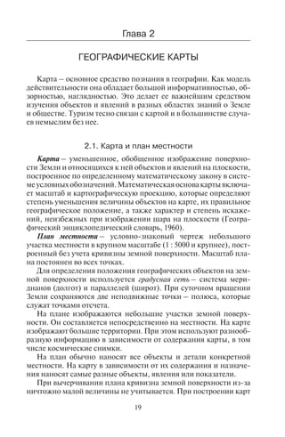 19
ческого общества. От природных условий зависит образ жизни
населения и тип ведения хозяйства. Таким образом, география
изучает три взаимосвязанных блока (триаду): «природа – населе-
ние – хозяйство». Изучение взаимодействия природы, общества
и хозяйства лежит в основе географии.
Менеджеры туризма изучают географию как базовую науку,
поскольку она дает представления о природно-климатических,
демографических, социально-экономических особенностях того
или иного региона, формирующих его туристский потенциал и
характер туристской деятельности. Знания о пространственном
размещении природных ресурсов, людей и хозяйства, о тенден-
циях его развития необходимы для регионального планирования
развития туризма, планирования развития объектов туристской
индустрии, инвестиций в туристскую отрасль. Область примене-
ния географических знаний в туризме показана на рис. 2.
Ãëàâà 2
ÃÅÎÃÐÀÔÈ×ÅÑÊÈÅ ÊÀÐÒÛ
Карта – основное средство познания в географии. Как модель
действительности она обладает большой информативностью, об-
зорностью, наглядностью. Это делает ее важнейшим средством
изучения объектов и явлений в разных областях знаний о Земле
и обществе. Туризм тесно связан с картой и в большинстве случа-
ев немыслим без нее.
2.1. Êàðòà è ïëàí ìåñòíîñòè
Карта – уменьшенное, обобщенное изображение поверхно-
сти Земли и относящихся к ней объектов и явлений на плоскости,
построенное по определенному математическому закону в систе-
меусловныхобозначений.Математическаяосновакартывключа-
ет масштаб и картографическую проекцию, которые определяют
степень уменьшения величины объектов на карте, их правильное
географическое положение, а также характер и степень искаже-
ний, неизбежных при изображении шара на плоскости (Геогра-
фический энциклопедический словарь, 1960).
План местности – условно-знаковый чертеж небольшого
участка местности в крупном масштабе (1 : 5000 и крупнее), пост-
роенный без учета кривизны земной поверхности. Масштаб пла-
на постоянен во всех точках.
Для определения положения географических объектов на зем-
ной поверхности используется градусная сеть – система мери-
дианов (долгот) и параллелей (широт). При суточном вращении
Земли сохраняются две неподвижные точки – полюса, которые
служат точками отсчета.
На плане изображаются небольшие участки земной поверх-
ности. Он составляется непосредственно на местности. На карте
изображают большие территории. При этом используют разнооб-
разную информацию в зависимости от содержания карты, в том
числе космические снимки.
На план обычно наносят все объекты и детали конкретной
местности. На карту в зависимости от их содержания и назначе-
ния наносят самые разные объекты, явления или показатели.
При вычерчивании плана кривизна земной поверхности из-за
ничтожно малой величины не учитывается. При построении карт
Область географических знаний
менеджеров туризма
Туроперейтинг
Менеджмент
иностранного
туризма
Менеджмент
спортивного
туризма
Маркетинг
Рис. 2. Область географических знаний
менеджеров туризма
Copyright ОАО «ЦКБ «БИБКОМ» & ООО «Aгентство Kнига-Cервис»
 