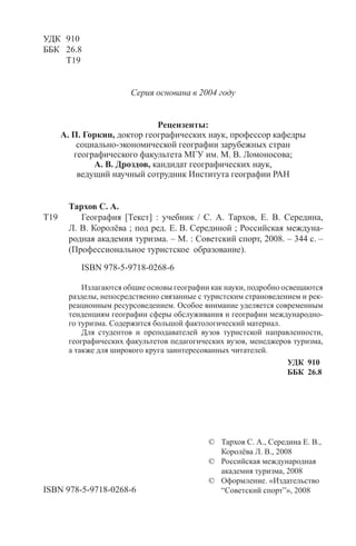 3
ÎÃËÀÂËÅÍÈÅ
Введение ........................................................................................7
ЧАСТЬ 1. ГЕОГРАФИЯ КАК НАУКА.
ГЕОГРАФИЧЕСКИЕ КАРТЫ
Глава 1. Предмет и задачи географии ........................................ 11
1.1. Объект и предмет изучения географии ...................... 11
1.2. Задачи географии ........................................................ 14
1.3. Структура географической науки .............................. 16
Глава 2. Географические карты ................................................. 19
2.1. Карта и план местности .............................................. 19
2.2. Масштаб карты. Измерения расстояний
по планам и картам ..................................................... 20
2.3. Виды карт. Условные обозначения ............................ 21
2.4. Использование карт в туризме ................................... 24
2.5. Поясное время и часовые пояса Земли ...................... 25
ЧАСТЬ 2. ОСНОВЫ ОБЩЕЙ ФИЗИЧЕСКОЙ
ГЕОГРАФИИ
Глава 3. Ландшафты и природная зональность ......................... 35
3.1. Ландшафт, ландшафтоведение,
культурный ландшафт ................................................ 35
3.2. Дифференциация ландшафтов:
широтная зональность
и высотная поясность ................................................. 37
Глава 4. Рельеф ......................................................................... 40
4.1. Основные формы рельефа Земли,
горные системы, равнины .......................................... 40
УДК 910
ББК 26.8
Т19
Серия основана в 2004 году
Рецензенты:
А. П. Горкин, доктор географических наук, профессор кафедры
социально-экономической географии зарубежных стран
географического факультета МГУ им. М. В. Ломоносова;
А. В. Дроздов, кандидат географических наук,
ведущий научный сотрудник Института географии РАН
Тархов С. А.
Т19 География [Текст] : учебник / С. А. Тархов, Е. В. Середина,
Л. В. Королёва ; под ред. Е. В. Серединой ; Российская междуна-
родная академия туризма. – М. : Советский спорт, 2008. – 344 с. –
(Профессиональное туристское образование).
ISBN 978-5-9718-0268-6
Излагаются общие основы географии как науки, подробно освещаются
разделы, непосредственно связанные с туристским страноведением и рек-
реационным ресурсоведением. Особое внимание уделяется современным
тенденциям географии сферы обслуживания и географии международно-
го туризма. Содержится большой фактологический материал.
Для студентов и преподавателей вузов туристской направленности,
географических факультетов педагогических вузов, менеджеров туризма,
а также для широкого круга заинтересованных читателей.
УДК 910
ББК 26.8
ISBN 978-5-9718-0268-6
© Тархов С. А., Середина Е. В.,
Королёва Л. В., 2008
© Российская международная
академия туризма, 2008
© Оформление. «Издательство
“Советский спорт”», 2008
Copyright ОАО «ЦКБ «БИБКОМ» & ООО «Aгентство Kнига-Cервис»
 
