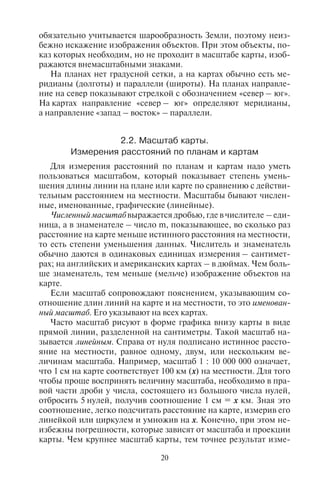 20 21
обязательно учитывается шарообразность Земли, поэтому неиз-
бежно искажение изображения объектов. При этом объекты, по-
каз которых необходим, но не проходит в масштабе карты, изоб-
ражаются внемасштабными знаками.
На планах нет градусной сетки, а на картах обычно есть ме-
ридианы (долготы) и параллели (широты). На планах направле-
ние на север показывают стрелкой с обозначением «север – юг».
На картах направление «север – юг» определяют меридианы,
а направление «запад – восток» – параллели.
2.2. Ìàñøòàá êàðòû.
Èçìåðåíèÿ ðàññòîÿíèé ïî ïëàíàì è êàðòàì
Для измерения расстояний по планам и картам надо уметь
пользоваться масштабом, который показывает степень умень-
шения длины линии на плане или карте по сравнению с действи-
тельным расстоянием на местности. Масштабы бывают числен-
ные, именованные, графические (линейные).
Численный масштаб выражается дробью, где в числителе – еди-
ница, а в знаменателе – число m, показывающее, во сколько раз
расстояние на карте меньше истинного расстояния на местности,
то есть степени уменьшения данных. Числитель и знаменатель
обычно даются в одинаковых единицах измерения – сантимет-
рах; на английских и американских картах – в дюймах. Чем боль-
ше знаменатель, тем меньше (мельче) изображение объектов на
карте.
Если масштаб сопровождают пояснением, указывающим со-
отношение длин линий на карте и на местности, то это именован-
ный масштаб. Его указывают на всех картах.
Часто масштаб рисуют в форме графика внизу карты в виде
прямой линии, разделенной на сантиметры. Такой масштаб на-
зывается линейным. Справа от нуля подписано истинное рассто-
яние на местности, равное одному, двум, или нескольким ве-
личинам масштаба. Например, масштаб 1 : 10 000 000 означает,
что 1 см на карте соответствует 100 км (х) на местности. Для того
чтобы проще воспринять величину масштаба, необходимо в пра-
вой части дроби у числа, состоящего из большого числа нулей,
отбросить 5 нулей, получив соотношение 1 см = х км. Зная это
соотношение, легко подсчитать расстояние на карте, измерив его
линейкой или циркулем и умножив на х. Конечно, при этом не-
избежны погрешности, которые зависят от масштаба и проекции
карты. Чем крупнее масштаб карты, тем точнее результат изме-
рений. Масштаб мелкомасштабных карт обширных территорий
непостоянен в разных частях карты, поэтому следует учитывать,
что указанный на них масштаб относится к определенным лини-
ям или точкам, а не ко всему полю карты. Принятый на топогра-
фических картах России масштабный ряд показан в табл. 1.
Таблица 1
Масштабный ряд топографических карт России
Масштаб карты
Величина масштаба:
в 1 см – х км
1 : 1 000 000 10 км
1 : 500 000 5 км
1 : 200 000 2 км
1 : 100 000 1 км
1 : 50 000 500 м
1 : 25 000 250 м
1 : 10 000 100 м
2.3. Âèäû êàðò. Óñëîâíûå îáîçíà÷åíèÿ
Современные географические карты весьма разнообразны.
Они подразделяются по содержанию, назначению, охвату терри-
тории.
По содержанию карты бывают общегеографическими и тема-
тическими. На общегеографических картах изображают рельеф,
реки, озера, а также населенные пункты, дороги и т.д. Ни один из
объектов, нанесенных на карту, не выделяется особо среди дру-
гих. Тематические карты передают с большой подробностью один
или несколько определенных элементов в зависимости от темы
карты. Среди них выделяются физико-географические карты и со-
циально-экономические.
При анализе размещения и развития туризма и рекреации
используются тематические физико-географические и социаль-
но-экономические карты, а также составляются специальные
карты туризма. Геоморфологические карты дают информацию
о рельефе, климатические – о климате и погодных условиях,
биогеографические – об ареалах распространения отдельных
растительных сообществ и видах животных, карты населения –
о численности населения в городах и сельской местности, плот-
ности населения и так далее. Такие карты помогают выделить
Copyright ОАО «ЦКБ «БИБКОМ» & ООО «Aгентство Kнига-Cервис»
 
