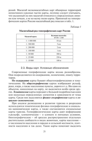 20 21
обязательно учитывается шарообразность Земли, поэтому неиз-
бежно искажение изображения объектов. При этом объекты, по-
каз которых необходим, но не проходит в масштабе карты, изоб-
ражаются внемасштабными знаками.
На планах нет градусной сетки, а на картах обычно есть ме-
ридианы (долготы) и параллели (широты). На планах направле-
ние на север показывают стрелкой с обозначением «север – юг».
На картах направление «север – юг» определяют меридианы,
а направление «запад – восток» – параллели.
2.2. Ìàñøòàá êàðòû.
Èçìåðåíèÿ ðàññòîÿíèé ïî ïëàíàì è êàðòàì
Для измерения расстояний по планам и картам надо уметь
пользоваться масштабом, который показывает степень умень-
шения длины линии на плане или карте по сравнению с действи-
тельным расстоянием на местности. Масштабы бывают числен-
ные, именованные, графические (линейные).
Численный масштаб выражается дробью, где в числителе – еди-
ница, а в знаменателе – число m, показывающее, во сколько раз
расстояние на карте меньше истинного расстояния на местности,
то есть степени уменьшения данных. Числитель и знаменатель
обычно даются в одинаковых единицах измерения – сантимет-
рах; на английских и американских картах – в дюймах. Чем боль-
ше знаменатель, тем меньше (мельче) изображение объектов на
карте.
Если масштаб сопровождают пояснением, указывающим со-
отношение длин линий на карте и на местности, то это именован-
ный масштаб. Его указывают на всех картах.
Часто масштаб рисуют в форме графика внизу карты в виде
прямой линии, разделенной на сантиметры. Такой масштаб на-
зывается линейным. Справа от нуля подписано истинное рассто-
яние на местности, равное одному, двум, или нескольким ве-
личинам масштаба. Например, масштаб 1 : 10 000 000 означает,
что 1 см на карте соответствует 100 км (х) на местности. Для того
чтобы проще воспринять величину масштаба, необходимо в пра-
вой части дроби у числа, состоящего из большого числа нулей,
отбросить 5 нулей, получив соотношение 1 см = х км. Зная это
соотношение, легко подсчитать расстояние на карте, измерив его
линейкой или циркулем и умножив на х. Конечно, при этом не-
избежны погрешности, которые зависят от масштаба и проекции
карты. Чем крупнее масштаб карты, тем точнее результат изме-
рений. Масштаб мелкомасштабных карт обширных территорий
непостоянен в разных частях карты, поэтому следует учитывать,
что указанный на них масштаб относится к определенным лини-
ям или точкам, а не ко всему полю карты. Принятый на топогра-
фических картах России масштабный ряд показан в табл. 1.
Таблица 1
Масштабный ряд топографических карт России
Масштаб карты
Величина масштаба:
в 1 см – х км
1 : 1 000 000 10 км
1 : 500 000 5 км
1 : 200 000 2 км
1 : 100 000 1 км
1 : 50 000 500 м
1 : 25 000 250 м
1 : 10 000 100 м
2.3. Âèäû êàðò. Óñëîâíûå îáîçíà÷åíèÿ
Современные географические карты весьма разнообразны.
Они подразделяются по содержанию, назначению, охвату терри-
тории.
По содержанию карты бывают общегеографическими и тема-
тическими. На общегеографических картах изображают рельеф,
реки, озера, а также населенные пункты, дороги и т.д. Ни один из
объектов, нанесенных на карту, не выделяется особо среди дру-
гих. Тематические карты передают с большой подробностью один
или несколько определенных элементов в зависимости от темы
карты. Среди них выделяются физико-географические карты и со-
циально-экономические.
При анализе размещения и развития туризма и рекреации
используются тематические физико-географические и социаль-
но-экономические карты, а также составляются специальные
карты туризма. Геоморфологические карты дают информацию
о рельефе, климатические – о климате и погодных условиях,
биогеографические – об ареалах распространения отдельных
растительных сообществ и видах животных, карты населения –
о численности населения в городах и сельской местности, плот-
ности населения и так далее. Такие карты помогают выделить
Copyright ОАО «ЦКБ «БИБКОМ» & ООО «Aгентство Kнига-Cервис»
 