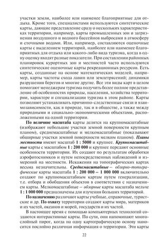 22 23
участки земли, наиболее или наименее благоприятные для от-
дыха. Кроме того, специалистами используются синтетические
карты, дающие представление сразу о нескольких характеристи-
ках территории, например, карты промышленных зон и загряз-
нения воздушного и водного бассейнов выбросами в атмосферу
и сточными водами. Или, например, составляются оценочные
карты с выделением территорий, наиболее или наименее благо-
приятных для отдыха или какого-либо вида туризма, когда в од-
ну оценку входят разные показатели. При составлении районных
планировок курортных зон и местностей часто используются
синтетические оценочные карты рекреационных ресурсов. Есть
карты, созданные на основе математических моделей, напри-
мер, карты частоты схода лавин или землетрясений; динамики
разрушения берегов и многие другие. Все эти виды карт в целом
помогают менеджерам туризма получить более полное представ-
ление об особенностях природы, населения, хозяйства террито-
рии, характере и специализации туризма в этом районе. Карты
позволяют устанавливать причинно-следственные связи и взаи-
мозависимости, как в природе, так и в обществе, а также между
природными и социально-экономическими объектами, распо-
ложенными на одной территории.
По величине масштаба карты делятся на крупномасштабные
(изображают небольшие участки земной поверхности крупным
планом), среднемасштабные и мелкомасштабные (показывают
обширные участки земной поверхности мелким планом). Планы
местности имеют масштаб 1 : 5000 и крупнее. Крупномасштаб-
ные карты с масштабом 1 : 200 000 и крупнее передают основные
особенности территории. Их создают по результатам обработки
аэрофотоснимков и путем непосредственных наблюдений и из-
мерений на местности. Искажения на топографических картах
весьма незначительны. Среднемасштабные – обзорно-топогра-
фические карты масштаба 1 : 200 000 – 1 000 000 включительно
создают по крупномасштабным картам путем генерализации,
т.е. отбора и обобщения объектов в соответствии с назначени-
ем карты. Мелкомасштабные – обзорные карты масштаба мельче
1 : 1 000 000 предназначены для изучения больших территорий.
По назначению различают карты учебные, справочные, турист-
ские и др. По охвату территории создают карты мира, материков
и их частей, океанов и морей, государств и их частей.
В настоящее время с помощью компьютерных технологий со-
здаются интерактивные карты. По сути, они напоминают много-
слойный пирог, когда на одну картографическую основу нано-
сится послойно различная информация о территории. Эти карты
можно увеличивать или уменьшать в масштабе, в них можно до-
бавлять нужную или убирать ненужную информацию, считывать
необходимые данные, одновременно производя расчеты или ри-
суя графики. С помощью таких карт осуществляется управление
территориями, оценивается качество рекреационных ресурсов
и разрабатывается их кадастр, прокладываются новые туристские
маршруты и т.д. В прикладных информационных исследованиях
эти технологии обобщены в единое научное направление «геоин-
форматика». Фактически все географические карты сейчас про-
изводят с помощью геоинформационных компьютерных техно-
логий.
Для изображения географических объектов на картах приме-
няют специальные условные знаки, объяснения которых даются
в легенде карты. Легенда – ключ к пониманию и чтению карты,
поэтому изучение карты необходимо начинать с легенды.
Условные знаки бывают площадными (контурными), ли-
нейными и внемасштабными, пояснительными. К площадным
(контурным) знакам относят контур леса, озера, городского
квартала, ареал распространения растений и животных, террито-
рия государства и др.; к линейным – реки, дороги, каналы и т.д.
Особую категорию линейных знаков на географических картах
составляют изолинии, определяющие высоту над уровнем моря.
Цифровые значения горизонталей дают через определенные ин-
тервалы. Кроме того, на картах ставят точки на водоразделах и
у урезов воды рек и озер, где подписывают их абсолютные вы-
соты. Направление склонов отмечают короткими черточками –
бергштрихами, проставляемыми перпендикулярно горизонтали
и направленными в сторону понижения склонов. Разность высот
двух соседних горизонталей называют высотой сечения рельефа.
Зная эту величину, по числу горизонталей можно вычислить как
абсолютную, так и относительную высоту местности. Абсолют-
ная высота местности – высота над уровнем моря; относительная
высота – превышение одной точки над другой. Внемасштабными
знаками отмечаются объекты, которые не могут быть выражены
в масштабе карты (источник, церковь, памятник, пещера, горная
вершина, вулкан). Пояснительные знаки – это цифры и надписи
на карте.
Все условные знаки на топографической карте объединены
в следующие группы: отдельные местные предметы; дорожная
сеть; гидрография (реки, озера) и сооружения при ней; почвенно-
растительный покров; рельеф.
Для определения крутизны склонов на карте измеряют зало-
жение d – (расстояние между двумя смежными изолиниями).
Copyright ОАО «ЦКБ «БИБКОМ» & ООО «Aгентство Kнига-Cервис»
 