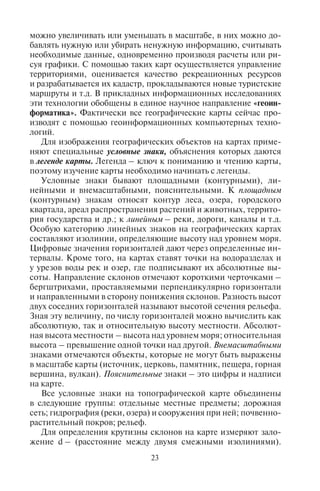 22 23
участки земли, наиболее или наименее благоприятные для от-
дыха. Кроме того, специалистами используются синтетические
карты, дающие представление сразу о нескольких характеристи-
ках территории, например, карты промышленных зон и загряз-
нения воздушного и водного бассейнов выбросами в атмосферу
и сточными водами. Или, например, составляются оценочные
карты с выделением территорий, наиболее или наименее благо-
приятных для отдыха или какого-либо вида туризма, когда в од-
ну оценку входят разные показатели. При составлении районных
планировок курортных зон и местностей часто используются
синтетические оценочные карты рекреационных ресурсов. Есть
карты, созданные на основе математических моделей, напри-
мер, карты частоты схода лавин или землетрясений; динамики
разрушения берегов и многие другие. Все эти виды карт в целом
помогают менеджерам туризма получить более полное представ-
ление об особенностях природы, населения, хозяйства террито-
рии, характере и специализации туризма в этом районе. Карты
позволяют устанавливать причинно-следственные связи и взаи-
мозависимости, как в природе, так и в обществе, а также между
природными и социально-экономическими объектами, распо-
ложенными на одной территории.
По величине масштаба карты делятся на крупномасштабные
(изображают небольшие участки земной поверхности крупным
планом), среднемасштабные и мелкомасштабные (показывают
обширные участки земной поверхности мелким планом). Планы
местности имеют масштаб 1 : 5000 и крупнее. Крупномасштаб-
ные карты с масштабом 1 : 200 000 и крупнее передают основные
особенности территории. Их создают по результатам обработки
аэрофотоснимков и путем непосредственных наблюдений и из-
мерений на местности. Искажения на топографических картах
весьма незначительны. Среднемасштабные – обзорно-топогра-
фические карты масштаба 1 : 200 000 – 1 000 000 включительно
создают по крупномасштабным картам путем генерализации,
т.е. отбора и обобщения объектов в соответствии с назначени-
ем карты. Мелкомасштабные – обзорные карты масштаба мельче
1 : 1 000 000 предназначены для изучения больших территорий.
По назначению различают карты учебные, справочные, турист-
ские и др. По охвату территории создают карты мира, материков
и их частей, океанов и морей, государств и их частей.
В настоящее время с помощью компьютерных технологий со-
здаются интерактивные карты. По сути, они напоминают много-
слойный пирог, когда на одну картографическую основу нано-
сится послойно различная информация о территории. Эти карты
можно увеличивать или уменьшать в масштабе, в них можно до-
бавлять нужную или убирать ненужную информацию, считывать
необходимые данные, одновременно производя расчеты или ри-
суя графики. С помощью таких карт осуществляется управление
территориями, оценивается качество рекреационных ресурсов
и разрабатывается их кадастр, прокладываются новые туристские
маршруты и т.д. В прикладных информационных исследованиях
эти технологии обобщены в единое научное направление «геоин-
форматика». Фактически все географические карты сейчас про-
изводят с помощью геоинформационных компьютерных техно-
логий.
Для изображения географических объектов на картах приме-
няют специальные условные знаки, объяснения которых даются
в легенде карты. Легенда – ключ к пониманию и чтению карты,
поэтому изучение карты необходимо начинать с легенды.
Условные знаки бывают площадными (контурными), ли-
нейными и внемасштабными, пояснительными. К площадным
(контурным) знакам относят контур леса, озера, городского
квартала, ареал распространения растений и животных, террито-
рия государства и др.; к линейным – реки, дороги, каналы и т.д.
Особую категорию линейных знаков на географических картах
составляют изолинии, определяющие высоту над уровнем моря.
Цифровые значения горизонталей дают через определенные ин-
тервалы. Кроме того, на картах ставят точки на водоразделах и
у урезов воды рек и озер, где подписывают их абсолютные вы-
соты. Направление склонов отмечают короткими черточками –
бергштрихами, проставляемыми перпендикулярно горизонтали
и направленными в сторону понижения склонов. Разность высот
двух соседних горизонталей называют высотой сечения рельефа.
Зная эту величину, по числу горизонталей можно вычислить как
абсолютную, так и относительную высоту местности. Абсолют-
ная высота местности – высота над уровнем моря; относительная
высота – превышение одной точки над другой. Внемасштабными
знаками отмечаются объекты, которые не могут быть выражены
в масштабе карты (источник, церковь, памятник, пещера, горная
вершина, вулкан). Пояснительные знаки – это цифры и надписи
на карте.
Все условные знаки на топографической карте объединены
в следующие группы: отдельные местные предметы; дорожная
сеть; гидрография (реки, озера) и сооружения при ней; почвенно-
растительный покров; рельеф.
Для определения крутизны склонов на карте измеряют зало-
жение d – (расстояние между двумя смежными изолиниями).
Copyright ОАО «ЦКБ «БИБКОМ» & ООО «Aгентство Kнига-Cервис»
 