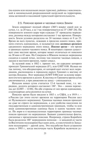 24 25
На топографических картах принято, что заложению в 1 мм соот-
ветствует крутизна склона 10 градусов. Вычисляют также высоту
сечения h (разность между двумя высотами). Затем по формуле:
tg = h /d определяется крутизна склона.
2.4. Èñïîëüçîâàíèå êàðò â òóðèçìå
В туризме наиболее часто используются туристские карты
и картосхемы. В экскурсионных поездках обычно пользуются
мелкомасштабными картами, дающими представления о боль-
ших территориях и отдельных регионах, а в походах и путеше-
ствиях – крупномасштабными топографическими картами, как
правило, масштаба 1 : 200 000 или 1 : 100 000 («двухсотки» и «со-
тки»), а также специальными спортивными и туристскими кар-
тосхемами. На таких картах показаны населенные пункты, реки,
озера, транспортные пути и дороги, специальные объекты туриз-
ма. В настоящее время публикуется большое число туристских
карт, атласов, картосхем для разных регионов мира – от мировых
карт до туристских карт отдельных местностей.
Особенно важны туристские картосхемы. Картосхемы в от-
личие от карт не имеют строгого соответствия топографической
основе. Здесь может быть искажена проекция, условно показаны
объекты, использованы внемасштабные знаки. Туристские кар-
тосхемы выпускаются для отдельных, интересных в туристском
отношении районов, на которых нанесены объекты культурно-
исторического наследия, объекты рекреационной сети (сана-
тории, дома отдыха, учреждения спортивного туризма, детские
учреждения отдыха), а также объекты транспортной инфраструк-
туры (железные дороги, автомагистрали, аэропорты, морские
и речные порты).
При анализе размещения туризма составляются специальные
карты туризма. На них в отличие от туристских карт и картосхем
изображаются не только главные объекты туризма (природные,
историко-культурные, этнографические), но также выделяют-
ся точечными и внемасштабными значками главные и второ-
степенные турцентры, курорты всех видов (морские, озерные,
бальнеологические, бальнеогрязевые, грязевые, климатические,
горноклиматические), элементы рекреационной сети (гостини-
цы, санатории и т.д.), наиболее аттрактивные объекты туризма;
линейными знаками – транспортная инфраструктура туризма
(сеть железных и автомобильных дорог, морских и речных пу-
тей) и сеть туристских маршрутов; площадными знаками – ку-
рортные зоны и агломерации, зоны туристской специализации
(на одном или нескольких видах туризма), районы с максималь-
ной и минимальной рекреационной нагрузкой на территорию,
зоны активной и пассивной туристской притягательности.
2.5. Ïîÿñíîå âðåìÿ è ÷àñîâûå ïîÿñà Çåìëè
Земля совершает полный оборот (360°) вокруг своей оси за
сутки, т.е. за 24 часа, а за 1 час поворачивается на 15° (360°:24). По
поверхности земного шара через каждые 15° проведены мериди-
аны, разница между которыми составляет 1 час времени. Поверх-
ность Земли условно разделена на 24 часовых пояса от 0 до 23.
Время во всех пунктах, лежащих в пределах одного пояса, при-
нято считать одинаковым, и называется оно местным временем
срединного меридиана этого пояса. Поясное время – это время
в границах одного часового пояса. В некоторых странах сущест-
вует свое местное время, которое может отличаться от поясного
на 30 мин и 45 мин. На Северном и Южном полюсах меридианы
сходятся в одной точке, поэтому там понятие часовых поясов, а
заодно и местного времени, теряет смысл.
За нулевой пояс в 1882 г. принят тот, по середине которого
проходит Гринвичский меридиан (0°), или GMT 0:00. Назван он
так потому, что обсерватория, от которой идет отсчет всех мери-
дианов, расположена в городском округе Гринвич к востоку от
центра Лондона. Этот меридиан (GMT 0:00) взят за основу миро-
вого отсчета времени и долгот. К востоку от Гринвича время суток
увеличивается, а при движении на запад – уменьшается.
Началом новых суток считается 12-й часовой пояс, т.е. ме-
ридиан, долгота которого составляет 180°. Это – линия переме-
ны дат (GMT – 12:00). По обе стороны от нее время одинаковое,
а календарные даты разнятся на сутки.
Поясное время было введено в 1883 г. в США, а в 1919 г. –
в России (до этого отсчет времени на территории России шел
от Пулковского меридиана). Границы часовых поясов проходят
на суше не строго по меридианам, а для удобства населения по
государственным и административным границам, чтобы та или
иная административная единица была в одном часовом поя-
се. По морю и в малонаселенных территориях границы часовых
поясов проходят по меридианам. Бывают удивительные факты,
связанные с временными поясами. Например, страна Кирибати
была разделена 180° меридианом пополам – в западной ее части
(в Восточном полушарии) был один день, а в восточной (в Запад-
ном полушарии) – другой день. Это неудобство было устранено
лишь в 1995 г., когда восточную часть Кирибати включили ус-
Copyright ОАО «ЦКБ «БИБКОМ» & ООО «Aгентство Kнига-Cервис»
 