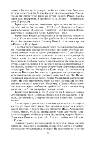 26 27
ловно в Восточное полушарие, чтобы по всей стране была одна
и та же дата. Если бы Аляска была до сих пор в составе России,
то мы бы имели точно такой же случай: во всей России был бы
один день (например, 8 февраля), а на Аляске – предыдущий
день (7 февраля).
Территории широтно вытянутых стран делятся на несколько
часовых поясов: Россия – на 11, США – на 5, Канады – на 5; Авст-
ралии, Мексики, Индонезии, Кирибати – на 3; Бразилии, Демок-
ратической Республики Конго, Казахстана – на 2.
Территория России расположена в 11-ти часовых поясах: от
2-го до 12-го включительно. Для удобства 11- и 12-часовой пояс
были объединены в один. Поэтому Новый год можно встретить
в России не 11, а 10 раз.
В 1930 г. стрелки часов на территории России были переведены
на 1 час вперед по сравнению с поясным временем. Это было сде-
лано в соответствии с декретом (постановлением) Совета Народ-
ных Комиссаров с целью экономии топлива и электроэнергии.
Новое время получило название декретного. Декретное время
было введено для более полного использования светлого времени
суток. Декретное время 2-го часового пояса, в котором находит-
ся Москва, называется московским временем. Европейская часть
территории России, Республика Коми живут по московскому
времени. В пределах России есть территории, где принято время,
отличающееся от времени часового пояса на 1 час. Это Ямало-
Ненецкий автономный округ, Ханты-Мансийский автономный
округ. На этих территориях время на один час меньше по срав-
нению с поясным временем. Например, в Ханты-Мансийском
автономном округе необходимо прибавить 2 часа к московскому
времени, а не 3, как это требует поясное время.
Территория Канады и США делится на 6 часовых поясов:
Аляскинский пояс, Североамериканский Тихоокеанский, Гор-
ный, Центральный, Североамериканский Восточный, Атланти-
ческий.
В некоторых странах мира поясным временем не пользуют-
ся. На это стоит обратить особое внимание туристов и менед-
жеров туризма. К таким странам относятся Иран, Афганистан,
Индия, Непал, Мьянма, Центральная часть Австралии, Мар-
кизские острова во Французской Полинезии, острова Чатем и
Питкэрн в Полинезии (см. табл. 2 пояса с добавками +30 мин,
+ 45 мин).
Путаницу вносит использование во многих странах «летнего
времени» (вводится в последнее воскресенье марта и отменяет-
ся в последнее воскресенье октября). Не везде переход на летнее
время и обратно осуществляется одновременно. Например, когда
в Южном полушарии лето, в Северном полушарии – зима; соот-
ветственно, переход на летнее время в странах Южного полуша-
рия не совпадает с переходом на летнее время в странах Северно-
го полушария.
При формировании туристских маршрутов в разные точки
земного шара менеджерам приходится постоянно иметь дело
с разницей в часовых поясах. Различия во времени должны
учитываться при стыковке транспортных перевозок туристов,
при временной адаптации человеческого организма. Даже раз-
ница в 2–3 часа нарушает установленный биологический ритм
человека, а разница в 4 часа и более требует нескольких дней
адаптации к новым временным рамкам. Табл. 2 показывает
разницу во времени между Москвой и другими территориями
земного шара.
Таблица 2
Разница во времени между Москвой
и крупнейшими туристскими центрами,
странами и курортами мира1
Разница во времени (в часах)
с Москвой со знаком «+»
или «–» (в скобках указан пояс
по Гринвичу:
GMT = Greenwich Mean Time)
Название главных курортов,
туристских центров и стран
– 12 часов
(GMT – 9:00)
Аляска, архипелаг Гамбье (Французская
Полинезия)
– 11 часов 30 минут
(GMT – 8:30)
Остров Питкэрн в Полинезии
– 11 часов
(GMT – 8:00)
Штаты США (Вашингтон, Орегон, Невада,
Калифорния) и провинции Канады
(Британская Колумбия, Юкон; г. Ванкувер);
крайняя северо-западная часть Мексики
(северная часть полуострова Калифорния,
город Тихуана)
– 10 часов
(GMT – 7:00)
Штаты США: Монтана, Айдахо, Вайоминг,
Юта, Колорадо, Аризона, Нью-Мексико;
города Солт-Лейк-Сити, Денвер; провинции
Канады (Альберта, Северо-Западные
территории, север Нунавута), западная
часть Мексики (города Чиуауа, Ла-Пас,
Масатлан)
1
Источник: http://www.worldtimezone.com
Copyright ОАО «ЦКБ «БИБКОМ» & ООО «Aгентство Kнига-Cервис»
 