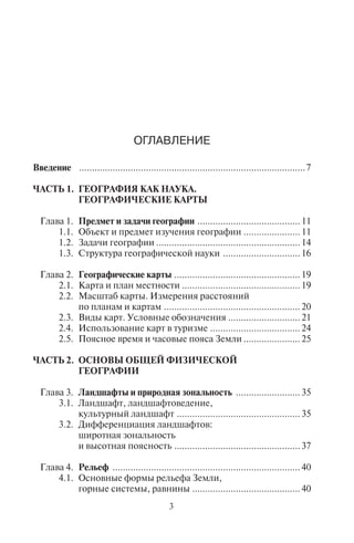 3
ÎÃËÀÂËÅÍÈÅ
Введение ........................................................................................7
ЧАСТЬ 1. ГЕОГРАФИЯ КАК НАУКА.
ГЕОГРАФИЧЕСКИЕ КАРТЫ
Глава 1. Предмет и задачи географии ........................................ 11
1.1. Объект и предмет изучения географии ...................... 11
1.2. Задачи географии ........................................................ 14
1.3. Структура географической науки .............................. 16
Глава 2. Географические карты ................................................. 19
2.1. Карта и план местности .............................................. 19
2.2. Масштаб карты. Измерения расстояний
по планам и картам ..................................................... 20
2.3. Виды карт. Условные обозначения ............................ 21
2.4. Использование карт в туризме ................................... 24
2.5. Поясное время и часовые пояса Земли ...................... 25
ЧАСТЬ 2. ОСНОВЫ ОБЩЕЙ ФИЗИЧЕСКОЙ
ГЕОГРАФИИ
Глава 3. Ландшафты и природная зональность ......................... 35
3.1. Ландшафт, ландшафтоведение,
культурный ландшафт ................................................ 35
3.2. Дифференциация ландшафтов:
широтная зональность
и высотная поясность ................................................. 37
Глава 4. Рельеф ......................................................................... 40
4.1. Основные формы рельефа Земли,
горные системы, равнины .......................................... 40
УДК 910
ББК 26.8
Т19
Серия основана в 2004 году
Рецензенты:
А. П. Горкин, доктор географических наук, профессор кафедры
социально-экономической географии зарубежных стран
географического факультета МГУ им. М. В. Ломоносова;
А. В. Дроздов, кандидат географических наук,
ведущий научный сотрудник Института географии РАН
Тархов С. А.
Т19 География [Текст] : учебник / С. А. Тархов, Е. В. Середина,
Л. В. Королёва ; под ред. Е. В. Серединой ; Российская междуна-
родная академия туризма. – М. : Советский спорт, 2008. – 344 с. –
(Профессиональное туристское образование).
ISBN 978-5-9718-0268-6
Излагаются общие основы географии как науки, подробно освещаются
разделы, непосредственно связанные с туристским страноведением и рек-
реационным ресурсоведением. Особое внимание уделяется современным
тенденциям географии сферы обслуживания и географии международно-
го туризма. Содержится большой фактологический материал.
Для студентов и преподавателей вузов туристской направленности,
географических факультетов педагогических вузов, менеджеров туризма,
а также для широкого круга заинтересованных читателей.
УДК 910
ББК 26.8
ISBN 978-5-9718-0268-6
© Тархов С. А., Середина Е. В.,
Королёва Л. В., 2008
© Российская международная
академия туризма, 2008
© Оформление. «Издательство
“Советский спорт”», 2008
Copyright ОАО «ЦКБ «БИБКОМ» & ООО «Aгентство Kнига-Cервис»
 