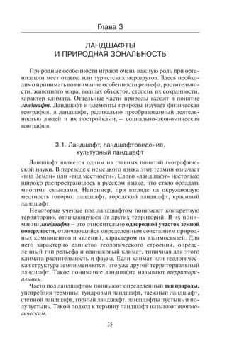 35
Ãëàâà 3
ËÀÍÄØÀÔÒÛ
È ÏÐÈÐÎÄÍÀß ÇÎÍÀËÜÍÎÑÒÜ
Природные особенности играют очень важную роль при орга-
низации мест отдыха или туристских маршрутов. Здесь необхо-
димо принимать во внимание особенности рельефа, растительно-
сти, животного мира, водных объектов, степень их сохранности,
характер климата. Отдельные части природы входят в понятие
ландшафт. Ландшафт и элементы природы изучает физическая
география, а ландшафт, радикально преобразованный деятель-
ностью людей и их постройками, – социально-экономическая
география.
3.1. Ëàíäøàôò, ëàíäøàôòîâåäåíèå,
êóëüòóðíûé ëàíäøàôò
Ландшафт является одним из главных понятий географиче-
ской науки. В переводе с немецкого языка этот термин означает
«вид Земли» или «вид местности». Слово «ландшафт» настолько
широко распространилось в русском языке, что стало обладать
многими смыслами. Например, при взгляде на окружающую
местность говорят: ландшафт, городской ландшафт, красивый
ландшафт.
Некоторые ученые под ландшафтом понимают конкретную
территорию, отличающуюся от других территорий. В их пони-
мании ландшафт – это относительно однородной участок земной
поверхности, отличающийся определенным сочетанием природ-
ных компонентов и явлений, характером их взаимосвязей. Для
него характерно единство геологического строения, опреде-
ленный тип рельефа и одинаковый климат, типичная для этого
климата растительность и фауна. Если климат или геологичес-
кая структура земли меняются, это уже другой территориальный
ландшафт. Такое понимание ландшафта называют территори-
альным.
Часто под ландшафтом понимают определенный тип природы,
употребляя термины: тундровый ландшафт, таежный ландшафт,
степной ландшафт, горный ландшафт, ландшафты пустынь и по-
лупустынь. Такой подход к термину ландшафт называют типоло-
гическим.
Copyright ОАО «ЦКБ «БИБКОМ» & ООО «Aгентство Kнига-Cервис»
 