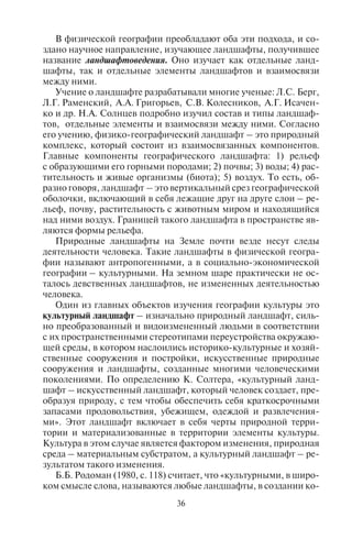 36 37
В физической географии преобладают оба эти подхода, и со-
здано научное направление, изучающее ландшафты, получившее
название ландшафтоведения. Оно изучает как отдельные ланд-
шафты, так и отдельные элементы ландшафтов и взаимосвязи
между ними.
Учение о ландшафте разрабатывали многие ученые: Л.С. Берг,
Л.Г. Раменский, А.А. Григорьев, С.В. Колесников, А.Г. Исачен-
ко и др. Н.А. Солнцев подробно изучил состав и типы ландшаф-
тов, отдельные элементы и взаимосвязи между ними. Согласно
его учению, физико-географический ландшафт – это природный
комплекс, который состоит из взаимосвязанных компонентов.
Главные компоненты географического ландшафта: 1) рельеф
с образующими его горными породами; 2) почвы; 3) воды; 4) рас-
тительность и живые организмы (биота); 5) воздух. То есть, об-
разно говоря, ландшафт – это вертикальный срез географической
оболочки, включающий в себя лежащие друг на друге слои – ре-
льеф, почву, растительность с животным миром и находящийся
над ними воздух. Границей такого ландшафта в пространстве яв-
ляются формы рельефа.
Природные ландшафты на Земле почти везде несут следы
деятельности человека. Такие ландшафты в физической геогра-
фии называют антропогенными, а в социально-экономической
географии – культурными. На земном шаре практически не ос-
талось девственных ландшафтов, не измененных деятельностью
человека.
Один из главных объектов изучения географии культуры это
культурный ландшафт – изначально природный ландшафт, силь-
но преобразованный и видоизмененный людьми в соответствии
с их пространственными стереотипами переустройства окружаю-
щей среды, в котором наслоились историко-культурные и хозяй-
ственные сооружения и постройки, искусственные природные
сооружения и ландшафты, созданные многими человеческими
поколениями. По определению К. Солтера, «культурный ланд-
шафт – искусственный ландшафт, который человек создает, пре-
образуя природу, с тем чтобы обеспечить себя краткосрочными
запасами продовольствия, убежищем, одеждой и развлечения-
ми». Этот ландшафт включает в себя черты природной терри-
тории и материализованные в территории элементы культуры.
Культура в этом случае является фактором изменения, природная
среда – материальным субстратом, а культурный ландшафт – ре-
зультатом такого изменения.
Б.Б. Родоман (1980, с. 118) считает, что «культурными, в широ-
ком смысле слова, называются любые ландшафты, в создании ко-
торых люди сыграли значительную роль, а в узком, положитель-
но-оценочном значении – только благоприятные для населения
антропогенные ландшафты, которым противопоставляются лан-
дшафты “акультурные”, испорченные». Таким образом, куль-
турный ландшафт – одновременное сочетание искусственно
созданной природы и естественной природной среды, сильно из-
мененной и приспособленной для нужд человека.
Основные компоненты культурного ландшафта: 1) сельско-
хозяйственные земли; 2) искусственные лесопосадки и парки;
3) сеть транспортных путей (дорог и каналов); 4) города и посе-
ления; 5) производственные и инфраструктурные сооружения;
6) участки уничтоженных или сильно деградировавших природ-
ных ландшафтов.
Культурный ландшафт рассматривается также как пространст-
во, накапливающее ценностный потенциал историко-культурно-
го наследия, (более подробно характеристику культурного ланд-
шафта см. в разделе 13.1. Основные понятия и задачи географии
культуры).
3.2. Äèôôåðåíöèàöèÿ ëàíäøàôòîâ:
øèðîòíàÿ çîíàëüíîñòü è âûñîòíàÿ ïîÿñíîñòü
Наибольшая дифференциация ландшафтов отмечается на
суше, где отчетливо проявляются широтная зональность и высот-
ная поясность.
Широтная зональность – последовательная смена географи-
ческих зон от экватора к полюсам, вызванная неравномерным
распределением по широте лучистой энергии Солнца (Геогра-
фический энциклопедический словарь, 1986). Названия геогра-
фических зон даются по преобладающему типу растительности,
например, зона влажных вечнозеленых лесов, зона полупустынь
и пустынь, зона степи и лесостепи, зона лесов, зона лесотундры и
зона тундры. Горизонтальная зональность лучше всего выражена
на больших по площади равнинах, таких, как Восточно-Европей-
ская и Западно-Сибирская равнины. Это классические области
проявления зональности. Хорошо выражена горизонтальная зо-
нальность в Австралии. Влажные и переменно-влажные тропи-
ческие леса, характерные для северной и северо-восточной частей
материка, к югу и западу сменяются редколесьями и саваннами,
которые переходят в полупустыни и пустыни. На крайнем юго-
западе кустарниковые степи сменяются жестколистными лесами
и кустарниками. На юго-востоке расположена зона субтропиче-
ских, влажных смешанных лесов.
Copyright ОАО «ЦКБ «БИБКОМ» & ООО «Aгентство Kнига-Cервис»
 