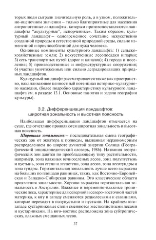36 37
В физической географии преобладают оба эти подхода, и со-
здано научное направление, изучающее ландшафты, получившее
название ландшафтоведения. Оно изучает как отдельные ланд-
шафты, так и отдельные элементы ландшафтов и взаимосвязи
между ними.
Учение о ландшафте разрабатывали многие ученые: Л.С. Берг,
Л.Г. Раменский, А.А. Григорьев, С.В. Колесников, А.Г. Исачен-
ко и др. Н.А. Солнцев подробно изучил состав и типы ландшаф-
тов, отдельные элементы и взаимосвязи между ними. Согласно
его учению, физико-географический ландшафт – это природный
комплекс, который состоит из взаимосвязанных компонентов.
Главные компоненты географического ландшафта: 1) рельеф
с образующими его горными породами; 2) почвы; 3) воды; 4) рас-
тительность и живые организмы (биота); 5) воздух. То есть, об-
разно говоря, ландшафт – это вертикальный срез географической
оболочки, включающий в себя лежащие друг на друге слои – ре-
льеф, почву, растительность с животным миром и находящийся
над ними воздух. Границей такого ландшафта в пространстве яв-
ляются формы рельефа.
Природные ландшафты на Земле почти везде несут следы
деятельности человека. Такие ландшафты в физической геогра-
фии называют антропогенными, а в социально-экономической
географии – культурными. На земном шаре практически не ос-
талось девственных ландшафтов, не измененных деятельностью
человека.
Один из главных объектов изучения географии культуры это
культурный ландшафт – изначально природный ландшафт, силь-
но преобразованный и видоизмененный людьми в соответствии
с их пространственными стереотипами переустройства окружаю-
щей среды, в котором наслоились историко-культурные и хозяй-
ственные сооружения и постройки, искусственные природные
сооружения и ландшафты, созданные многими человеческими
поколениями. По определению К. Солтера, «культурный ланд-
шафт – искусственный ландшафт, который человек создает, пре-
образуя природу, с тем чтобы обеспечить себя краткосрочными
запасами продовольствия, убежищем, одеждой и развлечения-
ми». Этот ландшафт включает в себя черты природной терри-
тории и материализованные в территории элементы культуры.
Культура в этом случае является фактором изменения, природная
среда – материальным субстратом, а культурный ландшафт – ре-
зультатом такого изменения.
Б.Б. Родоман (1980, с. 118) считает, что «культурными, в широ-
ком смысле слова, называются любые ландшафты, в создании ко-
торых люди сыграли значительную роль, а в узком, положитель-
но-оценочном значении – только благоприятные для населения
антропогенные ландшафты, которым противопоставляются лан-
дшафты “акультурные”, испорченные». Таким образом, куль-
турный ландшафт – одновременное сочетание искусственно
созданной природы и естественной природной среды, сильно из-
мененной и приспособленной для нужд человека.
Основные компоненты культурного ландшафта: 1) сельско-
хозяйственные земли; 2) искусственные лесопосадки и парки;
3) сеть транспортных путей (дорог и каналов); 4) города и посе-
ления; 5) производственные и инфраструктурные сооружения;
6) участки уничтоженных или сильно деградировавших природ-
ных ландшафтов.
Культурный ландшафт рассматривается также как пространст-
во, накапливающее ценностный потенциал историко-культурно-
го наследия, (более подробно характеристику культурного ланд-
шафта см. в разделе 13.1. Основные понятия и задачи географии
культуры).
3.2. Äèôôåðåíöèàöèÿ ëàíäøàôòîâ:
øèðîòíàÿ çîíàëüíîñòü è âûñîòíàÿ ïîÿñíîñòü
Наибольшая дифференциация ландшафтов отмечается на
суше, где отчетливо проявляются широтная зональность и высот-
ная поясность.
Широтная зональность – последовательная смена географи-
ческих зон от экватора к полюсам, вызванная неравномерным
распределением по широте лучистой энергии Солнца (Геогра-
фический энциклопедический словарь, 1986). Названия геогра-
фических зон даются по преобладающему типу растительности,
например, зона влажных вечнозеленых лесов, зона полупустынь
и пустынь, зона степи и лесостепи, зона лесов, зона лесотундры и
зона тундры. Горизонтальная зональность лучше всего выражена
на больших по площади равнинах, таких, как Восточно-Европей-
ская и Западно-Сибирская равнины. Это классические области
проявления зональности. Хорошо выражена горизонтальная зо-
нальность в Австралии. Влажные и переменно-влажные тропи-
ческие леса, характерные для северной и северо-восточной частей
материка, к югу и западу сменяются редколесьями и саваннами,
которые переходят в полупустыни и пустыни. На крайнем юго-
западе кустарниковые степи сменяются жестколистными лесами
и кустарниками. На юго-востоке расположена зона субтропиче-
ских, влажных смешанных лесов.
Copyright ОАО «ЦКБ «БИБКОМ» & ООО «Aгентство Kнига-Cервис»
 