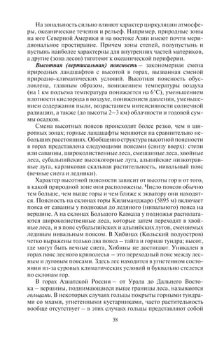 38
На зональность сильно влияют характер циркуляции атмосфе-
ры, океанические течения и рельеф. Например, природные зоны
на юге Северной Америки и на востоке Азии имеют почти мери-
диональное простирание. Причем зоны степей, полупустынь и
пустынь наиболее характерны для внутренних частей материков,
а другие (зона лесов) тяготеют к океанической периферии.
Высотная (вертикальная) поясность – закономерная смена
природных ландшафтов с высотой в горах, вызванная сменой
природно-климатических условий. Высотная поясность обус-
ловлена, главным образом, понижением температуры воздуха
(на 1 км подъема температура понижается на 6°C), уменьшением
плотности кислорода в воздухе, понижением давления, уменьше-
нием содержания пыли, возрастанием интенсивности солнечной
радиации, а также (до высоты 2–3 км) облачности и годовой сум-
мы осадков.
Смена высотных поясов происходит более резко, чем в ши-
ротных зонах; горные ландшафты меняются на сравнительно не-
больших расстояниях. Обобщенно структура высотной поясности
в горах представлена следующими поясами (снизу вверх): степи
или саванны, широколиственные леса, смешанные леса, хвойные
леса, субальпийские высокогорные луга, альпийские низкотрав-
ные луга, карликовая скальная растительность, нивальный пояс
(вечные снега и ледники).
Характер высотной поясности зависит от высоты гор и от того,
в какой природной зоне они расположены. Число поясов обычно
тем больше, чем выше горы и чем ближе к экватору они находят-
ся. Поясность на склонах горы Килиманджаро (5895 м) включает
пояса от саванны у подножья до ледяного (нивального) пояса на
вершине. А на склонах Большого Кавказа у подножья располага-
ются широколиственные леса, которые затем переходят в хвой-
ные леса, и в пояс субальпийских и альпийских лугов, сменяемых
ледяным нивальным поясом. В Хибинах (Кольский полуостров)
четко выражены только два пояса – тайга и горная тундра; высот,
где могут быть вечные снега, Хибины не достигают. Уникален в
горах пояс лесного криволесья – это переходный пояс между лес-
ным и луговым поясами. Здесь лес находится в угнетенном состо-
янии из-за суровых климатических условий и буквально стелется
по склонам гор.
В горах Азиатской России – от Урала до Дальнего Восто-
ка – вершины, поднимающиеся выше границы леса, называются
гольцами. В некоторых случаях гольцы покрыты горными тундра-
ми со мхами, угнетенными кустарниками, часто растительность
вообще отсутствует – в этих случаях гольцы представляют собой
самостоятельный высотный пояс; именно в этом значении упо-
требляется термин «гольцы». Летом гольцы освобождаются от
снега; вершины, покрытые снегом даже летом, называют бело-
горьями или белками. Таковы самые высокие вершины Саян
и Алтая.
В Андах и в горах Восточной Африки на высотах 3200–4500 м
между поясом криволесья и снеговой линией располагается пояс,
носящий название парамо, или парамос – это редкие деревья вы-
сотой 2–5 м и травяной покров, состоящий преимущественно из
сухолюбивых злаков.
Совершенно особый природный комплекс – пуна – распро-
странен в межгорных котловинах Анд на высоте 3500–4600 м
в пределах Перу, Боливии и Чили. Он представляет собой пус-
тынный тип растительности с подушковидными растениями, дер-
новинными злаками и редкими деревьями.
Во многих горных системах высотная поясность резко ас-
симетрична. Это связано с тем, что горы часто служат климато-
разделом, задерживают влагу, и по разные стороны от их гребня
доминирует разный климат. Например, западные склоны Ураль-
ских гор покрыты лесом, а восточные – лесостепью и степью.
Copyright ОАО «ЦКБ «БИБКОМ» & ООО «Aгентство Kнига-Cервис»
 