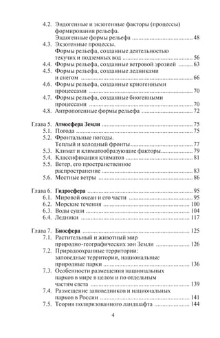 4 5
4.2. Эндогенные и экзогенные факторы (процессы)
формирования рельефа.
Эндогенные формы рельефа ...................................... 48
4.3. Экзогенные процессы.
Формы рельефа, созданные деятельностью
текучих и подземных вод ............................................ 56
4.4. Формы рельефа, созданные ветровой эрозией ......... 63
4.5. Формы рельефа, созданные ледниками
и снегом ...................................................................... 66
4.6. Формы рельефа, созданные криогенными
процессами ................................................................. 70
4.7. Формы рельефа, созданные биогенными
процессами ................................................................. 70
4.8. Антропогенные формы рельефа ................................ 72
Глава 5. Атмосфера Земли ......................................................... 75
5.1. Погода ......................................................................... 75
5.2. Фронтальные погоды.
Теплый и холодный фронты....................................... 77
5.3. Климат и климатообразующие факторы.................... 79
5.4. Классификация климатов .......................................... 81
5.5. Ветер, его пространственное
распространение ......................................................... 83
5.6. Местные ветры ........................................................... 86
Глава 6. Гидросфера .................................................................. 95
6.1. Мировой океан и его части ........................................ 95
6.2. Морские течения ...................................................... 100
6.3. Воды суши ................................................................. 104
6.4. Ледники .................................................................... 117
Глава 7. Биосфера ................................................................... 125
7.1. Растительный и животный мир
природно-географических зон Земли ..................... 126
7.2. Природоохранные территории:
заповедные территории, национальные
природные парки ...................................................... 136
7.3. Особенности размещения национальных
парков в мире в целом и по отдельным
частям света .............................................................. 139
7.4. Размещение заповедников и национальных
парков в России ........................................................ 141
7.5. Теория поляризованного ландшафта ...................... 144
ЧАСТЬ 3. ОСНОВЫ ОБЩЕЙ
СОЦИАЛЬНО-ЭКОНОМИЧЕСКОЙ ГЕОГРАФИИ
Глава 8. Политическая география ........................................... 151
8.1. Типы и формы государств ........................................ 151
8.2. Географические типы стран ..................................... 163
8.3. Столицы стран и их типы ......................................... 165
8.4. Политические границы и пограничные районы ..... 170
8.5. Территориальные споры,
претензии и конфликты............................................ 173
8.6. Федерализм и основные формы
объединения государств ........................................... 177
8.7. Международные и региональные
политические и экономические
организации и блоки ................................................ 183
Глава 9. География населения ................................................. 189
9.1. Человеческие расы ................................................... 189
9.2. Численность населения и особенности
его географического распределения ........................ 191
9.3. Естественное движение (воспроизводство)
и половозрастная структура населения ................... 196
9.4. Миграции населения ................................................ 200
9.5. Трудовые ресурсы и экономически активное
население. Уровень безработицы ............................ 202
9.6. Городское и сельское население.
Основные формы расселения людей ....................... 204
Глава 10. География городов ..................................................... 207
10.1. Урбанизация ............................................................. 207
10.2. Типологии и классификации городов ..................... 211
10.3. Крупнейшие города мира ......................................... 214
10.4. Городские агломерации и мегалополисы ................ 217
10.5. Города в системах расселения.
Правило Зипфа. Иерархия городов
и теория центральных мест ...................................... 220
10.6. Внутренняя морфология городов ............................ 223
Глава 11. Социальная география ............................................... 226
11.1. Качество жизни людей ............................................. 227
11.2. Социальная география России ................................ 233
11.3. География преступности,
медицинская география............................................ 236
Copyright ОАО «ЦКБ «БИБКОМ» & ООО «Aгентство Kнига-Cервис»
 