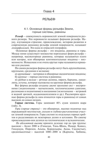 40 41
Ãëàâà 4
ÐÅËÜÅÔ
4.1. Îñíîâíûå ôîðìû ðåëüåôà Çåìëè,
ãîðíûå ñèñòåìû, ðàâíèíû
Рельеф – совокупность неровностей земной поверхности раз-
ного размера. Эти неровности называют формами рельефа. На-
уку, изучающую строение, происхождение, историю развития и
современную динамику рельефа земной поверхности, называют
геоморфологией. Это одна из отраслей географии.
Основные формы рельефа – это впадины, равнины и горы.
Между ними существует множество переходных форм рельефа –
например, высокогорные равнины, которые называются плато
или нагорье, или обширные континентальные впадины – низ-
менности. Невысокие и не очень крутые горы называются кряжа-
ми или увалами.
По своим размерам формы рельефа могут быть крупнейшими,
крупными, средними и мелкими:
а) крупнейшие – материки и обширные океанические впадины;
б) крупные – горные системы и равнины;
в) средние и мелкие – речные долины, овраги, барханы, лакко-
литы, уступы, которые наложены на крупные формы рельефа.
Все формы рельефа созданы двумя группами сил – внутрен-
ними (эндогенными – магматизмом, тектоническими сдвигами,
разломами и поднятиями) и внешними (экзогенными – ветровой
и водной эрозией, осадконакоплением и др.). Рассмотрим круп-
ные формы рельефа (к ним относятся горы и равнины) от самых
высоких до самых низких.
Горные системы. Горы занимают 40% суши земного шара
(табл. 3).
Горы (горные страны) – это обширные, высоко поднятые над
окружающей местностью, сильно и глубоко расчлененные участ-
ки земной поверхности. Горы состоят из отдельных горных хреб-
тов и разделяющих их межгорных долин и котловин. По своему
происхождению они делятся на тектонические и вулканические.
По абсолютной высоте принято деление гор на три группы:
высокие – более 2000 м (Гималаи, Тянь-Шань, Памир, Кавказ,
Гиндукуш, Пиренеи, Альпы, Кордильеры, Анды, Скалистые),
средневысотные – высотой 1000–2000 м (Карпаты, Хибины,
Скандинавские, Аппалачи) и низкие – до 1000 м (Средний Урал,
Арденны, Пеннинские горы).
Низкие горы обычно характеризуются округлыми вершинами,
пологими склонами и прорезающими их сравнительно широкими
речными долинами. Низкогорья и средний пояс гор располагаются
до высоты 1500 м и благоприятны для лечебно-оздоровительного
отдыха. Выше лечебные здравницы не строят, так как с высотой
падает плотность кислорода в воздухе и возможно обострение
заболеваний сердечно-сосудистой и дыхательной систем чело-
века. Для среднего пояса гор характерен и горнолыжный туризм,
поскольку на таких высотах человеку требуется немного времени
для высотной адаптации.
Таблица 3
Крупнейшие горные системы мира по частям света
Горные системы
и крупнейшие горные хребты
Высочайшие вершины с отметкой высоты, м
Австралия
Большой Водораздельный
хребет
Косцюшко, 2228
Азия
Гималаи Джомолунгма (Эверест), 8848; Канченджанга,
8586; Лхо-цзе, 8516; Макалу, 8485; Чо-Ойю,
8188; Джаулагири, 8167
Каракорум Чогори, 8611; Хидден-пик, 8068
Гиндукуш Тиричмир, 7690
Памир Конгур, 7719; Пик Исмаила Самани, 7495
Тянь-Шань Пик Чингис-Чокусу, 7439; Хан-Тенгри, 7010
Куньлунь Куньлунь, 7167
Кавказ Эльбрус, 5642; Дыхтау, 5203; Большой Арарат,
5165; Казбек, 5033
Эльбурс Демавенд, 5604
Загрос Дена, 5098
Сафед-Кох Сикарам, 4761
Алтайские Белуха, 4506
Антарктида
Трансантарктические горы Керкпатрик, 4530
Африка
Вирунга Вулкан Карисимби, 4507; Ньирагонго, 3462
Copyright ОАО «ЦКБ «БИБКОМ» & ООО «Aгентство Kнига-Cервис»
 
