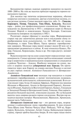 42 43
Горные системы
и крупнейшие горные хребты
Высочайшие вершины с отметкой высоты, м
Атлас Тубкаль, 4167
Абердейр Олдойнио-ла-Сатима, 4001
Драконовы горы Табана-Нтленьяна, 3482
Европа
Альпы Монблан, 4808; Дюфур, 4634; Норденд, 4609
Кордильера Бетика
(Сьерра-Невада)
Муласен, 3479
Пиренеи Пик Ането, 3404
Балканские (Рила) Мусала, 2925
Апеннины Корно Гранде, 2912
Динарские Альпы Озеро Крест, 2692
Западные Карпаты
(Татры)
Герлаховски-Штит, 2655; Рысы, 2499
Пинд Змоликас, 2637
Южные Карпаты
(Фэгэраш)
Молдовяну, 2544; Негойу, 2535
Скандинавские Гальхёпигген, 2469
Океания
Хребет Бисмарка Императора Вильгельма, 4509
Южные Альпы Кука, 3754
Северная Америка
Аляскинский хребет Мак-Кинли, 6194; Форакер, 5304
Поперечная Вулканическая
Сьерра
Орисаба, 5610; Попокатепетль, 5452
Сьерра-Невада Уитни, 4421
Скалистые Элберт, 4401; Робсон, 3954
Каскадные Рейнир, 4392
Маккензи Кили, 2972
Аппалачи Митчелл, 2037
Южная Америка
Анды Аконкагуа, 6962; Охос-дель-Саладо, 6880;
Тупунгато, 6800; Писсис, 6795; Уаскаран, 6768;
Серро-Бонете, 6759; Анкоума, 6550; Сахама,
6520; Ильимани, 6438; Коропуна, 6425;
Чимборасо, 6267
Большинство горных лыжных курортов находится на высоте
1000–2000 м. На этих же высотах проходят маршруты горного пе-
шеходного туризма.
Для высоких гор типичны остроконечные вершины, обычно
покрытые снегами и ледниками, крутые ступенчатые склоны, уз-
кие речные долины. Самые высокие горы (см. табл. 3) – Гималаи,
Каракорум, Памир, Гиндукуш, Тянь-Шань, Куньлунь. Высокие
горы – район для профессионального альпинизма. Первое вос-
хождение на Джомолунгму в 1953 г. совершили шерп из Непала
Тенцинг Норгей и новозеландец Эдмунд Хиллари. Советские
альпинисты покорили эту вершину в 1982 г.
Различают старые (древние) и молодые горы. Формирование
старых гор уже закончилось раньше или в последнюю эпоху го-
рообразования (или складчатости), т.е. 160–200 млн лет назад.
Например, в горах Тянь-Шаня, Урала процесс горообразова-
ния завершен. Молодые горы имеют возраст около 60 млн лет и
продолжают развиваться и сейчас. К ним относятся Кавказ, Па-
мир, Гималаи, Кордильеры, Анды и др. Эти горы растут, меняют
формы.
В расположении гор на суше существуют определенные зако-
номерности. Самые крупные горные хребты опоясывают земной
шар в широтном и меридиональном направлениях и смыкаются
в районе Чукотки – Аляски. Наиболее мощным по длине, вы-
соте и ширине является субширотный пояс Евразии. Он протя-
гивается через всю Европу до северо-востока России и состоит
из двух горных поясов: Альпийско-Гималайского и Центрально-
Азиатского.
Альпийско-Гималайский пояс молодых гор находится в стадии
активного горообразования, а значит тектонических подвижек,
вулканической деятельности, сейсмических изменений. В его со-
став входят горы Атлас (Северная Африка), Пиренеи (на границе
Испании и Франции), Альпы (в Центральной Европе), Апенни-
ны (в Италии), Карпаты (в Восточной Европе), Кавказ, Гиндукуш
и Западный Памир (в Центральной Азии), Гималаи. Они характе-
ризуются большой высотой, отвесными скалами. Из-за большой
высоты здесь широко развито горное оледенение. Внутри гор на-
ходятся высокие нагорья: Малоазиатское, Иранское, Армянское,
южная часть Тибетского.
Центрально-Азиатский пояс гор – это древние горы, возрож-
денные в кайнозойскую эпоху горообразования. К ним относят
Тянь-Шань (пик Чингис-Чокусу (быв. Победы), 7439 м), Кара-
корум, Куньлунь, Алтындаг, Алтай, Саяны, Байкальскую горную
страну, горные хребты бассейна Амура. В этих горах также много
Окончание табл. 3
Copyright ОАО «ЦКБ «БИБКОМ» & ООО «Aгентство Kнига-Cервис»
 