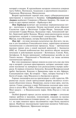 44 45
нагорий и впадин. К крупнейшим нагорьям относятся северная
часть Тибета, Патомское, Алданское; к крупнейшим впадинам –
Таримская, Ферганская, Минусинская.
Второй крупнейший горный пояс имеет субмеридиональное
простирание и находится в Америке. Субмеридиональный пояс
Америки окаймляет Северную и Южную Америку. Он также со-
стоит из двух горных поясов – Кордильер и Анд.
Пояс Кордильер включает две основные меридиональные вет-
ви – восточную и западную. Основу восточной ветви образуют
Скалистые горы и Восточная Сьерра-Мадре. Западную ветвь
составляют Сьерра-Невада, Каскадные горы, Аляскинский хре-
бет, Береговой хребет Канады. Между ними расположена полоса
внутренних нагорий и плоскогорий: плоскогорье Юкон, плато
Фрезер, плато Колорадо, нагорье Большой Бассейн.
Пояс Анд – это пояс молодых складчатых гор. Для него, так же,
как и для Альпийско-Гималайского пояса, характерны активные
тектонические и сейсмические процессы. Анды – протяженная
высокая горная цепь с самой высокой вершиной г. Аконкагуа
(6962 м). Главной особенностью Анд является обилие молодых
потухших и действующих вулканов – Котопакси, Сангай, Руис,
Антафалья. К Андам примыкают глубоководные желоба на дне
Тихого океана – Перуанский и Чилийский, где также активны
тектонические процессы.
Вне этих подвижных горных поясов на суше есть еще два типа
гор и нагорий с разным простиранием, которые занимают окра-
инное положение на материках или располагаются внутри мате-
риков. К первым относятся Аппалачи, Большой Водораздельный
хребет Австралии, Капские и Драконовы горы на юге Африки,
Скандинавские горы. Ко вторым – Урал, нагорья Ахаггар и Ти-
бести в Сахаре, горы Макдонелл в Австралии и другие.
Горные ландшафты всегда притягивают к себе туристов. Об-
рывистые скалы самой причудливой формы являются отлич-
ными объектами показа. Например, скалы в виде арок, мостов,
гротов. Самая длинная в мире Пейзажная скальная арка нахо-
дится в штате Юта, США, в Национальном парке арок, а скала
Мост-радуга – в Национальном парке Лейк-Пауэлл в том же
штате.
Особой формой горных систем является нагорье – сочетание
горных хребтов и массивов, плоскогорий, лежащих на высоко
поднятом общем цоколе (говоря проще, это – двухэтажные горы,
т.е. на горы нижнего яруса наслаиваются горы более высокого
яруса). Наиболее посещаемыми туристами являются Тибетское,
Армянское, Иранское, Эфиопское нагорья.
На дне Мирового океана расположены подводные горные сис-
темы, среди которых самыми протяженными являются Северо-
Атлантический хребет (протяженностью 8200 км), Восточно-Ти-
хоокеанское поднятие (7600 км), Южно-Атлантический хребет
(6500 км), Австрало-Антарктическое поднятие (5900 км), горы
Маркус-Некер (5800 км), Восточно-Индийский хребет (5000 км),
Гавайский хребет (5000 км), Аравийско-Индийский хребет (3700
км), Западно-Индийский хребет (3500 км), Африканско-Антарк-
тический хребет (3000 км).
Равнины: низменности, возвышенности, плато. Равнины – об-
ширные участки земной поверхности с малыми (до 200 м) ко-
лебаниями высот и незначительными уклонами (табл. 4). Они
занимают 60% материков. Равнины, лежащие на высоте ниже
200 м от уровня моря, носят название низменностей; лежащие на
высоте 200–500 м от уровня моря – возвышенностей; на высо-
те 500 м и выше – плато (плато выше 1000 м называется плоско-
горьем).
Среди низменностей выделяют отрицательные низменно-
сти, если они лежат ниже уровня Мирового океана. Класси-
ческим примером отрицательных низменностей является об-
ширная Прикаспийская, расположенная ниже уровня океана
на 28 м. По внешнему облику равнины могут быть плоскими,
волнистыми, холмистыми, ступенчатыми; по общему уклону
поверхности – горизонтальными, наклонными, выпуклыми,
вогнутыми.
При создании рекреационных зон сооружение здравниц часто
приурочивают к равнинному рельефу, поскольку строительство
на равнине дешевле, чем в горах.
Таблица 4
Крупнейшие равнины и низменности мира
по частям света
Равнины и низменности Местоположение
Австралия
Центральная низменность Восток материка вплоть до Большого
Водораздельного хребта
Азия
Месопотамская низменность
(Междуречье)
Ирак, Иран, Сирия
Кура-Араксинская низменность Азербайджан
Copyright ОАО «ЦКБ «БИБКОМ» & ООО «Aгентство Kнига-Cервис»
 