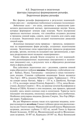48 49
4.2. Ýíäîãåííûå è ýêçîãåííûå
ôàêòîðû (ïðîöåññû) ôîðìèðîâàíèÿ ðåëüåôà.
Ýíäîãåííûå ôîðìû ðåëüåôà
Все формы рельефа формируются в результате взаимодей-
ствия двух сил – внутренних (эндогенных) и внешних (экзогенных).
Эндогенные силы – это силы, связанные с процессами (дви-
жением расплавленной магмы), протекающими внутри Земли,
которые формируют земную кору изнутри. Часто внутренние
процессы настолько сильны, что способны создавать разломы
и трещины земной коры, сдвиги, могут поднять или смять кору
в складки. Эндогенные силы создают тектонические движения
земной коры.
Экзогенные (внешние) силы природы – процессы, направлен-
ные на выравнивание форм рельефа, созданных эндогенными
силами. Экзогенные силы характеризуют процессы разрушения
рельефа, эрозии, поэтому их называют еще эрозионными, а про-
цесс разрушения носит название «выветривание».
Таким образом, рельеф Земли создается за счет взаимодей-
ствия разнонаправленных эндогенных (внутренних) и экзоген-
ных (внешних) сил, в результате чего и образуются различные
типы и формы рельефа.
Под действием эндогенных сил – разломов, сдвигов земной
коры образуются глубокие впадины. Например, глубочайшие озе-
ра – Байкал, Ньяса, Танганьика – находятся в зонах тектониче-
ских впадин. Самыми глубокими впадинами Земли являются
Эль-Гор (– 409 м, впадина Мёртвого моря), Турфанская (– 154 м
на северо-западе Китая), Афар (– 153 м, в Джибути), Каттара
(– 133 м, на северо-западе Египта), Карагиё (– 132 м, запад Казах-
стана), Долина Смерти (– 86 м, на границе штатов Калифорния и
Невада в США). Климат в этих впадинах, как правило, аридный
(сухой); здесь много соленых озер и солончаков. Туристы часто
посещают эти впадины, поскольку ландшафты здесь необычные.
Особенно популярны впадины Долина Смерти, Эль-Гор (Мёрт-
вое море), Турфанская.
На дне Мирового океана также есть крупные впадины, кото-
рые называются желобами. Самые глубокие среди них расположе-
ны на дне Тихого океана: Марианский желоб (вдоль Марианских
островов, достигает глубины 11 022 м), желоб Тонга (у берегов
Новой Зеландии, 10 882 м), Филиппинский желоб (у Филиппин-
ских островов, 10 497 м), Кермадек (10 047 м), Идзу-Бонинский
(к востоку от о. Хонсю; 9810 м), Курило-Камчатский (до 9717 м),
желоб Бугенвиля (в Меланезии; 9140 м), Чилийский (вдоль бере-
гов Чили, до 8180 м). В Индийском океане самым глубоким яв-
ляется Зондский (Яванский) желоб (проходит вдоль склонов Ан-
даманских, Никобарских и Больших Зондских островов; глубина
до 7229 м). На дне этих желобов водятся глубоководные предста-
вители морской флоры и фауны, увидеть которые можно только
используя батискаф.
Эндогенные силы формируют горный рельеф. Земная кора
не является целостной, она делится на отдельные крупные час-
ти, которые называются литосферными плитами. Литосферные
плиты неустойчивы, они движутся друг относительно друга,
могут сталкиваться друг с другом, вызывая процесс горообра-
зования. Например, геологи полагают, что образование Гима-
лаев – результат столкновения Индостанской и Евразийской
литосферных плит. С процессами горообразования и движения
плит связано явление сейсмичности. Сейсмичность – способ-
ность недр Земли (в целом или отдельных областей) порождать
очаги землетрясений.
На Земле ежегодно регистрируются сотни тысяч землетрясе-
ний, но лишь малая доля вызывает разрушения. Основные очаги
землетрясений концентрируются вокруг Тихого океана и близ его
берегов, образуя так называемое Тихоокеанское огненное коль-
цо, а также в горных системах Гималаев, Средней Азии и Среди-
земноморья. Землетрясения могут сопровождаться вулканичес-
кой деятельностью. Вулканизм связан с глубинными разломами,
рассекающими земную кору. По разломам, трещинам и жерлам
(узким каналам) расплавленная магма изливается на поверхность.
Излившаяся магма носит название лавы. Лавовые потоки могут
покрывать поверхность земли на многие километры. Если магма
поднимается по жерлу, то на поверхности часто образуются воз-
вышения – вулканы с воронкообразным расширением наверху,
называемым кратером1
.
Вулканы бывают действующими и потухшими. Всего в мире
насчитывается 661 действующий вулкан, в том числе 436 на-
1
Сильнейший вулканический взрыв произошел во время извержения вулкана
Санторин в Эгейском море, в 95 км к северу от Крита, около 1628 г. до н.э. Вто-
рой по мощности произошел 27 августа 1883 г. при извержении вулкана Кракатау
в Зондском проливе между островами Ява и Суматра, Индонезия. Вызванная им
приливная волна смыла 163 деревни, погибли 36 380 человек. Куски раскаленной
лавы выбрасывались в воздух на высоту 55 км, а унесенный ветром вулканический
пепел через 10 дней выпал за 5330 км от места извержения.
Copyright ОАО «ЦКБ «БИБКОМ» & ООО «Aгентство Kнига-Cервис»
 