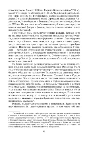 48 49
4.2. Ýíäîãåííûå è ýêçîãåííûå
ôàêòîðû (ïðîöåññû) ôîðìèðîâàíèÿ ðåëüåôà.
Ýíäîãåííûå ôîðìû ðåëüåôà
Все формы рельефа формируются в результате взаимодей-
ствия двух сил – внутренних (эндогенных) и внешних (экзогенных).
Эндогенные силы – это силы, связанные с процессами (дви-
жением расплавленной магмы), протекающими внутри Земли,
которые формируют земную кору изнутри. Часто внутренние
процессы настолько сильны, что способны создавать разломы
и трещины земной коры, сдвиги, могут поднять или смять кору
в складки. Эндогенные силы создают тектонические движения
земной коры.
Экзогенные (внешние) силы природы – процессы, направлен-
ные на выравнивание форм рельефа, созданных эндогенными
силами. Экзогенные силы характеризуют процессы разрушения
рельефа, эрозии, поэтому их называют еще эрозионными, а про-
цесс разрушения носит название «выветривание».
Таким образом, рельеф Земли создается за счет взаимодей-
ствия разнонаправленных эндогенных (внутренних) и экзоген-
ных (внешних) сил, в результате чего и образуются различные
типы и формы рельефа.
Под действием эндогенных сил – разломов, сдвигов земной
коры образуются глубокие впадины. Например, глубочайшие озе-
ра – Байкал, Ньяса, Танганьика – находятся в зонах тектониче-
ских впадин. Самыми глубокими впадинами Земли являются
Эль-Гор (– 409 м, впадина Мёртвого моря), Турфанская (– 154 м
на северо-западе Китая), Афар (– 153 м, в Джибути), Каттара
(– 133 м, на северо-западе Египта), Карагиё (– 132 м, запад Казах-
стана), Долина Смерти (– 86 м, на границе штатов Калифорния и
Невада в США). Климат в этих впадинах, как правило, аридный
(сухой); здесь много соленых озер и солончаков. Туристы часто
посещают эти впадины, поскольку ландшафты здесь необычные.
Особенно популярны впадины Долина Смерти, Эль-Гор (Мёрт-
вое море), Турфанская.
На дне Мирового океана также есть крупные впадины, кото-
рые называются желобами. Самые глубокие среди них расположе-
ны на дне Тихого океана: Марианский желоб (вдоль Марианских
островов, достигает глубины 11 022 м), желоб Тонга (у берегов
Новой Зеландии, 10 882 м), Филиппинский желоб (у Филиппин-
ских островов, 10 497 м), Кермадек (10 047 м), Идзу-Бонинский
(к востоку от о. Хонсю; 9810 м), Курило-Камчатский (до 9717 м),
желоб Бугенвиля (в Меланезии; 9140 м), Чилийский (вдоль бере-
гов Чили, до 8180 м). В Индийском океане самым глубоким яв-
ляется Зондский (Яванский) желоб (проходит вдоль склонов Ан-
даманских, Никобарских и Больших Зондских островов; глубина
до 7229 м). На дне этих желобов водятся глубоководные предста-
вители морской флоры и фауны, увидеть которые можно только
используя батискаф.
Эндогенные силы формируют горный рельеф. Земная кора
не является целостной, она делится на отдельные крупные час-
ти, которые называются литосферными плитами. Литосферные
плиты неустойчивы, они движутся друг относительно друга,
могут сталкиваться друг с другом, вызывая процесс горообра-
зования. Например, геологи полагают, что образование Гима-
лаев – результат столкновения Индостанской и Евразийской
литосферных плит. С процессами горообразования и движения
плит связано явление сейсмичности. Сейсмичность – способ-
ность недр Земли (в целом или отдельных областей) порождать
очаги землетрясений.
На Земле ежегодно регистрируются сотни тысяч землетрясе-
ний, но лишь малая доля вызывает разрушения. Основные очаги
землетрясений концентрируются вокруг Тихого океана и близ его
берегов, образуя так называемое Тихоокеанское огненное коль-
цо, а также в горных системах Гималаев, Средней Азии и Среди-
земноморья. Землетрясения могут сопровождаться вулканичес-
кой деятельностью. Вулканизм связан с глубинными разломами,
рассекающими земную кору. По разломам, трещинам и жерлам
(узким каналам) расплавленная магма изливается на поверхность.
Излившаяся магма носит название лавы. Лавовые потоки могут
покрывать поверхность земли на многие километры. Если магма
поднимается по жерлу, то на поверхности часто образуются воз-
вышения – вулканы с воронкообразным расширением наверху,
называемым кратером1
.
Вулканы бывают действующими и потухшими. Всего в мире
насчитывается 661 действующий вулкан, в том числе 436 на-
1
Сильнейший вулканический взрыв произошел во время извержения вулкана
Санторин в Эгейском море, в 95 км к северу от Крита, около 1628 г. до н.э. Вто-
рой по мощности произошел 27 августа 1883 г. при извержении вулкана Кракатау
в Зондском проливе между островами Ява и Суматра, Индонезия. Вызванная им
приливная волна смыла 163 деревни, погибли 36 380 человек. Куски раскаленной
лавы выбрасывались в воздух на высоту 55 км, а унесенный ветром вулканический
пепел через 10 дней выпал за 5330 км от места извержения.
Copyright ОАО «ЦКБ «БИБКОМ» & ООО «Aгентство Kнига-Cервис»
 