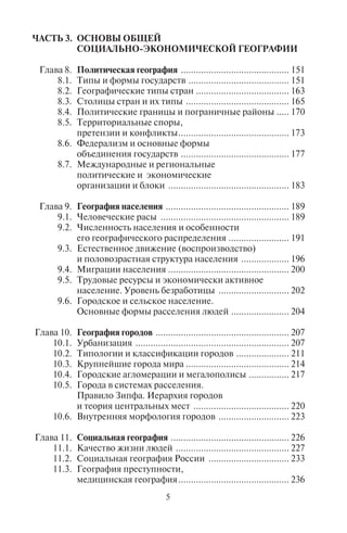4 5
4.2. Эндогенные и экзогенные факторы (процессы)
формирования рельефа.
Эндогенные формы рельефа ...................................... 48
4.3. Экзогенные процессы.
Формы рельефа, созданные деятельностью
текучих и подземных вод ............................................ 56
4.4. Формы рельефа, созданные ветровой эрозией ......... 63
4.5. Формы рельефа, созданные ледниками
и снегом ...................................................................... 66
4.6. Формы рельефа, созданные криогенными
процессами ................................................................. 70
4.7. Формы рельефа, созданные биогенными
процессами ................................................................. 70
4.8. Антропогенные формы рельефа ................................ 72
Глава 5. Атмосфера Земли ......................................................... 75
5.1. Погода ......................................................................... 75
5.2. Фронтальные погоды.
Теплый и холодный фронты....................................... 77
5.3. Климат и климатообразующие факторы.................... 79
5.4. Классификация климатов .......................................... 81
5.5. Ветер, его пространственное
распространение ......................................................... 83
5.6. Местные ветры ........................................................... 86
Глава 6. Гидросфера .................................................................. 95
6.1. Мировой океан и его части ........................................ 95
6.2. Морские течения ...................................................... 100
6.3. Воды суши ................................................................. 104
6.4. Ледники .................................................................... 117
Глава 7. Биосфера ................................................................... 125
7.1. Растительный и животный мир
природно-географических зон Земли ..................... 126
7.2. Природоохранные территории:
заповедные территории, национальные
природные парки ...................................................... 136
7.3. Особенности размещения национальных
парков в мире в целом и по отдельным
частям света .............................................................. 139
7.4. Размещение заповедников и национальных
парков в России ........................................................ 141
7.5. Теория поляризованного ландшафта ...................... 144
ЧАСТЬ 3. ОСНОВЫ ОБЩЕЙ
СОЦИАЛЬНО-ЭКОНОМИЧЕСКОЙ ГЕОГРАФИИ
Глава 8. Политическая география ........................................... 151
8.1. Типы и формы государств ........................................ 151
8.2. Географические типы стран ..................................... 163
8.3. Столицы стран и их типы ......................................... 165
8.4. Политические границы и пограничные районы ..... 170
8.5. Территориальные споры,
претензии и конфликты............................................ 173
8.6. Федерализм и основные формы
объединения государств ........................................... 177
8.7. Международные и региональные
политические и экономические
организации и блоки ................................................ 183
Глава 9. География населения ................................................. 189
9.1. Человеческие расы ................................................... 189
9.2. Численность населения и особенности
его географического распределения ........................ 191
9.3. Естественное движение (воспроизводство)
и половозрастная структура населения ................... 196
9.4. Миграции населения ................................................ 200
9.5. Трудовые ресурсы и экономически активное
население. Уровень безработицы ............................ 202
9.6. Городское и сельское население.
Основные формы расселения людей ....................... 204
Глава 10. География городов ..................................................... 207
10.1. Урбанизация ............................................................. 207
10.2. Типологии и классификации городов ..................... 211
10.3. Крупнейшие города мира ......................................... 214
10.4. Городские агломерации и мегалополисы ................ 217
10.5. Города в системах расселения.
Правило Зипфа. Иерархия городов
и теория центральных мест ...................................... 220
10.6. Внутренняя морфология городов ............................ 223
Глава 11. Социальная география ............................................... 226
11.1. Качество жизни людей ............................................. 227
11.2. Социальная география России ................................ 233
11.3. География преступности,
медицинская география............................................ 236
Copyright ОАО «ЦКБ «БИБКОМ» & ООО «Aгентство Kнига-Cервис»
 