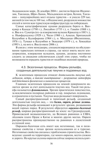 56 57
Андаманском море, 26 декабря 2004 г. достигло берегов Индоне-
зии, Таиланда, Шри-Ланки, Мальдивских остров, Кении, Танза-
нии – популярнейших мест отдыха туристов – и унесло 229 тыс.
жизней (в том числе 168 тыс. в Индонезии), разрушило множество
отелей и почти всю туристскую инфраструктуру на побережьях.
Самые катастрофические цунами разрушали берега о. Ван-
кувер в Канаде (1700 г.), Лиссабон (1755 г.), о. Гавайи (1868 г.),
о. Ява и о. Суматра (из-за извержения вулкана Кракатау в 1883 г.),
о. Ньюфаундленд (1929 г.), Чили (1960 г.), Аляски, Британской
Колумбии и Калифорнии (1964 г.), о. Минданао (Филиппины,
1976 г.), Тумако в Колумбии и Эквадоре (1979 г.), о. Хоккайдо
(1993 г.), на юге о. Ява (в июле 2006 г.).
В связи с этим менеджеры, специализирующиеся на обслужи-
вании туристских потоков в страны, где могут иметь место зем-
летрясения, извержения вулканов, цунами, должны постоянно
следить за сводками сейсмических служб этих стран, чтобы по
возможности оградить туристов от подобных явлений природы.
4.3. Ýêçîãåííûå ïðîöåññû. Ôîðìû ðåëüåôà,
ñîçäàííûå äåÿòåëüíîñòüþ òåêó÷èõ è ïîäçåìíûõ âîä
К экзогенным процессам относят деятельность текучих вод,
ледников, ветра, а также выветривание – разрушение литосферы
под действием физических и химических процессов.
Главным экзогенным процессом на земной поверхности яв-
ляется эрозия за счет деятельности текучих вод. Такой тип рель-
ефа называется флювиальным. Эрозия практически повсеместна,
за исключением полярных районов и гор, покрытых ледниками,
и ограничена в пустынях. Текучая вода размывает поверхность.
Самый распространенный и типичный рельеф, созданный
деятельностью текучих вод, – это балки, овраги, речные долины.
Эти формы рельефа возникают в результате эрозии, размывания
водой горных пород. В результате образуется овражно-балочный
рельеф, широко распространенный на земле: на Среднерусской,
Приволжской возвышенностях, на Великих равнинах в США,
лёссовом плато Ордос в Китае и многих других местах. Овраги
распространены преимущественно на равнинах в лесостепной
и степной зоне.
Овражно-балочная сеть имеет как негативные, так и пози-
тивные свойства с точки зрения использования ее в туризме.
Негативные свойства связаны с проблемами строительства. Воз-
ведение зданий на территории, где много оврагов, вести сложно
и дорого. Но крутые склоны оврагов сейчас широко используют-
ся при организации спортивных туристских маршрутов, кроссов
и даже горнолыжных трасс. Например, в Орловской области в
районе Мценска на овражно-балочной сети создан горнолыж-
ный центр. Он пользуется популярностью у туристов, в осо-
бенности у начинающих заниматься горнолыжным спортом. В
Дмитровском районе Московской области также организованы
горнолыжные трассы на склонах оврагов Клинско-Дмитровс-
кой гряды. Эти трассы пользуются высоким спросом у москви-
чей. Каждые выходные зимой сюда устремляются сотни горно-
лыжников.
Одновременно вода, размывая земную поверхность, выносит
рыхлый материал и аккумулирует его на низменных местах. Так
образуются аккумулятивные формы рельефа – конусы выноса в
балках и оврагах.
Типичной формой рельефа, созданной деятельностью текучих
вод, являются речные долины и дельты. Река, размывая дно, пони-
жает его уровень, и одновременно аккумулирует донные наносы.
С углублением русла образуются пойма и так называемые речные
террасы – площадки на склонах речных долин, ограниченные ус-
тупами.
Речные долины являются одним из основных элементов пей-
зажного разнообразия ландшафта. Вид с высокого берега реки
всегда притягивает взгляд. Поэтому множество прогулочных пе-
шеходных туристских троп прокладывается вдоль рек. Красивый
вид, близость к реке являются факторами выбора мест отдыха.
Недаром многие пансионаты или дома отдыха расположены на
речных берегах. На высоких берегах рек строили и культовые
здания – церкви, монастыри, усадебные комплексы – места ту-
ристского паломничества. Берега рек могут быть использованы и
в целях экстремального туризма в том случае, если это каньоны,
ущелья со скалистыми берегами.
Опасными явлениями для туризма в горных районах являются
селевые и оползневые процессы, образующие сели и оползни, селе-
вые и оползневые конусы выноса.
Большой разрушительной силой в горах обладают сели. Сель –
это грязекаменный поток в горах, содержащий в себе до 75% твер-
дого материала. Сели перемещают к подножиям гор огромное
количество обломочного материала: камней, гравия, гальки. С
селями связаны катастрофические разрушения населенных пун-
ктов, дорог, плотин, туристских баз и горнолыжных трасс. Часты
сели на Памире, в Таджикистане, Ферганской долине, Киргизии,
на Кавказе, в горах Юго-Восточной Азии, где выпадает много
осадков и образуются мощные грязекаменные потоки. В 2007 г.
Copyright ОАО «ЦКБ «БИБКОМ» & ООО «Aгентство Kнига-Cервис»
 