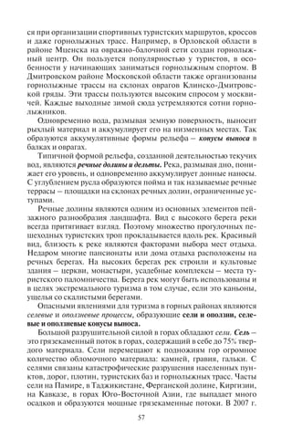 56 57
Андаманском море, 26 декабря 2004 г. достигло берегов Индоне-
зии, Таиланда, Шри-Ланки, Мальдивских остров, Кении, Танза-
нии – популярнейших мест отдыха туристов – и унесло 229 тыс.
жизней (в том числе 168 тыс. в Индонезии), разрушило множество
отелей и почти всю туристскую инфраструктуру на побережьях.
Самые катастрофические цунами разрушали берега о. Ван-
кувер в Канаде (1700 г.), Лиссабон (1755 г.), о. Гавайи (1868 г.),
о. Ява и о. Суматра (из-за извержения вулкана Кракатау в 1883 г.),
о. Ньюфаундленд (1929 г.), Чили (1960 г.), Аляски, Британской
Колумбии и Калифорнии (1964 г.), о. Минданао (Филиппины,
1976 г.), Тумако в Колумбии и Эквадоре (1979 г.), о. Хоккайдо
(1993 г.), на юге о. Ява (в июле 2006 г.).
В связи с этим менеджеры, специализирующиеся на обслужи-
вании туристских потоков в страны, где могут иметь место зем-
летрясения, извержения вулканов, цунами, должны постоянно
следить за сводками сейсмических служб этих стран, чтобы по
возможности оградить туристов от подобных явлений природы.
4.3. Ýêçîãåííûå ïðîöåññû. Ôîðìû ðåëüåôà,
ñîçäàííûå äåÿòåëüíîñòüþ òåêó÷èõ è ïîäçåìíûõ âîä
К экзогенным процессам относят деятельность текучих вод,
ледников, ветра, а также выветривание – разрушение литосферы
под действием физических и химических процессов.
Главным экзогенным процессом на земной поверхности яв-
ляется эрозия за счет деятельности текучих вод. Такой тип рель-
ефа называется флювиальным. Эрозия практически повсеместна,
за исключением полярных районов и гор, покрытых ледниками,
и ограничена в пустынях. Текучая вода размывает поверхность.
Самый распространенный и типичный рельеф, созданный
деятельностью текучих вод, – это балки, овраги, речные долины.
Эти формы рельефа возникают в результате эрозии, размывания
водой горных пород. В результате образуется овражно-балочный
рельеф, широко распространенный на земле: на Среднерусской,
Приволжской возвышенностях, на Великих равнинах в США,
лёссовом плато Ордос в Китае и многих других местах. Овраги
распространены преимущественно на равнинах в лесостепной
и степной зоне.
Овражно-балочная сеть имеет как негативные, так и пози-
тивные свойства с точки зрения использования ее в туризме.
Негативные свойства связаны с проблемами строительства. Воз-
ведение зданий на территории, где много оврагов, вести сложно
и дорого. Но крутые склоны оврагов сейчас широко используют-
ся при организации спортивных туристских маршрутов, кроссов
и даже горнолыжных трасс. Например, в Орловской области в
районе Мценска на овражно-балочной сети создан горнолыж-
ный центр. Он пользуется популярностью у туристов, в осо-
бенности у начинающих заниматься горнолыжным спортом. В
Дмитровском районе Московской области также организованы
горнолыжные трассы на склонах оврагов Клинско-Дмитровс-
кой гряды. Эти трассы пользуются высоким спросом у москви-
чей. Каждые выходные зимой сюда устремляются сотни горно-
лыжников.
Одновременно вода, размывая земную поверхность, выносит
рыхлый материал и аккумулирует его на низменных местах. Так
образуются аккумулятивные формы рельефа – конусы выноса в
балках и оврагах.
Типичной формой рельефа, созданной деятельностью текучих
вод, являются речные долины и дельты. Река, размывая дно, пони-
жает его уровень, и одновременно аккумулирует донные наносы.
С углублением русла образуются пойма и так называемые речные
террасы – площадки на склонах речных долин, ограниченные ус-
тупами.
Речные долины являются одним из основных элементов пей-
зажного разнообразия ландшафта. Вид с высокого берега реки
всегда притягивает взгляд. Поэтому множество прогулочных пе-
шеходных туристских троп прокладывается вдоль рек. Красивый
вид, близость к реке являются факторами выбора мест отдыха.
Недаром многие пансионаты или дома отдыха расположены на
речных берегах. На высоких берегах рек строили и культовые
здания – церкви, монастыри, усадебные комплексы – места ту-
ристского паломничества. Берега рек могут быть использованы и
в целях экстремального туризма в том случае, если это каньоны,
ущелья со скалистыми берегами.
Опасными явлениями для туризма в горных районах являются
селевые и оползневые процессы, образующие сели и оползни, селе-
вые и оползневые конусы выноса.
Большой разрушительной силой в горах обладают сели. Сель –
это грязекаменный поток в горах, содержащий в себе до 75% твер-
дого материала. Сели перемещают к подножиям гор огромное
количество обломочного материала: камней, гравия, гальки. С
селями связаны катастрофические разрушения населенных пун-
ктов, дорог, плотин, туристских баз и горнолыжных трасс. Часты
сели на Памире, в Таджикистане, Ферганской долине, Киргизии,
на Кавказе, в горах Юго-Восточной Азии, где выпадает много
осадков и образуются мощные грязекаменные потоки. В 2007 г.
Copyright ОАО «ЦКБ «БИБКОМ» & ООО «Aгентство Kнига-Cервис»
 