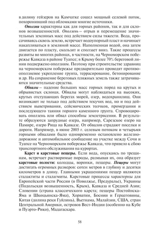 58 59
в долину гейзеров на Камчатке сошел мощный селевой поток,
похоронивший под обломками многие источники.
Оползни характерны как для горных районов, так и для скло-
нов возвышенностей. Оползень – отрыв и перемещение значи-
тельных земляных масс под действием силы тяжести. Вода, про-
сачиваясь сквозь землю, встречает водоупорный пласт и начинает
накапливаться в земляной массе. Наполненная водой, она затем
двигается по пласту, скользит и сползает вниз. Такие процессы
развиты во многих районах, в частности, на Черноморском побе-
режье Кавказа в районе Туапсе; в Крыму более 70% береговой ли-
нии подвержено оползням. Поэтому при строительстве здравниц
на черноморском побережье предварительно проводят противо-
оползневое укрепление грунта, террасирование, бетонирование
и др. На сохранение береговых пляжных земель также затрачива-
ются значительные средства.
Обвалы – падение больших масс горных пород на крутых и
обрывистых склонах. Обвалы могут наблюдаться на высоких,
крутых отступающих берегах морей, озер, водохранилищ. Они
возникают не только под действием текучих вод, но и под дей-
ствием выветривания, сейсмических толчков, промерзания и
последующего таяния горного каменного грунта. Спровоциро-
вать оползень или обвал способны землетрясения. В результа-
те образуются запрудные озера, например, Сарезское озеро на
Памире, озеро Рица на Кавказе. От обвалов страдают поселки и
дороги. Например, в июне 2005 г. селевым потоком и четырьмя
горными обвалами было одновременно остановлено железно-
дорожное и автомобильное сообщение на участке между Сочи и
Туапсе на Черноморском побережье Кавказа, что привело к сбою
транспортного обслуживания на курортах.
Карст и карстовые пещеры. Если вода, опускаясь по трещи-
нам, встречает растворимые породы, размывая их, она образует
карстовые полости: колодцы, воронки, пещеры. Пещеры могут
достигать огромных размеров: сотен метров в глубину и десятки
километров в длину. Главными украшениями пещер являются
сталактиты и сталагмиты. Карстовые процессы характерны для
Европейской части России (в Поволжье, Предуралье), Украины
(Подольская возвышенность, Крым), Кавказа и Средней Азии;
Словении (страна классического карста; пещеры Постойнска-
Яма и Шкоцьянска-Яма), Хорватии, Боснии и Герцеговины,
Китая (долина реки Гуйлинь), Вьетнама, Малайзии, США, стран
Центральной Америки, островов Вест-Индии (особенно на Кубе
и Пуэрто-Рико), Мадагаскара.
Наиболее протяженной пещерой мира является Мамонтова
(71 км), расположенная на западном склоне Аппалачей (в шта-
те Кентукки). Она входит в систему взаимосвязанных пещер,
имеющих сложную систему лабиринтов общей протяженно-
стью 579 км. Помимо Мамонтовой пещеры к ней относятся пе-
щеры Кристалл, Флинт-Ридж, Грейт Оникс, Колоссаль, Прок-
тор, Роппел. В Европе наиболее протяженная пещера Хёльлох
(184 км) находится в Швейцарии; в западной части Украины,
на Подольской возвышенности расположена самая длинная пе-
щера в гипсах – Оптимистическая (214 км). В Тернопольской
области простирается Озерная пещера (105 км), а в Черновиц-
кой – Золушка (76 км). Самая длинная пещера в Юго-Восточ-
ной Азии – Гунонг-Мулу (на о. Калимантан, Малайзия), в Венг-
рии – Барадла (22 км). Глубочайшими пещерами мира являются
Воронья (2140 м, Абхазия), Гуфр-Мирольда Люсьен-Буклье
(1733 м, Франция), Крубера (1710 м, Грузия), Лампрехтсофен-
Ферлорен-Вегшахт (1632 м, Австрия), Жан-Бернар (1602 м, Са-
войские Альпы во Франции), Торка-дель-Серро (1589 м, Испа-
ния), В. Пантюхина (1508 м, Грузия), Нежная (1370 м, Абхазия),
Пьер-Сен-Мартен (1342 м) и Сима-де-лос-Пуэртос (1338 м)
в Пиренеях.
Пещеры являются объектами спелеотуризма. Многие пещеры
мира стали чрезвычайно популярными, ежегодно их посещают
десятки тысяч туристов. Наиболее посещаемые среди них: Пос-
тойнска-Яма (или Адельсберг; длина 19,5 км) в Словении, Но-
воафонская (3 км) в Абхазии, Красная (Кизил-Коба; 17,6 км) в
Крыму, Мацоха (138 м) с подземными озерами в Чехии, Капова
пещера в Башкирии и ледяная Кунгурская в Пермской области
(Урал), ледяная Айсризенвельт (42 км) и Дахштайн (57 км) в Ав-
стрии, Карлсбадские (штат Нью-Мексико, США). В эпоху неоли-
та пещеры часто использовались людьми как жилища, о чем сви-
детельствуют орудия труда, найденные там, а также наскальные
рисунки и росписи. Например, в пещере Ласко (Южная Франция)
находятся уникальные настенные росписи, датируемые XV тыся-
челетием до н. э. Наскальные рисунки, сделанные первобытными
людьми, есть в пещере Альтамира (на севере Испании); Канго и
Оудсхорие, Сидвала, Эхо (ЮАР).
Формы береговой линии. Особый тип представляют береговые
формы рельефа. Берег моря – это узкая полоса вдоль береговой
линии, в которой осуществляется взаимодействие между сушей
и морем. Характер берега в туризме играет чрезвычайно важную
роль, особенно в развитии лечебно-оздоровительного отдыха.
Различают абразионные и аккумулятивные формы берега.
Copyright ОАО «ЦКБ «БИБКОМ» & ООО «Aгентство Kнига-Cервис»
 