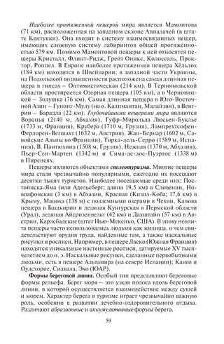 58 59
в долину гейзеров на Камчатке сошел мощный селевой поток,
похоронивший под обломками многие источники.
Оползни характерны как для горных районов, так и для скло-
нов возвышенностей. Оползень – отрыв и перемещение значи-
тельных земляных масс под действием силы тяжести. Вода, про-
сачиваясь сквозь землю, встречает водоупорный пласт и начинает
накапливаться в земляной массе. Наполненная водой, она затем
двигается по пласту, скользит и сползает вниз. Такие процессы
развиты во многих районах, в частности, на Черноморском побе-
режье Кавказа в районе Туапсе; в Крыму более 70% береговой ли-
нии подвержено оползням. Поэтому при строительстве здравниц
на черноморском побережье предварительно проводят противо-
оползневое укрепление грунта, террасирование, бетонирование
и др. На сохранение береговых пляжных земель также затрачива-
ются значительные средства.
Обвалы – падение больших масс горных пород на крутых и
обрывистых склонах. Обвалы могут наблюдаться на высоких,
крутых отступающих берегах морей, озер, водохранилищ. Они
возникают не только под действием текучих вод, но и под дей-
ствием выветривания, сейсмических толчков, промерзания и
последующего таяния горного каменного грунта. Спровоциро-
вать оползень или обвал способны землетрясения. В результа-
те образуются запрудные озера, например, Сарезское озеро на
Памире, озеро Рица на Кавказе. От обвалов страдают поселки и
дороги. Например, в июне 2005 г. селевым потоком и четырьмя
горными обвалами было одновременно остановлено железно-
дорожное и автомобильное сообщение на участке между Сочи и
Туапсе на Черноморском побережье Кавказа, что привело к сбою
транспортного обслуживания на курортах.
Карст и карстовые пещеры. Если вода, опускаясь по трещи-
нам, встречает растворимые породы, размывая их, она образует
карстовые полости: колодцы, воронки, пещеры. Пещеры могут
достигать огромных размеров: сотен метров в глубину и десятки
километров в длину. Главными украшениями пещер являются
сталактиты и сталагмиты. Карстовые процессы характерны для
Европейской части России (в Поволжье, Предуралье), Украины
(Подольская возвышенность, Крым), Кавказа и Средней Азии;
Словении (страна классического карста; пещеры Постойнска-
Яма и Шкоцьянска-Яма), Хорватии, Боснии и Герцеговины,
Китая (долина реки Гуйлинь), Вьетнама, Малайзии, США, стран
Центральной Америки, островов Вест-Индии (особенно на Кубе
и Пуэрто-Рико), Мадагаскара.
Наиболее протяженной пещерой мира является Мамонтова
(71 км), расположенная на западном склоне Аппалачей (в шта-
те Кентукки). Она входит в систему взаимосвязанных пещер,
имеющих сложную систему лабиринтов общей протяженно-
стью 579 км. Помимо Мамонтовой пещеры к ней относятся пе-
щеры Кристалл, Флинт-Ридж, Грейт Оникс, Колоссаль, Прок-
тор, Роппел. В Европе наиболее протяженная пещера Хёльлох
(184 км) находится в Швейцарии; в западной части Украины,
на Подольской возвышенности расположена самая длинная пе-
щера в гипсах – Оптимистическая (214 км). В Тернопольской
области простирается Озерная пещера (105 км), а в Черновиц-
кой – Золушка (76 км). Самая длинная пещера в Юго-Восточ-
ной Азии – Гунонг-Мулу (на о. Калимантан, Малайзия), в Венг-
рии – Барадла (22 км). Глубочайшими пещерами мира являются
Воронья (2140 м, Абхазия), Гуфр-Мирольда Люсьен-Буклье
(1733 м, Франция), Крубера (1710 м, Грузия), Лампрехтсофен-
Ферлорен-Вегшахт (1632 м, Австрия), Жан-Бернар (1602 м, Са-
войские Альпы во Франции), Торка-дель-Серро (1589 м, Испа-
ния), В. Пантюхина (1508 м, Грузия), Нежная (1370 м, Абхазия),
Пьер-Сен-Мартен (1342 м) и Сима-де-лос-Пуэртос (1338 м)
в Пиренеях.
Пещеры являются объектами спелеотуризма. Многие пещеры
мира стали чрезвычайно популярными, ежегодно их посещают
десятки тысяч туристов. Наиболее посещаемые среди них: Пос-
тойнска-Яма (или Адельсберг; длина 19,5 км) в Словении, Но-
воафонская (3 км) в Абхазии, Красная (Кизил-Коба; 17,6 км) в
Крыму, Мацоха (138 м) с подземными озерами в Чехии, Капова
пещера в Башкирии и ледяная Кунгурская в Пермской области
(Урал), ледяная Айсризенвельт (42 км) и Дахштайн (57 км) в Ав-
стрии, Карлсбадские (штат Нью-Мексико, США). В эпоху неоли-
та пещеры часто использовались людьми как жилища, о чем сви-
детельствуют орудия труда, найденные там, а также наскальные
рисунки и росписи. Например, в пещере Ласко (Южная Франция)
находятся уникальные настенные росписи, датируемые XV тыся-
челетием до н. э. Наскальные рисунки, сделанные первобытными
людьми, есть в пещере Альтамира (на севере Испании); Канго и
Оудсхорие, Сидвала, Эхо (ЮАР).
Формы береговой линии. Особый тип представляют береговые
формы рельефа. Берег моря – это узкая полоса вдоль береговой
линии, в которой осуществляется взаимодействие между сушей
и морем. Характер берега в туризме играет чрезвычайно важную
роль, особенно в развитии лечебно-оздоровительного отдыха.
Различают абразионные и аккумулятивные формы берега.
Copyright ОАО «ЦКБ «БИБКОМ» & ООО «Aгентство Kнига-Cервис»
 