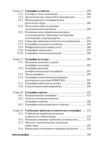 7
Глава 12. География хозяйства .................................................. 239
12.1. Сектора и типы экономики ...................................... 240
12.2. Экономические циклы Н.Д. Кондратьева .............. 243
12.3. Международное географическое
разделение труда ....................................................... 246
12.4. Типологии стран по уровню
экономического развития ........................................ 249
12.5. Основные виды природных ресурсов
и их размещение. Основные экспортеры
и импортеры энергоресурсов.................................... 251
12.6. Структура промышленности и ее размещение ....... 254
12.7. География сельского хозяйства ............................... 258
12.8. Инфраструктура и сфера услуг ................................ 266
12.9. География транспорта .............................................. 270
12.10. География телекоммуникаций ................................ 280
Глава 13. География культуры .................................................. 284
13.1. Основные понятия и задачи
географии культуры .................................................. 285
13.2. География религий
(конфессиональная география) ............................... 287
13.3. Этногеография .......................................................... 294
13.4. География памятников всемирного
культурного наследия ЮНЕСКО ............................ 297
13.5. География объектов культуры ................................. 306
13.6. Геокультурное районирование ................................ 320
Глава 14. География туризма ..................................................... 323
14.1. Рекреационная география ....................................... 323
14.2. Задачи и основные понятия
географии туризма .................................................... 326
14.3. География международного туризма ....................... 329
Глава 15. Глобальные проблемы человечества и география ...... 332
15.1. Глобальные проблемы развития
и процессы глобализации ........................................ 332
15.2. Основные мировые проблемы человечества ........... 335
15.3. Эколого-экономическая типология
стран мира ................................................................. 336
15.4. Концепция устойчивого мирового развития .......... 338
Библиография ............................................................................. 340
ÂÂÅÄÅÍÈÅ
География занимает особое место среди комплекса естествен-
нонаучных дисциплин, изучаемых в туристском менеджменте.
Она является одним из основных общеобразовательных предме-
тов, на базе которых строится изучение специальных дисциплин,
представленных в образовательных программах туристских вузов.
География – основа для понимания закономерностей размеще-
ния основных видов туризма, так как формирование туристского
продукта, организация мест отдыха, планирование развития ту-
ристской отрасли всегда опираются на знание региональных осо-
бенностей территорий.
География – это первая ступень географического образования
профессионалов в сфере туризма и рекреации. Она тесно связана
с дисциплинами «Рекреационное ресурсоведение» и «Туристское
страноведение».
Для решения современных проблем международного и оте-
чественного туризма требуются новые подходы в области турист-
ского образования.
Учебник разработан на основе учебной программы дисципли-
ны «География», изучаемой студентами, обучающимися по спе-
циальностям «Менеджмент организации» и «Туризм», и нацелен
на их профессиональную ориентацию. Структура учебника в объ-
еме, необходимом для менеджеров туризма, охватывает основные
разделы географической науки – физическую и социально-эко-
номическую географию, а также включает такие темы, как «Ис-
пользование в туризме географических карт и планов», «Основы
географии культуры».
В книге рассмотрены основные понятия географии, ее пред-
мет, цель и задачи, показана иерархическая связь географической
науки с отдельными научными направлениями – рекреационной
географией и туристским страноведением. Особое внимание уде-
Copyright ОАО «ЦКБ «БИБКОМ» & ООО «Aгентство Kнига-Cервис»
 