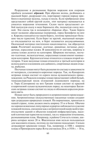 60 61
Разрушение и размывание берегов морским или озерным
прибоем называют абразией. При абразии волны, разбиваясь о
высокий берег, разрушают его, перетирают горную породу при-
боем в окатанные валуны, гальку и песок. Если прибрежная зона
представляет собой крутой склон, этот материал вымывается и
уносится морскими течениями. Склон часто представляет со-
бой выпуклую скалу в виде бараньего лба, подмытую снизу вол-
ной. Эти скалы так и называются «бараньи лбы». Такие берега
носят название абразионных (например, город Бонифачо на юге
о. Корсика находится на таком берегу, поэтому привлекает боль-
шое число туристов). Если берег не крутой, окатанный матери-
ал откладывается на нем, и берег называется аккумулятивным.
Окатанный материал постепенно накапливается, так образуется
пляж. Различают валунные, галечные, гравийные, песчаные, раку-
шечные, коралловые пляжи. В зависимости от состава, ширины и
длины пляжи делятся на категории. Широкие песчаные, песча-
но-галечные, мелкогалечные, коралловые пляжи имеют наивыс-
шую категорию. Крупногалечные относятся к пляжам второй ка-
тегории. Узкие валунные пляжи относятся к третьей категории и
используются в основном для дайвинга, спортивных видов отды-
ха, рыбалки.
Песчаные пляжи могут быть разными по составу в зависимости
от материала, слагающего коренные породы. Так, на Канарских
островах пляжи состоят из серого песка вулканического проис-
хождения; на Рижском взморье пляжи представляют собой белый,
тонкодисперсный песок отложений ледникового периода; на
о. Тира (Санторини) на юге Греции пляжи состоят из красной
и коричневой гальки вулканических пород; на некоторых Багам-
ских островах пляжи состоят из песка и обломков кораллов розо-
вого цвета.
Пляжи могут быть природного и антропогенного происхожде-
ния. Антропогенные (искусственные) насыпные пляжи создают
при деградации природных пляжей. По нормативам, принятым в
нашей стране, пляж должен иметь ширину 35 м и более. Обычно
на хорошо освоенных популярных курортах наблюдается сужение
пляжнойполосы,связанноекаксантропогеннойнагрузкой(стро-
ительством зданий и объектов пляжной инфраструктуры, высо-
кой плотностью туристов на пляже), так и с морскими течениями,
размывающими пляж. Например, в районе Сочи есть пляжи, ши-
рина которых менее 20 м. Фактически ими нельзя пользоваться
для массового отдыха, поэтому их постоянно подсыпают. Сильно
деградируют крымские пляжи. Так, например, в 1886 г. ширина
пляжа в Приморском парке Ялты составляла 28 м, в 1934 г. – 18 м,
а в 1959 г. – всего 15 м. Катастрофическое уменьшение ширины
пляжей удалось приостановить только техногенным вмешатель-
ством. Искусственная подсыпка пляжей используется повсемест-
но в приморских странах в местах массового отдыха.
Наиболее посещаемые туристами морские пляжи находятся
в субтропическом, тропическом и субэкваториальном поясах.
К крупнейшим районам пляжного отдыха относятся морские
курорты Средиземноморья (побережья Испании, юга Фран-
ции, Италии, Греции, юга Турции, Кипра, Туниса), Черноморья
(курорты Болгарии, Румынии, Украины, Крыма, Кавказского
побережья России, Абхазии и Грузии), штатов Гоа и Керала (Ин-
дия), о. Шри-Ланка, Таиланда, Вьетнама, о. Бали (Индонезия),
Филиппин, юга и востока Китая (о.Хайнань, Циндао, Далянь),
многих островов Океании (Таити, Гавайи), Тихоокеанского по-
бережья Мексики (Акапулько), Карибского моря (Ямайка, Куба,
Доминиканская Республика, Гваделупа, Мартиника, Барбадос,
Нидерландские Антильские острова, побережье Мексики), полу-
острова Флорида, Атлантического побережья Бразилии и Арген-
тины, побережья Индийского океана в ЮАР, Танзании, Кении,
Сейшельских островов, Маврикия и др.
Наиболее чистым с экологической точки зрения морским
пляжам с 1987 г. присваивается так называемый «голубой флаг».
В 1987 г. он был присвоен 244 пляжам и 208 яхтенным гаваням;
в 2006 г. его получили 3200 пляжей мира. Для определения каче-
ства пляжей проводится оценка качества воды, безопасности для
купающихся и уровня обустройства пляжа рекреационной инф-
раструктурой (http://www.blueflag.org/). Наибольшее количество
голубых флагов в 2006 г. присвоено: в Испании – 480 пляжам,
в Греции – 411, во Франции – 269, в Италии – 216, в Порту-
галии – 207, в Дании – 211, в Турции – 192, в Хорватии – 103,
в Великобритании – 85, в Ирландии – 81, на Кипре – 49, в Шве-
ции – 45, в Нидерландах – 40, в Германии – 39, в ЮАР – 20,
в Черногории – 15, в Болгарии – 11, а также на островах Кариб-
ского бассейна (Багамских, Доминиканской Республике, на Пу-
эрто-Рико, Ямайке).
Во многих странах действуют пляжи для натуристов (напри-
мер, Тамбаба в Бразилии, Пуэнт-Тарар на о. Гваделупа; множе-
ство пляжей в Австралии, Франции, Великобритании, Италии,
Испании (в том числе на о. Ивиса), Португалии, Хорватии (на ос-
тровах Црес и Крк), во Франции, в Греции (на о. Крит и о. Кос),
на полуострове Флорида в США, на о. Мальта) и геев (например,
на о. Миконос, Ситжес в Каталонии, в Симеизе в Крыму, близ
Венеции и в Римини).
Copyright ОАО «ЦКБ «БИБКОМ» & ООО «Aгентство Kнига-Cервис»
 