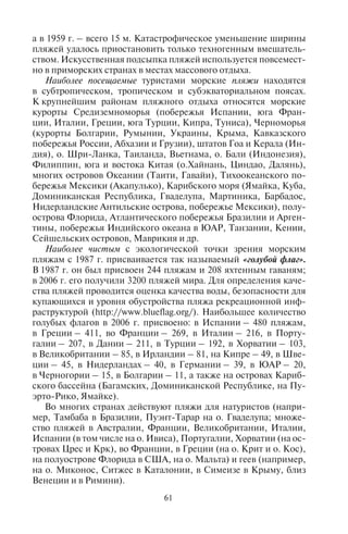 60 61
Разрушение и размывание берегов морским или озерным
прибоем называют абразией. При абразии волны, разбиваясь о
высокий берег, разрушают его, перетирают горную породу при-
боем в окатанные валуны, гальку и песок. Если прибрежная зона
представляет собой крутой склон, этот материал вымывается и
уносится морскими течениями. Склон часто представляет со-
бой выпуклую скалу в виде бараньего лба, подмытую снизу вол-
ной. Эти скалы так и называются «бараньи лбы». Такие берега
носят название абразионных (например, город Бонифачо на юге
о. Корсика находится на таком берегу, поэтому привлекает боль-
шое число туристов). Если берег не крутой, окатанный матери-
ал откладывается на нем, и берег называется аккумулятивным.
Окатанный материал постепенно накапливается, так образуется
пляж. Различают валунные, галечные, гравийные, песчаные, раку-
шечные, коралловые пляжи. В зависимости от состава, ширины и
длины пляжи делятся на категории. Широкие песчаные, песча-
но-галечные, мелкогалечные, коралловые пляжи имеют наивыс-
шую категорию. Крупногалечные относятся к пляжам второй ка-
тегории. Узкие валунные пляжи относятся к третьей категории и
используются в основном для дайвинга, спортивных видов отды-
ха, рыбалки.
Песчаные пляжи могут быть разными по составу в зависимости
от материала, слагающего коренные породы. Так, на Канарских
островах пляжи состоят из серого песка вулканического проис-
хождения; на Рижском взморье пляжи представляют собой белый,
тонкодисперсный песок отложений ледникового периода; на
о. Тира (Санторини) на юге Греции пляжи состоят из красной
и коричневой гальки вулканических пород; на некоторых Багам-
ских островах пляжи состоят из песка и обломков кораллов розо-
вого цвета.
Пляжи могут быть природного и антропогенного происхожде-
ния. Антропогенные (искусственные) насыпные пляжи создают
при деградации природных пляжей. По нормативам, принятым в
нашей стране, пляж должен иметь ширину 35 м и более. Обычно
на хорошо освоенных популярных курортах наблюдается сужение
пляжнойполосы,связанноекаксантропогеннойнагрузкой(стро-
ительством зданий и объектов пляжной инфраструктуры, высо-
кой плотностью туристов на пляже), так и с морскими течениями,
размывающими пляж. Например, в районе Сочи есть пляжи, ши-
рина которых менее 20 м. Фактически ими нельзя пользоваться
для массового отдыха, поэтому их постоянно подсыпают. Сильно
деградируют крымские пляжи. Так, например, в 1886 г. ширина
пляжа в Приморском парке Ялты составляла 28 м, в 1934 г. – 18 м,
а в 1959 г. – всего 15 м. Катастрофическое уменьшение ширины
пляжей удалось приостановить только техногенным вмешатель-
ством. Искусственная подсыпка пляжей используется повсемест-
но в приморских странах в местах массового отдыха.
Наиболее посещаемые туристами морские пляжи находятся
в субтропическом, тропическом и субэкваториальном поясах.
К крупнейшим районам пляжного отдыха относятся морские
курорты Средиземноморья (побережья Испании, юга Фран-
ции, Италии, Греции, юга Турции, Кипра, Туниса), Черноморья
(курорты Болгарии, Румынии, Украины, Крыма, Кавказского
побережья России, Абхазии и Грузии), штатов Гоа и Керала (Ин-
дия), о. Шри-Ланка, Таиланда, Вьетнама, о. Бали (Индонезия),
Филиппин, юга и востока Китая (о.Хайнань, Циндао, Далянь),
многих островов Океании (Таити, Гавайи), Тихоокеанского по-
бережья Мексики (Акапулько), Карибского моря (Ямайка, Куба,
Доминиканская Республика, Гваделупа, Мартиника, Барбадос,
Нидерландские Антильские острова, побережье Мексики), полу-
острова Флорида, Атлантического побережья Бразилии и Арген-
тины, побережья Индийского океана в ЮАР, Танзании, Кении,
Сейшельских островов, Маврикия и др.
Наиболее чистым с экологической точки зрения морским
пляжам с 1987 г. присваивается так называемый «голубой флаг».
В 1987 г. он был присвоен 244 пляжам и 208 яхтенным гаваням;
в 2006 г. его получили 3200 пляжей мира. Для определения каче-
ства пляжей проводится оценка качества воды, безопасности для
купающихся и уровня обустройства пляжа рекреационной инф-
раструктурой (http://www.blueflag.org/). Наибольшее количество
голубых флагов в 2006 г. присвоено: в Испании – 480 пляжам,
в Греции – 411, во Франции – 269, в Италии – 216, в Порту-
галии – 207, в Дании – 211, в Турции – 192, в Хорватии – 103,
в Великобритании – 85, в Ирландии – 81, на Кипре – 49, в Шве-
ции – 45, в Нидерландах – 40, в Германии – 39, в ЮАР – 20,
в Черногории – 15, в Болгарии – 11, а также на островах Кариб-
ского бассейна (Багамских, Доминиканской Республике, на Пу-
эрто-Рико, Ямайке).
Во многих странах действуют пляжи для натуристов (напри-
мер, Тамбаба в Бразилии, Пуэнт-Тарар на о. Гваделупа; множе-
ство пляжей в Австралии, Франции, Великобритании, Италии,
Испании (в том числе на о. Ивиса), Португалии, Хорватии (на ос-
тровах Црес и Крк), во Франции, в Греции (на о. Крит и о. Кос),
на полуострове Флорида в США, на о. Мальта) и геев (например,
на о. Миконос, Ситжес в Каталонии, в Симеизе в Крыму, близ
Венеции и в Римини).
Copyright ОАО «ЦКБ «БИБКОМ» & ООО «Aгентство Kнига-Cервис»
 