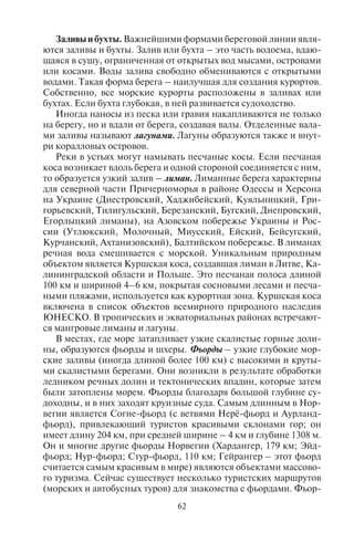 62 63
Заливы и бухты. Важнейшими формами береговой линии явля-
ются заливы и бухты. Залив или бухта – это часть водоема, вдаю-
щаяся в сушу, ограниченная от открытых вод мысами, островами
или косами. Воды залива свободно обмениваются с открытыми
водами. Такая форма берега – наилучшая для создания курортов.
Собственно, все морские курорты расположены в заливах или
бухтах. Если бухта глубокая, в ней развивается судоходство.
Иногда наносы из песка или гравия накапливаются не только
на берегу, но и вдали от берега, создавая валы. Отделенные вала-
ми заливы называют лагунами. Лагуны образуются также и внут-
ри коралловых островов.
Реки в устьях могут намывать песчаные косы. Если песчаная
коса возникает вдоль берега и одной стороной соединяется с ним,
то образуется узкий залив – лиман. Лиманные берега характерны
для северной части Причерноморья в районе Одессы и Херсона
на Украине (Днестровский, Хаджибейский, Куяльницкий, Гри-
горьевский, Тилигульский, Березанский, Бугский, Днепровский,
Егорлыцкий лиманы), на Азовском побережье Украины и Рос-
сии (Утлюкский, Молочный, Миусский, Ейский, Бейсугский,
Курчанский, Ахтанизовский), Балтийском побережье. В лиманах
речная вода смешивается с морской. Уникальным природным
объектом является Куршская коса, создавшая лиман в Литве, Ка-
лининградской области и Польше. Это песчаная полоса длиной
100 км и шириной 4–6 км, покрытая сосновыми лесами и песча-
ными пляжами, используется как курортная зона. Куршская коса
включена в список объектов всемирного природного наследия
ЮНЕСКО. В тропических и экваториальных районах встречают-
ся мангровые лиманы и лагуны.
В местах, где море затапливает узкие скалистые горные доли-
ны, образуются фьорды и шхеры. Фьорды – узкие глубокие мор-
ские заливы (иногда длиной более 100 км) с высокими и круты-
ми скалистыми берегами. Они возникли в результате обработки
ледником речных долин и тектонических впадин, которые затем
были затоплены морем. Фьорды благодаря большой глубине су-
доходны, и в них заходят круизные суда. Самым длинным в Нор-
вегии является Согне-фьорд (с ветвями Нерё-фьорд и Аурланд-
фьорд), привлекающий туристов красивыми склонами гор; он
имеет длину 204 км, при средней ширине – 4 км и глубине 1308 м.
Он и многие другие фьорды Норвегии (Хардангер, 179 км; Эйд-
фьорд; Нур-фьорд; Стур-фьорд, 110 км; Гейрангер – этот фьорд
считается самым красивым в мире) являются объектами массово-
го туризма. Сейчас существует несколько туристских маршрутов
(морских и автобусных туров) для знакомства с фьордами. Фьор-
ды характерны не только для Скандинавского полуострова, но
и для побережья Гренландии (здесь расположен самый длинный
в мире фьорд Скоресбю-Сунн длиной 340 км), Антарктиды (здесь
находятся самые глубокие фьорды – Вандерфорд-Валли глуби-
ной 2287 м и Скелтон, 1933 м), Исландии, Аляски, Кольского и
Чукотского полуостровов, Новой Земли, юга Чили, юго-запада
Южного острова в Новой Зеландии.
Шхеры – небольшие скалистые острова, обработанные лед-
ником; образовались при затоплении невысоких крутых бере-
гов. Глубины в проливах и заливах изменчивы и трудны для су-
доходства. Шхерный тип берега сильно изрезанный, заполнен
многочисленными скалистыми островами. Шхерные берега есть
в Финляндии и Швеции (в Финском и Ботническом заливах
насчитывается около 180 тыс. шхер), на северо-востоке США,
в Шотландии и Исландии.
Заливы небольших размеров, вдающиеся в сушу, называют-
ся бухтами. Прибрежное водное пространство, естественно или
искусственно защищенное от ветра, течений, волн, где на якоре
могут стоять суда, называется гаванью. Воронкообразный залив
с сильными приливными течениями в расширенном устье рек но-
сит название эстуария (например, в устье р. Темза, р. Св. Лаврен-
тия, залив Чезапик-Бэй в США). В Сибири эстуарии называются
губой. Яркие примеры огромных эстуариев – устья рек Обь, Таз
и Енисей при их впадении в Северный Ледовитый океан. Риас –
глубокий извилистый залив, возникший в результате затопления
морем низин между горами и устьев речных долин.
4.4. Ôîðìû ðåëüåôà, ñîçäàííûå âåòðîâîé ýðîçèåé
Ветровая эрозия – еще один фактор возникновения экзоген-
ных форм рельефа. Полнее всего его разрушительная и созида-
тельная работа проявляется в пустынях (табл. 6). Там сухо, почти
отсутствует растительность. В результате резкого перепада тем-
ператур в течение суток земля растрескивается, грунт становится
рыхлым, сыпучим и поэтому легко переносится ветром. Формы
рельефа, созданные ветром, называются эоловыми.
По характеру грунта различают пустыни каменистые (нахо-
дятся на низкогорьях и мелкосопочниках; большая часть Сахары,
часть Гоби); глинистые (такыровые) (на подгорных равнинах и
в древних дельтах рек; например, Гоби, Кызылкум) и глинистые
бедлендовые (на низкогорьях); песчаные (на рыхлых отложениях
древних аллювиальных равнин; например, Каракумы, Тар, часть
Сахары, значительная часть пустынь Австралии); галечные и пес-
Copyright ОАО «ЦКБ «БИБКОМ» & ООО «Aгентство Kнига-Cервис»
 