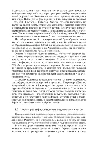 66 67
В северо-западной и центральной частях самой сухой и обшир-
ной пустыни мира – Сахаре – распространены барханы расплыв-
чатой формы. Это объясняется частыми переменами направле-
ния ветра. В Австралии (обширные районы в пустынях Большой
Песчаной, Виктории, Гибсона, Арунта) развиты параллельные
песчаные гряды с симметричными склонами: оси гряд вытянуты
в направлении постоянно дующих ветров. Движущиеся, переви-
ваемые барханы распространены не так широко, как обычно счи-
тают. Такие пески встречаются в Нубийской пустыне. В Аравии
развеваемые пески занимают не более трети площади пустынь.
На побережьях морей, озер и рек дневной бриз образует песча-
ные холмы – дюны, например, на побережье Бискайского залива
во Франции (высотой до 100 м), на побережье Балтийского моря
(высотой до 60 м), особенно на Рижском взморье, где они частич-
но заросли сосновыми лесами и вереском.
Одним из опасных явлений природы считаются зыбучие пес-
ки. Это не закрепленные растительностью, пересыщенные водой
пески, смесь песка с водой и воздухом. Песчинки имеют продол-
говатую форму, а незанятое песком пространство составляет до
70%. Они встречаются на морских и речных берегах, в устьях рек,
на пляжах во время отлива, на склонах дюн, где близко подходят
грунтовые воды. Под действием нагрузки песок оседает, засасы-
вая все, что находится на поверхности, даже автомашину за счи-
танные минуты.
С каждым годом все популярнее становится такой вид отдыха,
как сафари, часто организуемый в пустынях. Например, в Египте,
популярной для российских туристов стране, предлагаются экс-
курсии «Сафари по пустыне». Для максимальной безопасности
туристов на маршруте, организаторы сафари должны представ-
лять себе процессы, происходящие в пустыне, подробно озна-
комиться с конкретными ландшафтами, которые будут исполь-
зоваться для сафари, знать, в каком направлении передвигаются
барханы и выявлять места зыбучих песков.
4.5. Ôîðìû ðåëüåôà, ñîçäàííûå ëåäíèêàìè è ñíåãîì
В геоморфологии выделяют формы рельефа, создаваемые лед-
никами и снегом в горах, и формы, образованные древним оле-
денением. Рассмотрим сначала формы рельефа в горах, которые
образуются за счет действия современных ледников и масс снега.
В высокогорьях ледники занимают плоские вершины, пони-
жения на склонах и межгорные котловины. Горные ледники под-
разделяются на три группы: ледники вершин, ледники склонов
(висячие ледники) и горно-долинные ледники, спускающиеся
в русла рек. Наиболее опасны ледники склонов, часто срываю-
щиеся к подножью гор. Горно-долинные ледники (или, как гово-
рят, ледниковые языки) пригодны для альпинистских восхожде-
ний и горнолыжного катания.
В горах за счет льдов и снега образуются кары и цирки, скалис-
тые вершины с пиками-карлингами, троговые долины. Эти фор-
мы рельефа получили название альпийский рельеф. Он встречается
в горах разной высоты, если вершины гор лежат выше снеговой
линии.
Кары – вогнутые формы рельефа на склонах гор в виде амфите-
атров с почти отвесными задними стенками, крутыми боковыми
склонами (высота задней стенки – до 330 м, ширина – до 2 км).
У каров, которые располагаются выше снеговой линии, дно за-
полнено фирном – плотным льдом и снегом. Если кары углубля-
ются в результате деятельности ледника и морозного выветрива-
ния, то образуются крупные кары, которые называются цирками.
Задние стенки каров и цирков представляют собой зубчатые
скалистые гребни – карлинги. Такова вершина г. Маттерхорн
в Альпах (4478 м). Это не самая высокая, но самая впечатляющая
вершина в Альпах. Такие скалы могут быть использованы для
альпинистского восхождения как маршруты очень высокой кате-
гории сложности.
За счет воздействия древнего оледенения в долинах горных рек
возникли троговые долины – речные долины в горах, обработан-
ные ледником. В период оледенения в долинах находился ледник,
который постепенно расширил и выровнял склоны. Поэтому
троговые долины имеют корытообразный поперечный профиль
с широким дном и крутыми стенками.
Опасные для туризма явления природы, связанные с деятельно-
стью снега. Кары и цирки – основные ледниковые формы рель-
ефа, с которыми часто связан процесс лавинообразования. В этих
крупных полостях накапливаются мощные снежные массы, кото-
рые сбрасываются вниз в виде снежных лавин. Лавины образуют-
ся почти во всех высокогорных районах массового горнолыжного
спорта – Альпах, Скандинавских горах, Кордильерах, на Кавка-
зе, Памире и др. Частота схода лавин зависит от форм рельефа и
климатических условий. Процессы лавинообразования изуча-
ются гляциологией. В нашей стране активное лавинообразова-
ние имеет место на Кавказе: в популярных местах горнолыжного
туризма – Домбае, Баксане, районах Приэльбрусья. Гляциологи
установили, что лавины приурочены к определенным желобам,
Copyright ОАО «ЦКБ «БИБКОМ» & ООО «Aгентство Kнига-Cервис»
 