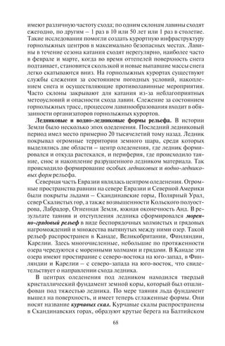 68 69
имеют различную частоту схода; по одним склонам лавины сходят
ежегодно, по другим – 1 раз в 10 или 50 лет или 1 раз в столетие.
Такие исследования помогли создать курортную инфраструктуру
горнолыжных центров в максимально безопасных местах. Лави-
ны в течение сезона катания сходят нерегулярно, наиболее часто
в феврале и марте, когда во время оттепелей поверхность снега
подтаивает, становится скользкой и новые выпавшие массы снега
легко скатываются вниз. На горнолыжных курортах существуют
службы слежения за состоянием погодных условий, накопле-
нием снега и осуществляющие противолавинные мероприятия.
Часто склоны закрывают для катания из-за неблагоприятных
метеоусловий и опасности схода лавин. Слежение за состоянием
горнолыжных трасс, процессом лавинообразования входит в обя-
занности организаторов горнолыжных курортов.
Ледниковые и водно-ледниковые формы рельефа. В истории
Земли было несколько эпох оледенения. Последний ледниковый
период имел место примерно 20 тысячелетий тому назад. Ледник
покрывал огромные территории земного шара, среди которых
выделялись две области – центр оледенения, где ледник форми-
ровался и откуда растекался, и периферия, где происходило тая-
ние, снос и накопление разрушенного ледником материала. Так
происходило формирование особых ледниковых и водно-леднико-
вых форм рельефа.
Северная часть Евразии являлась центром оледенения. Огром-
ные пространства равнин на севере Евразии и Северной Америки
были покрыты льдами – Скандинавские горы, Полярный Урал,
север Скалистых гор, а также возвышенности Кольского полуост-
рова, Лабрадор, Огненная Земля, южная оконечность Анд. В ре-
зультате таяния и отступления ледника сформировался морен-
но-грядовый рельеф в виде беспорядочных холмистых и грядовых
нагромождений и множества вытянутых между ними озер. Такой
рельеф распространен в Канаде, Великобритании, Финляндии,
Карелии. Здесь многочисленные, небольшие по протяженности
озера чередуются с моренными холмами и грядами. В Канаде эти
озера имеют простирание с северо-востока на юго-запад, в Фин-
ляндии и Карелии – с северо-запада на юго-восток, что свиде-
тельствует о направлении схода ледника.
В центрах оледенения под ледником находился твердый
кристаллический фундамент земной коры, который был отшли-
фован под тяжестью ледника. По мере таяния льда фундамент
вышел на поверхность, и имеет теперь сглаженные формы. Они
носят название курчавых скал. Курчавые скалы распространены
в Скандинавских горах, образуют крутые берега на Балтийском
и Норвежском, Северном и других морях. Эти скалы, находя-
щиеся в море или озере, образуют множество мелких шхер, на-
пример в северной части Ладожского озера. В Норвегии речные
долины, по которым когда-то сползали ледники, образуя узкие
заливы между крутыми скалистыми берегами, сформировали
фьорды.
У края ледника при таянии льда образовывались скопления
валунов, суглинков и супесей – холмы, которые называются
мореной. Моренные холмы различаются по высоте (от 5 до 30 м)
и имеют разную форму. В рельефе они представляют собой гря-
ды, состоящие из нескольких невысоких параллельных дуг ши-
ротного простирания. Они фиксируют границу максимального
продвижения ледника, а также стадии его отступания. В пони-
жениях между моренами сформировались озера. Так образова-
лись Валдай, Селигер, Волго и другие озера Валдайской возвы-
шенности.
Водно-ледниковый рельеф очень привлекателен для туризма.
Пересеченная местность с множеством озер, покрытая лесами,
перелесками, полями, дает возможность развивать здесь самые
разные виды отдыха и туризма – пассивные на озерных песчаных
пляжах (оздоровительный пляжный отдых), активные (спортив-
ные походы и сплавы). Склоны моренных холмов пригодны для
катания на лыжах, пешеходных маршрутов спортивного туризма,
конного туризма. Карелия с типичным водно-ледниковым релье-
фом является Меккой для туристов. Ежегодно тысячи любителей
водного и пешего спорта с байдарками, катамаранами, лодками,
палатками отправляются в Карелию на отдых.
Влияние ледника прослеживается далеко за пределами его
распространения. Из-под ледника вытекали потоки талой воды
с песчано-галечным материалом. Галечник, как более тяжелый
материал, откладывался вблизи ледника, а песок уносился даль-
ше в низины. Там из наносимого водой песка образовывались
целые песчаные равнины, которые получили название зандро-
вых. Они составляют единую полосу, которая включает Бело-
русское Полесье, Мещеру, Балахнинскую и Ветлужскую низи-
ны, Сургутское Полесье, часть Верхневолжской низменности.
На многих из них произрастают еловые и сосновые леса, так на-
зываемые полесья.
На зандровых равнинах местами возникли эоловые формы
рельефа в виде дюн и гряд, которые закреплены сосновыми ле-
сами. Сильно заболоченные зандровые равнины представля-
ют интерес как водно-болотные угодья, пригодные для охоты
и сбора ягод.
Copyright ОАО «ЦКБ «БИБКОМ» & ООО «Aгентство Kнига-Cервис»
 