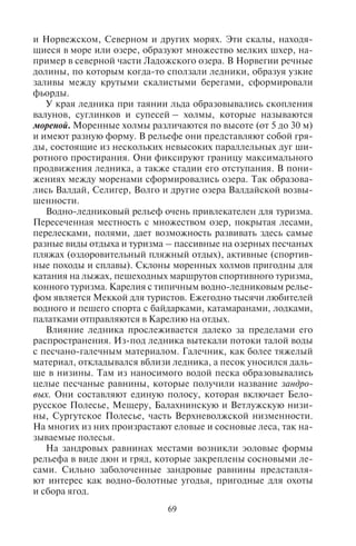 68 69
имеют различную частоту схода; по одним склонам лавины сходят
ежегодно, по другим – 1 раз в 10 или 50 лет или 1 раз в столетие.
Такие исследования помогли создать курортную инфраструктуру
горнолыжных центров в максимально безопасных местах. Лави-
ны в течение сезона катания сходят нерегулярно, наиболее часто
в феврале и марте, когда во время оттепелей поверхность снега
подтаивает, становится скользкой и новые выпавшие массы снега
легко скатываются вниз. На горнолыжных курортах существуют
службы слежения за состоянием погодных условий, накопле-
нием снега и осуществляющие противолавинные мероприятия.
Часто склоны закрывают для катания из-за неблагоприятных
метеоусловий и опасности схода лавин. Слежение за состоянием
горнолыжных трасс, процессом лавинообразования входит в обя-
занности организаторов горнолыжных курортов.
Ледниковые и водно-ледниковые формы рельефа. В истории
Земли было несколько эпох оледенения. Последний ледниковый
период имел место примерно 20 тысячелетий тому назад. Ледник
покрывал огромные территории земного шара, среди которых
выделялись две области – центр оледенения, где ледник форми-
ровался и откуда растекался, и периферия, где происходило тая-
ние, снос и накопление разрушенного ледником материала. Так
происходило формирование особых ледниковых и водно-леднико-
вых форм рельефа.
Северная часть Евразии являлась центром оледенения. Огром-
ные пространства равнин на севере Евразии и Северной Америки
были покрыты льдами – Скандинавские горы, Полярный Урал,
север Скалистых гор, а также возвышенности Кольского полуост-
рова, Лабрадор, Огненная Земля, южная оконечность Анд. В ре-
зультате таяния и отступления ледника сформировался морен-
но-грядовый рельеф в виде беспорядочных холмистых и грядовых
нагромождений и множества вытянутых между ними озер. Такой
рельеф распространен в Канаде, Великобритании, Финляндии,
Карелии. Здесь многочисленные, небольшие по протяженности
озера чередуются с моренными холмами и грядами. В Канаде эти
озера имеют простирание с северо-востока на юго-запад, в Фин-
ляндии и Карелии – с северо-запада на юго-восток, что свиде-
тельствует о направлении схода ледника.
В центрах оледенения под ледником находился твердый
кристаллический фундамент земной коры, который был отшли-
фован под тяжестью ледника. По мере таяния льда фундамент
вышел на поверхность, и имеет теперь сглаженные формы. Они
носят название курчавых скал. Курчавые скалы распространены
в Скандинавских горах, образуют крутые берега на Балтийском
и Норвежском, Северном и других морях. Эти скалы, находя-
щиеся в море или озере, образуют множество мелких шхер, на-
пример в северной части Ладожского озера. В Норвегии речные
долины, по которым когда-то сползали ледники, образуя узкие
заливы между крутыми скалистыми берегами, сформировали
фьорды.
У края ледника при таянии льда образовывались скопления
валунов, суглинков и супесей – холмы, которые называются
мореной. Моренные холмы различаются по высоте (от 5 до 30 м)
и имеют разную форму. В рельефе они представляют собой гря-
ды, состоящие из нескольких невысоких параллельных дуг ши-
ротного простирания. Они фиксируют границу максимального
продвижения ледника, а также стадии его отступания. В пони-
жениях между моренами сформировались озера. Так образова-
лись Валдай, Селигер, Волго и другие озера Валдайской возвы-
шенности.
Водно-ледниковый рельеф очень привлекателен для туризма.
Пересеченная местность с множеством озер, покрытая лесами,
перелесками, полями, дает возможность развивать здесь самые
разные виды отдыха и туризма – пассивные на озерных песчаных
пляжах (оздоровительный пляжный отдых), активные (спортив-
ные походы и сплавы). Склоны моренных холмов пригодны для
катания на лыжах, пешеходных маршрутов спортивного туризма,
конного туризма. Карелия с типичным водно-ледниковым релье-
фом является Меккой для туристов. Ежегодно тысячи любителей
водного и пешего спорта с байдарками, катамаранами, лодками,
палатками отправляются в Карелию на отдых.
Влияние ледника прослеживается далеко за пределами его
распространения. Из-под ледника вытекали потоки талой воды
с песчано-галечным материалом. Галечник, как более тяжелый
материал, откладывался вблизи ледника, а песок уносился даль-
ше в низины. Там из наносимого водой песка образовывались
целые песчаные равнины, которые получили название зандро-
вых. Они составляют единую полосу, которая включает Бело-
русское Полесье, Мещеру, Балахнинскую и Ветлужскую низи-
ны, Сургутское Полесье, часть Верхневолжской низменности.
На многих из них произрастают еловые и сосновые леса, так на-
зываемые полесья.
На зандровых равнинах местами возникли эоловые формы
рельефа в виде дюн и гряд, которые закреплены сосновыми ле-
сами. Сильно заболоченные зандровые равнины представля-
ют интерес как водно-болотные угодья, пригодные для охоты
и сбора ягод.
Copyright ОАО «ЦКБ «БИБКОМ» & ООО «Aгентство Kнига-Cервис»
 