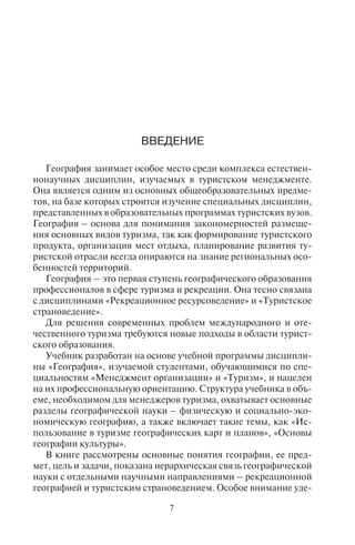 7
Глава 12. География хозяйства .................................................. 239
12.1. Сектора и типы экономики ...................................... 240
12.2. Экономические циклы Н.Д. Кондратьева .............. 243
12.3. Международное географическое
разделение труда ....................................................... 246
12.4. Типологии стран по уровню
экономического развития ........................................ 249
12.5. Основные виды природных ресурсов
и их размещение. Основные экспортеры
и импортеры энергоресурсов.................................... 251
12.6. Структура промышленности и ее размещение ....... 254
12.7. География сельского хозяйства ............................... 258
12.8. Инфраструктура и сфера услуг ................................ 266
12.9. География транспорта .............................................. 270
12.10. География телекоммуникаций ................................ 280
Глава 13. География культуры .................................................. 284
13.1. Основные понятия и задачи
географии культуры .................................................. 285
13.2. География религий
(конфессиональная география) ............................... 287
13.3. Этногеография .......................................................... 294
13.4. География памятников всемирного
культурного наследия ЮНЕСКО ............................ 297
13.5. География объектов культуры ................................. 306
13.6. Геокультурное районирование ................................ 320
Глава 14. География туризма ..................................................... 323
14.1. Рекреационная география ....................................... 323
14.2. Задачи и основные понятия
географии туризма .................................................... 326
14.3. География международного туризма ....................... 329
Глава 15. Глобальные проблемы человечества и география ...... 332
15.1. Глобальные проблемы развития
и процессы глобализации ........................................ 332
15.2. Основные мировые проблемы человечества ........... 335
15.3. Эколого-экономическая типология
стран мира ................................................................. 336
15.4. Концепция устойчивого мирового развития .......... 338
Библиография ............................................................................. 340
ÂÂÅÄÅÍÈÅ
География занимает особое место среди комплекса естествен-
нонаучных дисциплин, изучаемых в туристском менеджменте.
Она является одним из основных общеобразовательных предме-
тов, на базе которых строится изучение специальных дисциплин,
представленных в образовательных программах туристских вузов.
География – основа для понимания закономерностей размеще-
ния основных видов туризма, так как формирование туристского
продукта, организация мест отдыха, планирование развития ту-
ристской отрасли всегда опираются на знание региональных осо-
бенностей территорий.
География – это первая ступень географического образования
профессионалов в сфере туризма и рекреации. Она тесно связана
с дисциплинами «Рекреационное ресурсоведение» и «Туристское
страноведение».
Для решения современных проблем международного и оте-
чественного туризма требуются новые подходы в области турист-
ского образования.
Учебник разработан на основе учебной программы дисципли-
ны «География», изучаемой студентами, обучающимися по спе-
циальностям «Менеджмент организации» и «Туризм», и нацелен
на их профессиональную ориентацию. Структура учебника в объ-
еме, необходимом для менеджеров туризма, охватывает основные
разделы географической науки – физическую и социально-эко-
номическую географию, а также включает такие темы, как «Ис-
пользование в туризме географических карт и планов», «Основы
географии культуры».
В книге рассмотрены основные понятия географии, ее пред-
мет, цель и задачи, показана иерархическая связь географической
науки с отдельными научными направлениями – рекреационной
географией и туристским страноведением. Особое внимание уде-
Copyright ОАО «ЦКБ «БИБКОМ» & ООО «Aгентство Kнига-Cервис»
 